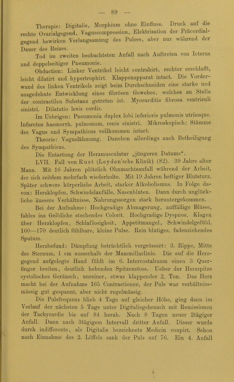 Therapie: Digitalis, Morphium ohne Einfluss. Druck auf die rechte Ovarialgegend, Vaguscompression, Elektrisation der Präcordial- gegend bewirken Verlangsamung des Pulses, aber nur während der Dauer des Reizes. Tod im zweiten beobachteten Anfall nach Auftreten von Icterus und doppelseitiger Pneumonie. Obduction: Linker Ventrikel leicht contrahirt, rechter erschlafft, leicht dilatirt und hypertrophirt. Klappenapparat intact. Die Vorder- wand des linken Ventrikels zeigt beim Durchschneiden eine starke und ausgedehnte Entwicklung eines fibrösen Gewebes, welches an Stelle der contractilen Substanz getreten ist. Myocarditis fibrosa ventriculi sinistri. Dilatatio levis cordis. Im Uebrigen: Pneumonia duplex lobi inferioris pulmonis utriusque. Infarctus haemorrh. pulmonum, renis sinistri. Mikroskopisch: Stämme des Vagus und Sympathicus vollkommen intact. Theorie: Vaguslähmung. Daneben allerdings auch Betheiligung des Sympathicus. Die Entartung der Herzmusculatur „jüngeren Datums. LVII. Fall von Rust (Leyden'sche Klinik) (82). 39 Jahre alter Mann. Mit 16 Jahren plötzlich Ohnmachtsanfall während der Arbeit, der sich seitdem mehrfach wiederholte. Mit 19 Jahren heftiger Blutsturz. Später schwere körperliche Arbeit, starker Alkoholismus. In Folge da- von : Herzklopfen, Schwindelanfälle, Nasenbluten. Dann durch unglück- liche äussere Verhältnisse, Nahrungssorgen stark heruntergekommen. Bei der Aufnahme: Hochgradige Abmagerung, auffällige Blässe, fahles ins Gelbliche stechendes Colorit. Hochgradige Dyspnoe. Klagen über Herzklopfen, Schlaflosigkeit, Appetitmangel, Schwindelgefühl. 160—170 deutlich fühlbare, kleine Pulse. Rein blutiges, fadenziehendes Sputum. Herzbefund: Dämpfung beträchtlich vergrössert: 3. Rippe, Mitte des Sternum, 1 cm ausserhalb der Mammillarlinie. Die auf die Herz- gegend aufgelegte Hand fühlt im 6. Intercostalraum einen 3 Quer- finger breiten, deutlich hebenden Spitzenstoss. Ueber der Herzspitze systolisches Geräusch, unreiner, etwas klappender 2. Ton. Das Herz macht bei der Aufnahme 165 Contractionen, der Puls war verhältniss- mässig gut gespannt, aber nicht regelmässig. Die Pulsfrequenz blieb 4 Tage auf gleicher Höhe, ging dann im Verlauf der nächsten 5 Tage unter Digitalisgebrauch mit Remissionen der Tachycardie bis auf 84 herab. Nach 8 Tagen neuer 2tägiger Anfall. Dann nach 3tägigem Intervall dritter Anfall. Dieser wurde durch indifferente, als Digitalis bezeichnete Medicin coupirt. Schon nach Einnahme des 2. Löffels sank der Puls auf 76. Ein 4. Anfall