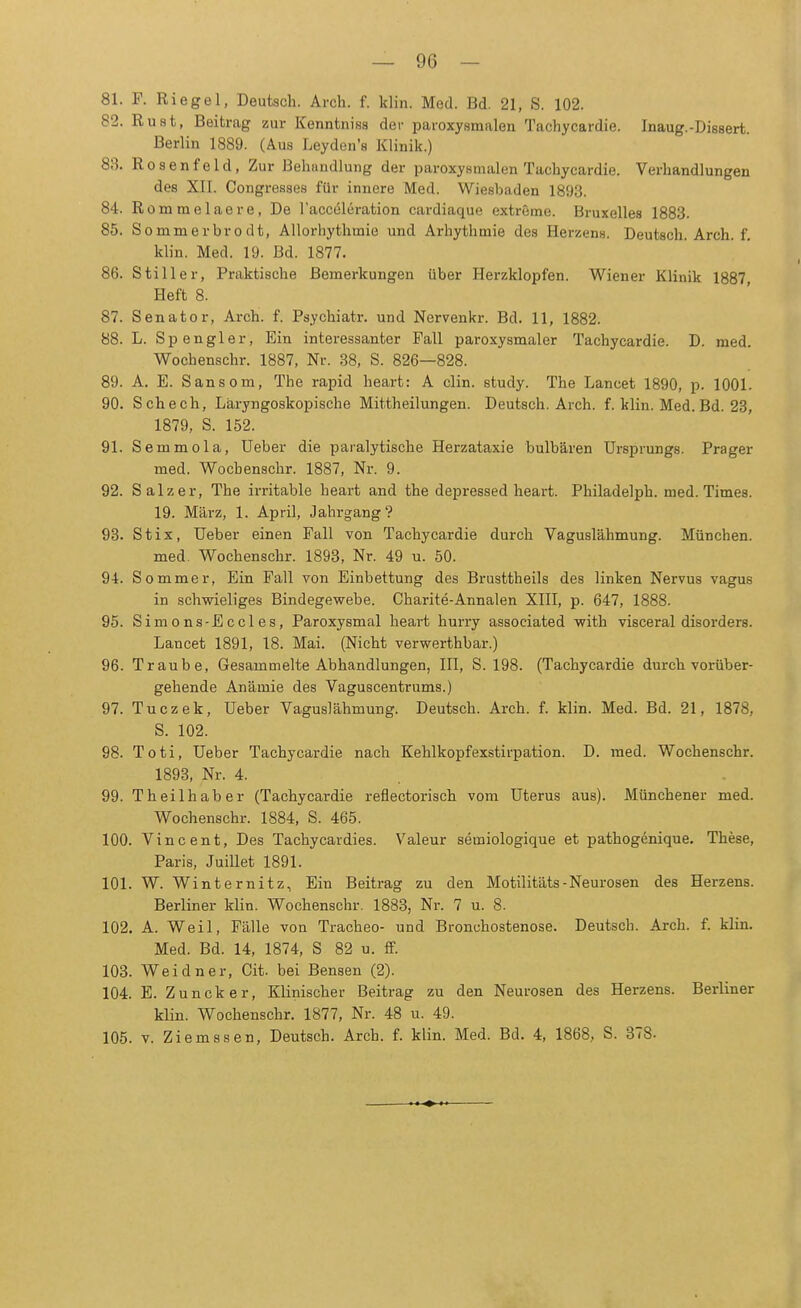 81. F. Riegel, Deutsch. Arch. f. klin. Med. Bd. 21, S. 102. 82. Rust, Beitrag zur Kenntniss der paroxysmalen Tachycardie. Inaug.-Dissert. Berlin 1889. (Aus Leyden's Klinik.) 83. Rosenfeld, Zur Behandlung der paroxysmalen Tachycardie. Verhandlungen des XII. Congresses für innere Med. Wiesbaden 1893. 84. Rommelaere, De l'acceleration cardiaque extreme. Bruxelles 1883. 85. Sommerbro dt, Allorhythmie und Arhythmie des Herzens. Deutsch. Arcli. f. klin. Med. 19. Bd. 1877. 86. Stiller, Praktische Bemerkungen über Herzklopfen. Wiener Klinik 1887, Heft 8. 87. Senator, Arch. f. Psychiater, und Nervenkr. Bd. 11, 1882. 88. L. Spengler, Ein interessanter Fall paroxysmaler Tachycardie. D. med. Wochenschr. 1887, Nr. 38, S. 826—828. 89. A. E. Sansom, The rapid heart: A clin. study. The Lancet 1890, p. 1001. 90. Schech, Laryngoskopische Mittheilungen. Deutsch. Arch. f. klin. Med. Bd. 23, 1879, S. 152. 91. Semmola, Ueber die paralytische Herzataxie bulbären Ursprungs. Prager med. Wochenschr. 1887, Nr. 9. 92. Salz er, The irritable heart and the depressed heart. Philadelph. med. Times. 19. März, 1. April, Jahrgang? 93. St ix, Ueber einen Fall von Tachycardie durch Vaguslähmung. München. med. Wochenschr. 1893, Nr. 49 u. 50. 94. Sommer, Ein Fall von Einbettung des Brusttheils des linken Nervus vagus in schwieliges Bindegewebe. Charite-Annalen XIII, p. 647, 1888. 95. Simons-Eccles, Paroxysmal heart hurry associated with visceral disorders. Lancet 1891, 18. Mai. (Nicht verwerthbar.) 96. Traube, Gesammelte Abhandlungen, III, S. 198. (Tachycardie durch vorüber- gehende Anämie des Vaguscentrums.) 97. Tuczek, Ueber Vaguslähmung. Deutsch. Arch. f. klin. Med. Bd. 21, 1878, S. 102. 98. Toti, Ueber Tachycardie nach Kehlkopfexstirpation. D. med. Wochenschr. 1893, Nr. 4. 99. Theilhaber (Tachycardie reflectorisch vom Uterus aus). Münchener med. Wochenschr. 1884, S. 465. 100. Vincent, Des Tachycardies. Valeur semiologique et pathogenique. These, Paris, Juillet 1891. 101. W. Winternitz, Ein Beitrag zu den Motilitäts-Neurosen des Herzens. Berliner klin. Wochenschr. 1883, Nr. 7 u. 8. 102. A. Weil, Fälle von Tracheo- und Bronchostenose. Deutsch. Arch. f. klin. Med. Bd. 14, 1874, S 82 u. ff. 103. Weidner, Cit. bei Bensen (2). 104. E. Zuncker, Klinischer Beitrag zu den Neurosen des Herzens. Berliner klin. Wochenschr. 1877, Nr. 48 u. 49. 105. v. Ziemssen, Deutsch. Arch. f. klin. Med. Bd. 4, 1868, S. 378.