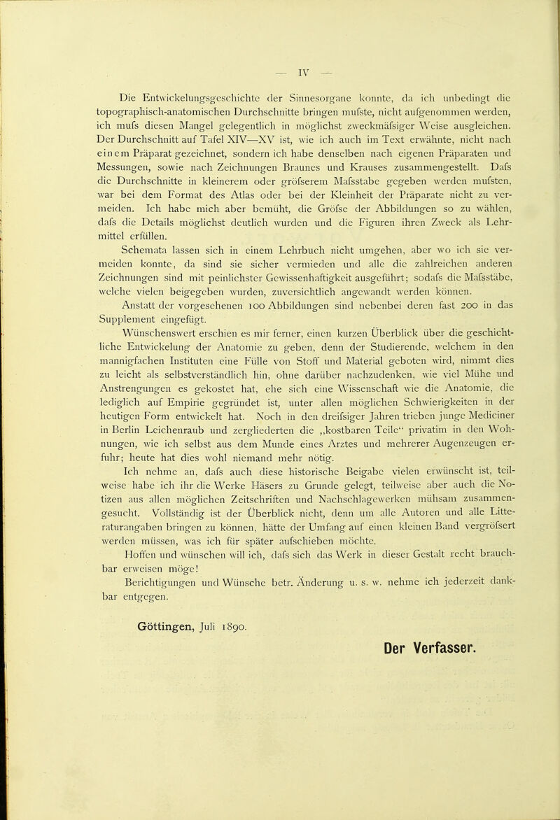 — IV ^ Die Entwickehmgsgcscliichtc der Sinnesorgane konnte, da ich unbedingt die topographisch-anatomischen Durchschnitte bringen mufste, nicht aufgenommen werden, ich mufs diesen Mangel gelegentlich in möglichst zweckmäfsiger Weise ausgleichen. Der Durchschnitt auf Tafel XIV—XV ist, wie ich auch im Text erwähnte, nicht nach einem Präparat gezeichnet, sondern ich habe denselben nach eigenen Präparaten und Messungen, sowie nach Zeichnungen Braunes und Krauses zusammengestellt. Dafs die Durchschnitte in kleinerem oder gröfserem Mafsstabc gegeben werden mufsten, war bei dem Format des Atlas oder bei der Kleinheit der Präparate nicht zu ver- meiden. Ich habe mich aber bemüht, die Gröfse der Abbildungen so zu wählen, dafs die Details möglichst deutlich wurden und die Figuren ihren Zweck als Lehr- mittel erfüllen. Schemata lassen sich in einem Lehrbuch nicht umgehen, aber wo ich sie ver- meiden konnte, da sind sie sicher vermieden und alle die zahlreichen anderen Zeichnungen sind mit peinlichster Gewissenhaftigkeit ausgeführt; sodafs die Mafsstäbe, welche vielen beigegeben wurden, zuversichtlich angewandt werden können. Anstatt der vorgesehenen loo Abbildungen sind nebenbei deren fast 200 in das Supplement eingefügt. Wünschenswert erschien es mir ferner, einen kurzen Überblick über die geschicht- liche Entwickelung der Anatomie zu geben, denn der Studierende, welchem in den mannigfachen Instituten eine Fülle von Stoff und Material geboten wird, nimmt dies zu leicht als selbstverständlich hin, ohne darüber nachzudenken, wie viel Mühe und Anstrengungen es gekostet hat, ehe sich eine Wissenschaft wie die Anatomie, die lediglich auf Einpirie gegründet ist, unter allen möglichen Schwierigkeiten in der heutigen Form entwickelt hat. Noch in den dreifsiger Jahren trieben junge Mediciner in Berlin Leichenraub und zergliederten die ,,kostbaren Teile privatim in den Woh- nungen, wie ich selbst aus dem Munde eines Arztes und mehrerer Augenzeugen er- fuhr; heute hat dies wohl niemand mehr nötig. Ich nehme an, dafs auch diese historische Beigabe vielen erwünscht ist, teil- weise habe ich ihr die Werke Käsers zu Grunde gelegt, teilweise aber auch die No- tizen aus allen möglichen Zeitschriften und Nachschlagewerken mühsam zusammen- gesucht. Vollständig ist der Überblick nicht, denn um alle Autoren und alle Litte- raturangaben bringen zu können, hätte der Umfang auf einen kleinen Band vergröfsert werden müssen, was ich für später aufschieben möchte. Hoffen und wünschen will ich, dafs sich das Werk in dieser Gestalt recht brauch- bar erweisen möge! Berichtigungen und Wünsche betr. Änderung u. s. w. nehme ich jederzeit dank- bar entgegen. Göttingen, Juli 1890. Der Verfasser.