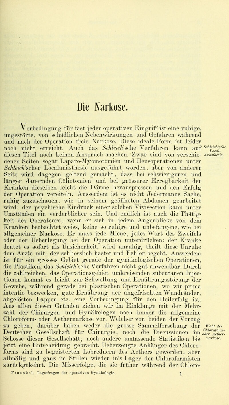 Die Narkose. Vorbedingung für fast jeden operativen Eingriff ist eine ruhige, ungestörte, von schädliclien Nebenwirkungen und Grefabren während und nach der Operation freie Narkose. Diese ideale Form ist leider noch nicht erreicht. Auch das Schleich'^ohe Verfahren kann auf ^^^'^lif^^f^ diesen Titel noch keinen Anspruch machen. Zwar sind von verschie- anästhesie. denen Seiten sogar Laparo-Myomotomien und Ileusoperationen unter Schleich'scher Localanasthesie ausgeführt worden, aber von anderer Seite wird dagegen geltend gemacht, dass bei schwierigeren und länger dauernden Cöliotomien und bei grösserer Erregbarkeit der Kranken dieselben leicht die Därme herauspressen und den Erfolg der Operation vereiteln. Ausserdem ist es nicht Jedermanns Sache, ruhig zuzuschauen, wie in seinem geöffneten Abdomen gearbeitet wird; der psychische Eindruck einer solchen Yivisection kann unter Umständen ein verderblicher sein. Und endlich ist auch die Thätig- keit des Operateurs, wenn er sich in jedem Augenblicke von dem Kranken beobachtet weiss, keine so ruhige und unbefangene, wie bei allgemeiner Narkose. Er muss jede Miene, jedes Wort des Zweifels oder der Ueberlegung bei der Operation unterdrücken; der Kranke deutet es sofort als Unsicherheit, wird unruhig, theilt diese Unruhe dem Arzte mit, der schliesslich hastet und Fehler begeht. Ausserdem ist für ein grosses Gebiet gerade der gynäkologischen Operationen, die Plastiken, das Schleich^sehe Verfahren nicht gut anwendbar. Durch die zahlreichen, das Operationsgebiet umkreisenden subcutanen Injec- tionen kommt es leicht zur Schwellung und Ernährungsstörung der Grewebe, während gerade bei plastischen Operationen, wo wir prima intentio bezwecken, gute Ernährung der angefrischten Wundränder, abgelösten Lappen etc. eine Vorbedingung für den Heilerfolg ist. Aus allen diesen Grründen ziehen wir im Einklänge mit der Mehr- zahl der Chirurgen und Grynäkologen noch immer die allgemeine Chloroform- oder Aethernarkose vor. Welcher von beiden der Vorzug zu geben, darüber haben weder die grosse Sammelforschung der wahi der Deutschen Gresellschaft für Chirurgie, noch die Discussionen im oS'l^S' Schosse dieser Gesellschaft, noch andere umfassende Statistiken bis ^«''^»se. jetzt eine Entscheidung gebracht. Ueberzeugte Anhänger des Chloro- forms sind zu begeisterten Lobrednern des Aethers geworden, aber allmälig und ganz im Stillen wieder in's Lager der Chloroformisten zurückgekehrt. Die Misserfolge, die sie früher während der Chloro- Fraenkel, Tagesfragen der operativen Gynäkologie. 2