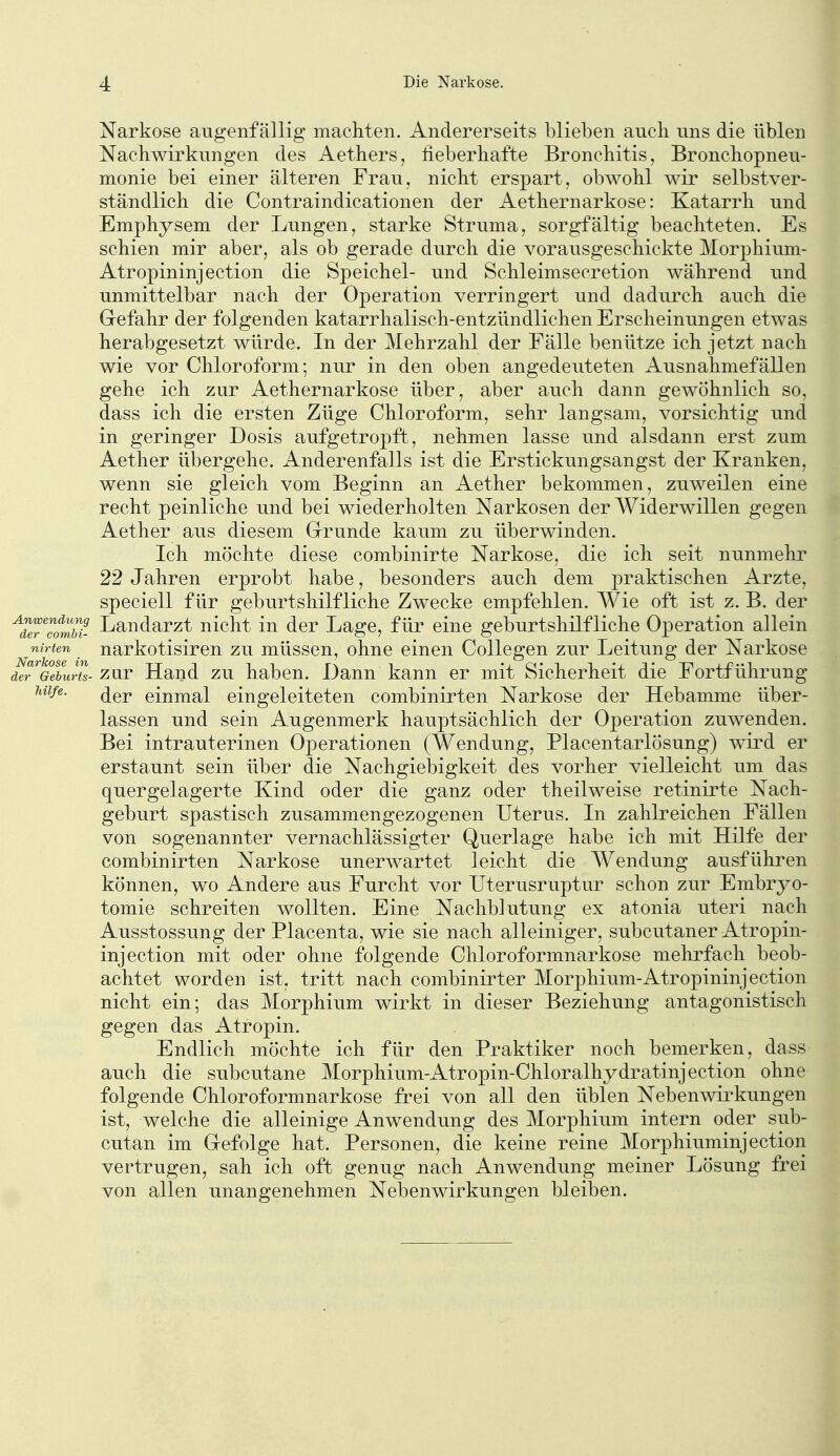 Narkose augenfällig macliten. Andererseits blieben auch, uns die üblen Nachwirkungen des Aethers, fieberhafte Bronchitis, Bronchopneu- monie bei einer älteren Frau, nickt erspart, obwohl wir selbstver- ständlich die Contraindicationen der Aethernarkose: Katarrh und Emphysem der Lungen, starke Struma, sorgfältig beachteten. Es schien mir aber, als ob gerade durch die vorausgeschickte Morphium- Atropininjection die Speichel- und Schleimsecretion während und unmittelbar nach der Operation verringert und dadurch auch die Grefahr der folgenden katarrhalisch-entzündlichen Erscheinungen etwas herabgesetzt würde. In der Mehrzahl der Fälle benütze ich jetzt nach wie vor Chloroform; nur in den oben angedeuteten Ausnahmefällen gehe ich zur Aethernarkose über, aber auch dann gewöhnlich so, dass ich die ersten Züge Chloroform, sehr langsam, vorsichtig und in geringer Dosis aufgetropft, nehmen lasse und alsdann erst zum Aether übergehe. Anderenfalls ist die Erstickungsangst der Kranken, wenn sie gleich vom Beginn an Aether bekommen, zuweilen eine recht peinliche und bei wiederholten Narkosen der Widerwillen gegen Aether aus diesem G-runde kaum zu überwinden. Ich möchte diese combinirte Narkose, die ich seit nunmehr 22 Jahren erprobt habe, besonders auch dem praktischen Arzte, speciell für geburtshilfliche Zwecke empfehlen. Wie oft ist z. B. der ^d^TfmM- Landarzt nicht in der Lage, für eine geburtshilfliche Operation allein nirten narkotisircn zu müssen, ohne einen Collegen zur Leitung der Narkose äeTGebuHs- zur Hand zu haben. Dann kann er mit Sicherheit die Fortführung Ulfe. (jgj. einjY^al eingeleiteten combinirten Narkose der Hebamme über- lassen und sein Augenmerk hauptsächlich der Operation zuwenden. Bei intrauterinen Operationen (Wendung, Placentarlösung) wird er erstaunt sein über die Nachgiebigkeit des vorher vielleicht um das quergelagerte Kind oder die ganz oder theilweise retinirte Nach- geburt spastisch zusammengezogenen Uterus. In zahlreichen Fällen von sogenannter vernachlässigter Querlage habe ich mit Hilfe der combinirten Narkose unerwartet leicht die Wendung ausführen können, wo Andere aus Furcht vor Uterusruptur schon zur Embryo- tomie schreiten wollten. Eine Nachblutung ex atonia uteri nach Ausstossung der Placenta, wie sie nach alleiniger, subcutaner Atropin- injection mit oder ohne folgende Chloroformnarkose mehrfach beob- achtet worden ist, tritt nach combinirter Morphium-Atropininjection nicht ein; das Morphium wirkt in dieser Beziehung antagonistisch gegen das Atropin. Endlich möchte ich für den Praktiker noch bemerken, dass auch die subcutane Morphium-Atropin-Chloralhydratinjection ohne folgende Chloroformnarkose frei von all den üblen Nebenwii'kungen ist, welche die alleinige Anwendung des Morphium intern oder sub- cutan im Grefolge hat. Personen, die keine reine Morphiuminjection vertrugen, sah ich oft genug nach Anwendung meiner Lösung frei von allen unangenehmen Nebenwirkungen bleiben.