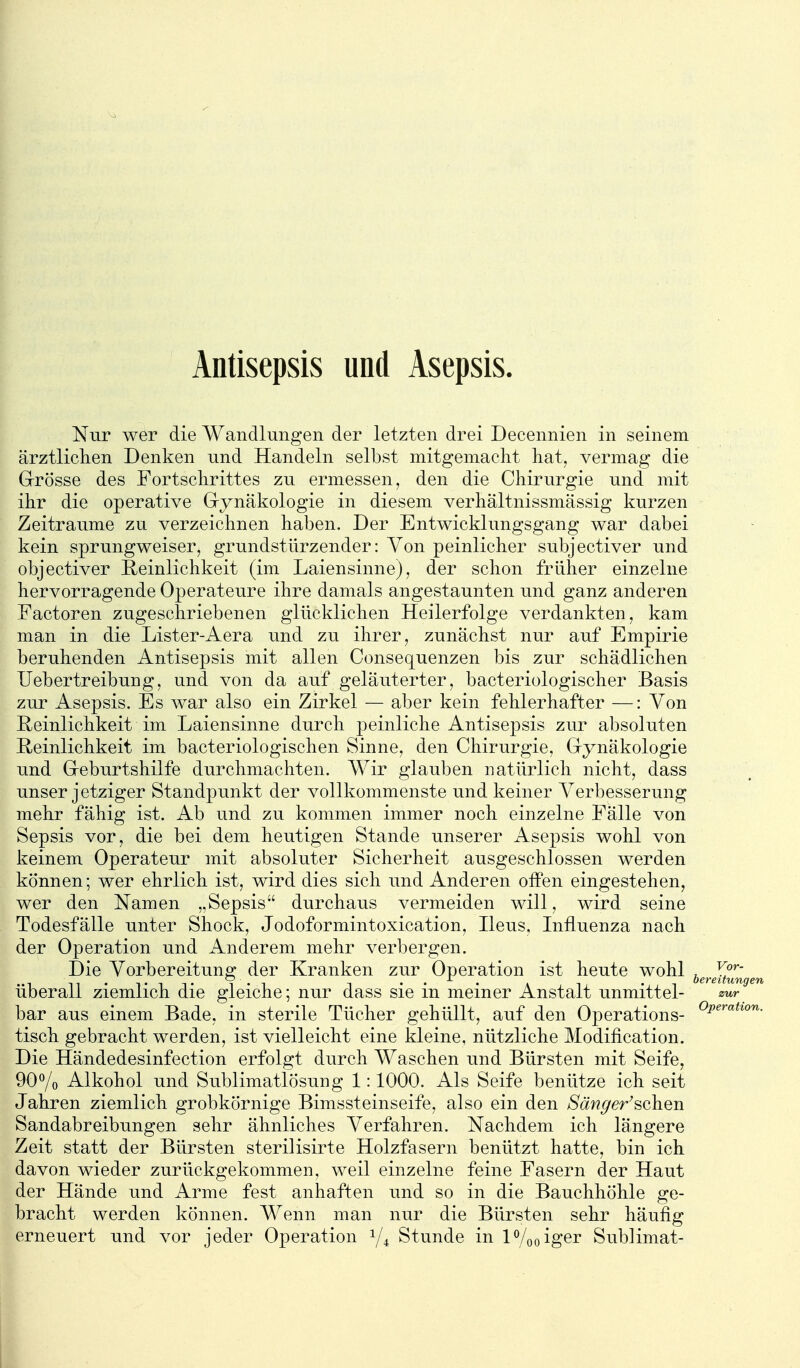 Antisepsis und Asepsis. Nur wer die Wandlungen der letzten drei Decennien in seinem ärztliclien Denken und Handeln selbst mitgemacht hat, vermag die Grösse des Fortschrittes zu ermessen, den die Chirurgie und mit ihr die operative Gynäkologie in diesem verhältnissmässig kurzen Zeiträume zu verzeichnen haben. Der Entwicklungsgang war dabei kein sprungweiser, grundstürzender: Von peinlicher subjectiver und objectiver Reinlichkeit (im Laiensinne), der schon früher einzelne hervorragende Operateure ihre damals angestaunten und ganz anderen Factoren zugeschriebenen glücklichen Heilerfolge verdankten, kam man in die Lister-Aera und zu ihrer, zunächst nur aiif Empirie beruhenden Antisepsis mit allen Consequenzen bis zur schädlichen lieber treibung, und von da auf geläuterter, bacteriologischer Basis zur Asepsis. Es war also ein Zirkel — aber kein fehlerhafter —: Von Reinlichkeit im Laiensinne durch peinliche Antisepsis zur absoluten Reinlichkeit im bacteriologischen Sinne, den Chirurgie, Gynäkologie und Geburtshilfe durchmachten. Wir glauben natürlich nicht, dass unser jetziger Standpunkt der vollkommenste und keiner Verbesserung mehr fähig ist. Ab und zu kommen immer noch einzelne Fälle von Sepsis vor, die bei dem heutigen Stande unserer Asepsis wohl von keinem Operateur mit absoluter Sicherheit ausgeschlossen werden können; wer ehrlich ist, wird dies sich und Anderen offen eingestehen, wer den Namen „Sepsis durchaus vermeiden will, wird seine Todesfälle unter Shock, Jodoformintoxication, Heus. Influenza nach der Operation und Anderem mehr verbergen. Die Vorbereituns; der Kranken zur Operation ist heute wohl , Xf^^' überall ziemlich die gleiche; nur dass sie in meiner Anstalt unmittel- zur bar aus einem Bade, in sterile Tücher gehüllt, auf den Operations- ^p^'^^*^^'^- tisch gebracht werden, ist vielleicht eine kleine, nützliche Modification. Die Händedesinfection erfolgt durch Waschen und Bürsten mit Seife, 90% Alkohol und Sublimatlösung 1:1000. Als Seife benütze ich seit Jahren ziemlich grobkörnige Bimssteinseife, also ein den Smiger'sehen Sandabreibungen sehr ähnliches Verfahren. Nachdem ich längere Zeit statt der Bürsten sterilisirte Holzfasern benützt hatte, bin ich davon wieder zurückgekommen, weil einzelne feine Fasern der Haut der Hände und Arme fest anhaften und so in die Bauchhöhle ge- bracht werden können. Wenn man nur die Bürsten sehr häufig erneuert und vor jeder Operation 1/4 Stunde in P/ooiger Sublimat-
