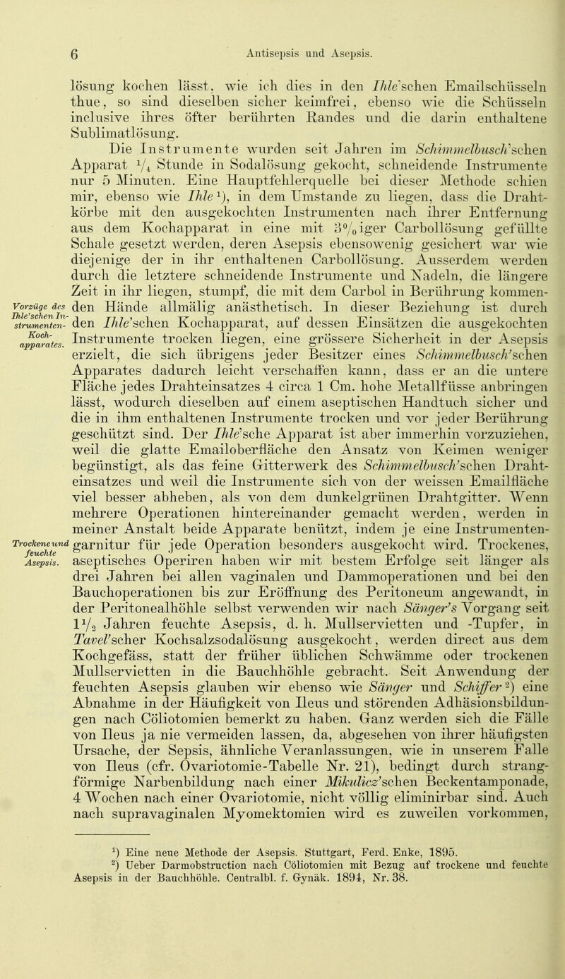 lösung kochen lässt. wie ich dies in den JA/e'schen Emailscliüsseln thne, so sind dieselben sicher keimfrei, ebenso wie die Schüsseln inclusive ihres öfter berührten Randes nnd die darin enthaltene Snblimatlösung. Die Instrumente wurden seit Jahren im ScImunielbiiscJi'sehen Apparat Y4 Stunde in Sodalösung gekocht, schneidende Instrumente nur 5 Minuten. Eine Hauptfehlerquelle bei dieser Methode schien mir, ebenso wie Ihle in dem Umstände zu liegen, dass die Draht- körbe mit den ausgekochten Instrumenten nach ihrer Entfernung aus dem Kochapparat in eine mit 3°/oiger Carbollösung gefüllte Schale gesetzt werden, deren Asepsis ebensowenig gesichert war wie diejenige der in ihr enthaltenen Carbollösung. Ausserdem werden durch die letztere schneidende Instrumente und Nadeln, die längere Zeit in ihr liegen, stumpf, die mit dem Carbol in Berührung kommen- vorzüge des den Häudc allmälig anästhetisch. In dieser Beziehung ist durch strwmenten- den Ihle sehen Kochapparat, auf dessen Einsätzen die ausgekochten a^^ara/es Instrumcntc trocken liegen, eine grössere Sicherheit in der Asepsis erzielt, die sich übrigens jeder Besitzer eines Schimmelbusch'sehen Apparates dadurch leicht verschaffen kann, dass er an die untere Fläche jedes Drahteinsatzes 4 circa 1 Cm, hohe Metallfüsse anbringen lässt, wodurch dieselben auf einem aseptischen Handtuch sicher und die in ihm enthaltenen Instrumente trocken und vor jeder Berührung- geschützt sind. Der IhWsehe Apparat ist aber immerhin vorzuziehen, weil die glatte Emailoberfläche den Ansatz von Keimen weniger begünstigt, als das feine G-itterwerk des Schimmelhusch'sehen Draht- einsatzes und weil die Instrumente sich von der weissen Emailfläche viel besser abheben, als von dem dunkelgrünen Drahtgitter. Wenn mehrere Operationen hintereinander gemacht werden, werden in meiner Anstalt beide Apparate benützt, indem je eine Instrumenten- ^^^ß^^'^^^^^ gSiTnitur für jede Operation besonders ausgekocht wird. Trockenes, Aselsil. aseptisches Operiren haben wir mit bestem Erfolge seit länger als drei Jahren bei allen vaginalen und Dammoperationen und bei den Bauchoperationen bis zur Eröffnung des Peritoneum angewandt, in der Peritonealhöhle selbst verwenden wir nach Sänger's Vorgang seit IY2 Jahren feuchte Asepsis, d. h. Mullservietten und -Tupfer, in Tavel'seher Kochsalzsodalösung ausgekocht, werden direct aus dem Kochgefäss, statt der früher üblichen Schwämme oder trockenen Mullservietten in die Bauchhöhle gebracht. Seit Anwendung der feuchten Asepsis glauben wir ebenso wie Sänger und Schiffer -) eine Abnahme in der Häufigkeit von Ileus und störenden Adhäsionsbildun- gen nach Cöliotomien bemerkt zu haben. Cranz werden sich die Fälle von Ileus ja nie vermeiden lassen, da, abgesehen von ihrer häufigsten Ursache, der Sepsis, ähnliche Veranlassungen, wie in unserem Falle von Ileus (cfr. Ovariotomie-Tabelle Nr. 21), bedingt durch strang- förmige Narbenbildung nach einer Mikulicz'sehen Beckentamponade, 4 Wochen nach einer Ovariotomie, nicht völlig eliminirbar sind. Auch nach supravaginalen Myomektomien wird es zuweilen vorkommen, ^) Eine neue Methode der Asepsis. Stuttgart, Ferd. Enke, 1895. ^) Ueber Darmobstruction nach Cöliotomien mit Bezug auf trockene und feuchte Asepsis in der Bauchhöhle. Centralbl. f. Gynäk. 1894, Nr. 38.