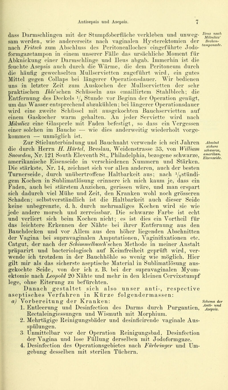 dass Darmsclilingen mit der Stumpfoberfläclie verkleben und nnweg- ^^^/^^X?^ sam werden, wie andererseits nach vaginalen Hysterektomien der Becken- nach. Fritsch zum Absckluss des Peritonealloclies eingeführte Jodo- formgazetampon in einem unserer Fälle das ursächliche Moment für Abknickung einer Darmschlinge und Ileus abgab. Immerhin ist die feuchte Asepsis auch durch die Wärme, die dem Peritoneum durch die häufig gewechselten Mullservietten zugeführt wird, ein gutes Mittel gegen Collaps bei längerer Operationsdauer. Wir bedienen uns in letzter Zeit zum Auskochen der Mullservietten der sehr praktischen //z/e'schen Schüsseln aus emaillirtem Stahlblech; die Entfernung des Deckels 1/4 Stunde vor Beginn der Operation genügt, um das A¥asser entsprechend abzukühlen; bei längerer Operationsdauer wird eine zweite Schüssel mit ausgekochten Bauchservietten auf einem Graskocher warm gehalten. An jeder Serviette wird nach Mikulicz eine Glasperle mit Faden befestigt, so dass ein Vergessen einer solchen im Bauche — wie dies anderweitig wiederholt vorge- kommen — unmöglich ist. Zur Stielunterbindung und Bauchnaht verwende ich seit Jahren Absolut die durch Herrn H. Härtel, Breslau, Weidenstrasse 33, von William schwarze, Snowden, Nr. 121 South Eleventh St., Philadelphia, bezogene schwarze, ^J^J^^^J; amerikanische Eisenseide in verschiedenen Nummern und Stärken. Die stärkste, Nr. 14, zeichnet sich vor allen anderen, auch der besten Turnerseide, durch unübertroffene Haltbarkeit aus; nach Y2stündi- gem Kochen in Sublimatlösung erinnere ich mich kaum je, dass ein Faden, auch bei stärstem Anziehen, gerissen wäre, und man erspart sich dadurch viel Mühe und Zeit, den Kranken wohl noch grösseren Schaden; selbstverständlich ist die Haltbarkeit auch dieser Seide keine unbegrenzte, d. h. durch mehrmaliges Kochen wird sie wie jede andere morsch und zerreissbar. Die schwarze Farbe ist echt und verliert sich beim Kochen nicht; es ist dies ein Yortheil für das leichtere Erkennen der Nähte- bei ihrer Entfernung aus den Bauchdecken und vor Allem aus den höher liegenden Abschnitten der Vagina bei supravaginalen Amputationen, Yaginifixationen etc. Catgut, der nach der Schimmelbusch^sehen Methode in meiner Anstalt präparirt und bacteriologisch auf Keimfreiheit geprüft wird, ver- wende ich trotzdem in der Bauchhöhle so wenig wie möglich. Hier gilt mir als das sicherste aseptische Material in Sublimatlösung aus- gekochte Seide, von der ich z. B. bei der supravaginalen Myom- ektomie nach Leopold 20 Nähte und mehr in den kleinen Cervixstumpf lege, ohne Eiterung zu befürchten. Danach gestaltet sich also unser anti-, respective aseptisches Verfahren in Kürze folgendermassen: a) Vorbereitung der Kranken: Schema der 1. Entleerung und Desinfection des Darms durch Purgantien, ^aIIp^^.^ Rectaleingiessungen und Wismuth mit Morphium. 2. Mehrtägige Reinigungsbäder und desinficirende vaginale Aus- spülungen. 3 Unmittelbar vor der Operation Reinigungsbad, Desinfection der Vagina und lose Füllung derselben mit Jodoformgaze. 4. Desinfection des Operationsgebietes nach Fürhriftger und Um- gebung desselben mit sterilen Tüchern. L