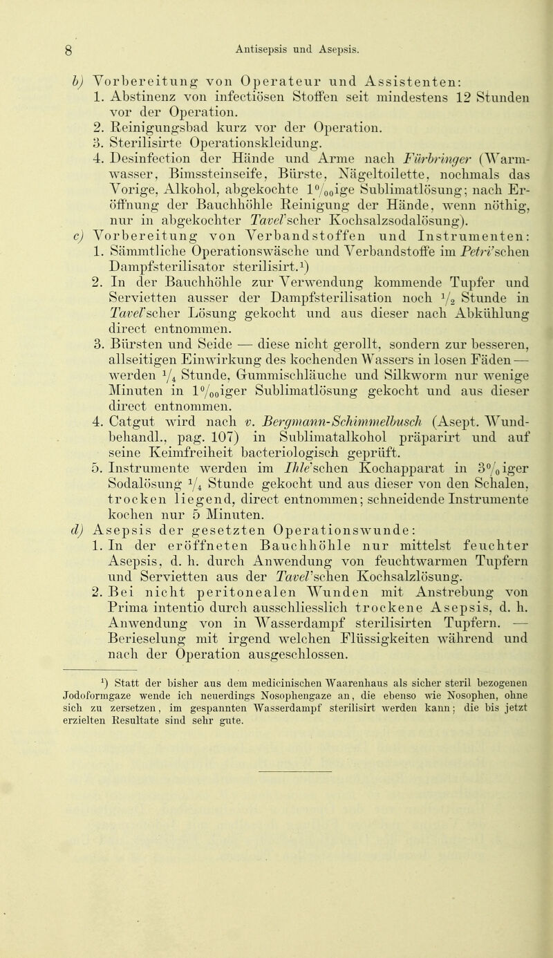 h) Vorbereitung von Operateur und Assistenten: 1. Abstinenz von infectiösen Stoffen seit mindestens 12 Stunden vor der Operation. 2. Reinigungsbad kurz vor der Operation. 3. Sterilisirte Operationskleidung. 4. Desinfeetion der Hände und Arme nach Fürhringer (AVarm- wasser, Bimssteinseife, Bürste, Nägeltoilette, nochmals das Vorige, Alkohol, abgekochte lo/ooige Sublimatlösung; nach Er- öffnung der Bauchhöhle Reinigung der Hände, wenn nöthig, nur in abgekochter Ta^e/'scher Kochsalzsodalösung). c) Vorbereitung von Verbandstoffen und Instrumenten: 1. Sämmtliche Operationswäsche und Verbandstoffe im Pefri'schen D ampfsterilisator sterilisirt. ^) 2. In der Bauchhöhle zur Verwendung kommende Tupfer und Servietten ausser der Dampfsterilisation noch Y2 Stunde in Tai;e/'scher Lösung gekocht und aus dieser nach Abkühlung direct entnommen. 3. Bürsten und Seide — diese nicht gerollt, sondern zur besseren, allseitigen Einwirkung des kochenden Wassers in losen Fäden — werden Y4 Stunde, Gummischläuche und Silkworm nur wenige Minuten in lo/ooigei Sublimatlösung gekocht und aus dieser direct entnommen. 4. Catgut wird nach v. Bergmann-Schimmelhusch (Asept. Wund- behandl., pag. 107) in Sublimatalkohol präparirt und auf seine Keimfreiheit bacteriologisch geprüft. 5. Instrumente werden im JÄ7e'schen Kochapparat in Seiger Sodalösung Y4 Stunde gekocht und aus dieser von den Schalen, trocken liegend, direct entnommen; schneidende Instrumente kochen nur 5 Minuten. d) Asepsis der gesetzten Operationswunde: 1. In der eröffneten Bauchhöhle nur mittelst feuchter Asepsis, d. h. durch Anwendung von feuchtwarmen Tupfern und Servietten aus der TctveV^ohQn Kochsalzlösung. 2. Bei nicht peritonealen Wunden mit Anstrebung von Prima intentio durch ausschliesslich trockene Asepsis, d. h. Anwendung von in Wasserdampf sterilisirten Tupfern. — Berieselung mit irgend welchen Elüssigkeiten während und nach der Operation ausgeschlossen. ^) Statt der bisher aus dem medicinisclien Waarenhaus als sicher steril bezogenen Jodoformgaze wende ich neuerdings Nosophengaze an, die ebenso wie Nosophen, ohne sich zu zersetzen, im gespannten Wasserdampf sterilisirt werden kann; die bis jetzt erzielten Resultate sind sehr gute.