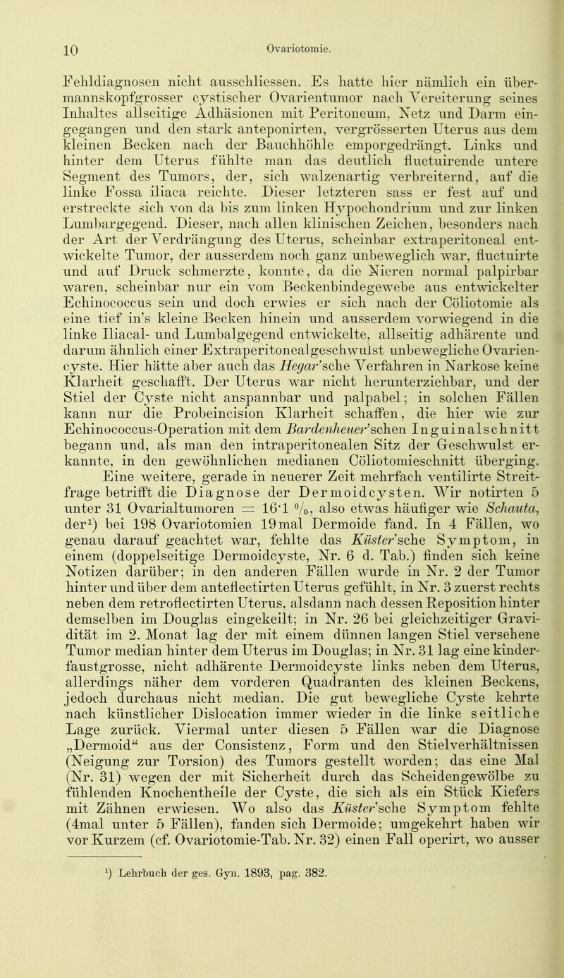 Felildiagnosen nicht ausscilliessen. Es hatte hier nämlich ein über- mannskopfgrosser cystischer Ovarientumor nach Vereiterung seines Inhaltes allseitige Adhäsionen mit Peritoneum, Netz und Darm ein- gegangen und den stark anteponirten, vergrösserten Uterus aus dem kleinen Becken nach der Bauchhöhle emporgedrängt. Links und hinter dem Uterus fühlte man das deutlich fluctuirende untere Segment des Tumors, der, sich walzenartig verbreiternd, auf die linke Fossa iliaca reichte. Dieser letzteren sass er fest auf und erstreckte sich von da bis zum linken Hj^pochondrium und zur linken Lumbargegend. Dieser, nach allen klinischen Zeichen, besonders nach der Art der Verdrängung des Uterus, scheinbar extraperitoneal ent- wickelte Tumor, der ausserdem noch ganz unbeweglich war, fluctuirte und auf Druck schmerzte, konnte, da die Nieren normal palpirbar waren, scheinbar nur ein vom Beckenbindegewebe aus entwickelter Echinococcus sein und doch erwies er sich nach der Cöliotomie als eine tief in's kleine Becken hinein und ausserdem vorwiegend in die linke Uiacal- und Lumbaigegend entwickelte, allseitig adhärente und darum ähnlich einer Extraperitonealgeschwulst unbewegliche Ovarien- cyste. Hier hätte aber auch das Hegar^sche Verfahren in Narkose keine Klarheit geschafft. Der Uterus war nicht herunterziehbar, und der Stiel der Cyste nicht anspannbar und palpabel; in solchen Fällen kann nur die Probeincision Klarheit schaffen, die hier wie zur Echinococcus-Operation mit dem Bardenheuer'^oh^n Inguinalschnitt begann und, als man den intraperitonealen Sitz der Geschwulst er- kannte, in den gewöhnlichen medianen Cöliotomieschnitt überging. Eine weitere, gerade in neuerer Zeit mehrfach ventilirte Streit- frage betrifft die Diagnose der Dermoidcysten. Wir notirten 5 unter 31 Ovarialtumoren = 16*1 Vo, also etwas häufiger wie Schauta, der^) bei 198 Ovariotomien 19 mal Dermoide fand. In 4 Fällen, wo genau darauf geachtet war, fehlte das Küster'sehe Symptom, in einem (doppelseitige Dermoidcyste, Nr. 6 d. Tab.) finden sich keine Notizen darüber; in den anderen Fällen wurde in Nr. 2 der Tumor hinter und über dem anteflectirten Uterus gefühlt, in Nr. 3 zuerst rechts neben dem retroflectirten Uterus, alsdann nach dessen Reposition hinter demselben im Douglas eingekeilt; in Nr. 26 bei gleichzeitiger Gravi- dität im 2. Monat lag der mit einem dünnen langen Stiel versehene Tumor median hinter dem Uterus im Douglas; in Nr. 31 lag eine kinder- faustgrosse, nicht adhärente Dermoidcyste links neben dem Uterus, allerdings näher dem vorderen Quadranten des kleinen Beckens, jedoch durchaus nicht median. Die gut bewegliche Cyste kehrte nach künstlicher Dislocation immer wieder in die linke seitliche Lage zurück. Viermal unter diesen 5 Fällen war die Diagnose „Dermoid aus der Consistenz, Form und den Stielverhältnissen (Neigung zur Torsion) des Tumors gestellt worden; das eine Mal (Nr. 31) wegen der mit Sicherheit durch das Scheidenge wölbe zu fühlenden Knochentheile der Cyste, die sich als ein Stück Kiefers mit Zähnen erwiesen. Wo also das Küster'sehe Symptom fehlte (4mal unter 5 Fällen), fanden sich Dermoide; umgekehrt haben wir vor Kurzem (cf. Ovariotomie-Tab. Nr. 32) einen Fall operirt, wo ausser Lehrbuch der ges. Gyn. 1893, pag. 382.