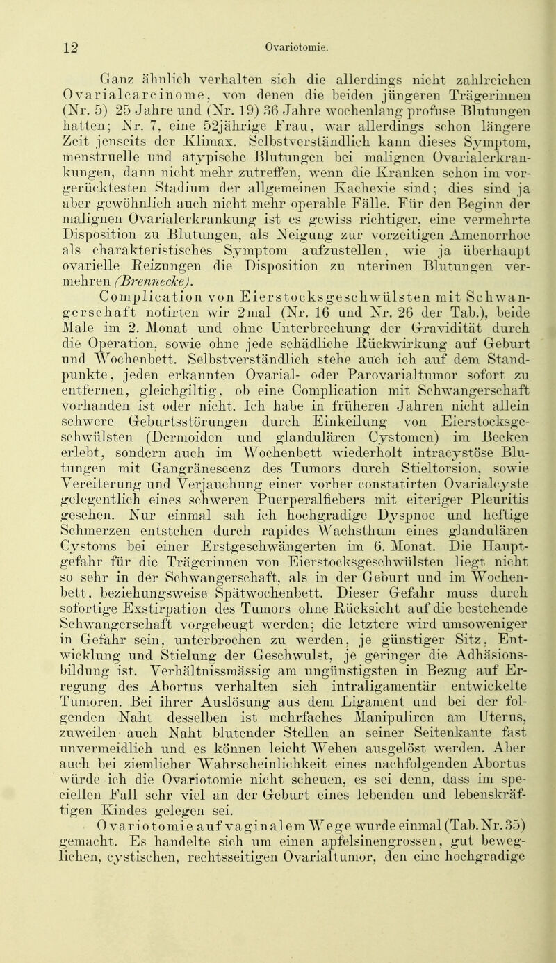 Cranz älinlich verhalten sicli die allerdings nicht zahlreichen Ovarialcarcinome, von denen die beiden jüngeren Trägerinnen (Nr. 5) 25 Jahre und (Nr. 19) 36 Jahre wochenlang j^rofase Blutungen hatten; Nr. 7, eine 52jährige Frau, war allerdings schon längere Zeit jenseits der Klimax. Selbstverständlich kann dieses Symptom, menstruelle und atypische Blutungen bei malignen Ovarialerkran- kungen, dann nicht mehr zutrefFen, wenn die Kranken schon im vor- gerücktesten Stadium der allgemeinen Kachexie sind; dies sind ja aber gewöhnlich auch nicht mehr operable Fälle. Für den Beginn der malignen Ovarialerkrankung ist es gewiss richtiger, eine vermehrte Disposition zu Blutungen, als Neigung zur vorzeitigen Amenorrhoe als charakteristisches Symptom aufzustellen, wie ja überhaupt ovarielle Reizungen die Disposition zu uterinen Blutungen ver- mehren fBrennecke). Complication von Eierstocksgeschwülsten mit Schwan- gerschaft notirten wir 2 mal (Nr. 16 und Nr. 26 der Tab.), beide Male im 2. Monat und ohne Unterbrechung der Grravidität durch die Operation, sowie ohne jede schädliche Bückwirkung auf Geburt und Wochenbett. Selbstverständlich stehe auch ich auf dem Stand- punkte , jeden erkannten Ovarial- oder Parovarialtumor sofort zu entfernen, gleichgiltig, ob eine Complication mit Schwangerschaft vorhanden ist oder nicht. Ich habe in früheren Jahren nicht allein schwere Greburtsstörungen durch Einkeilung von Eierstocksge- schwülsten (Dermoiden und glandulären Cystomen) im Becken erlebt, sondern auch im Wochenbett wiederholt intracystöse Blu- tungen mit Gangränescenz des Tumors durch Stieltorsion, sowie Vereiterung und Verjauchung einer vorher constatirten Ovarialcyste gelegentlich eines schweren Puerperalfiebers mit eiteriger Pleuritis gesehen. Nur einmal sah ich hochgradige Dyspnoe und heftige Schmerzen entstehen durch rapides Wachsthum eines glandulären Cystoms bei einer Erstgeschwängerten im 6. Monat. Die Haupt- gefahr für die Trägerinnen von Eierstocksgeschwülsten liegt nicht so sehr in der Schwangerschaft, als in der Geburt und im Wochen- bett, beziehungsweise Spätwochenbett. Dieser Gefahr muss durch sofortige Exstirpation des Tumors ohne Bücksicht auf die bestehende Schwangerschaft vorgebeugt werden; die letztere wird umsoweniger in Gefahr sein, unterbrochen zu werden, je günstiger Sitz, Ent- wicklung und Stielung der Geschwulst, je geringer die Adhäsions- bildung ist. Verhältnissmässig am ungünstigsten in Bezug auf Er- regung des Abortus verhalten sich intraligamentär entwickelte Tumoren. Bei ihrer Auslösung aus dem Ligament und bei der fol- genden Naht desselben ist mehrfaches Manipuliren am Uterus, zuweilen auch Naht blutender Stellen an seiner Seitenkante fast unvermeidlich und es können leicht Wehen ausgelöst werden. Aber auch bei ziemlicher Wahrscheinlichkeit eines nachfolgenden Abortus würde ich die Ovariotomie nicht scheuen, es sei denn, dass im spe- ciellen Fall sehr viel an der Geburt eines lebenden und lebenskräf- tigen Kindes gelegen sei. • Ovariotomie auf vaginalem Wege wurde einmal (Tab. Nr. 35) gemacht. Es handelte sich um einen apfelsinengrossen, gut beweg- lichen, cystischen, rechtsseitigen Ovarialtumor, den eine hochgradige