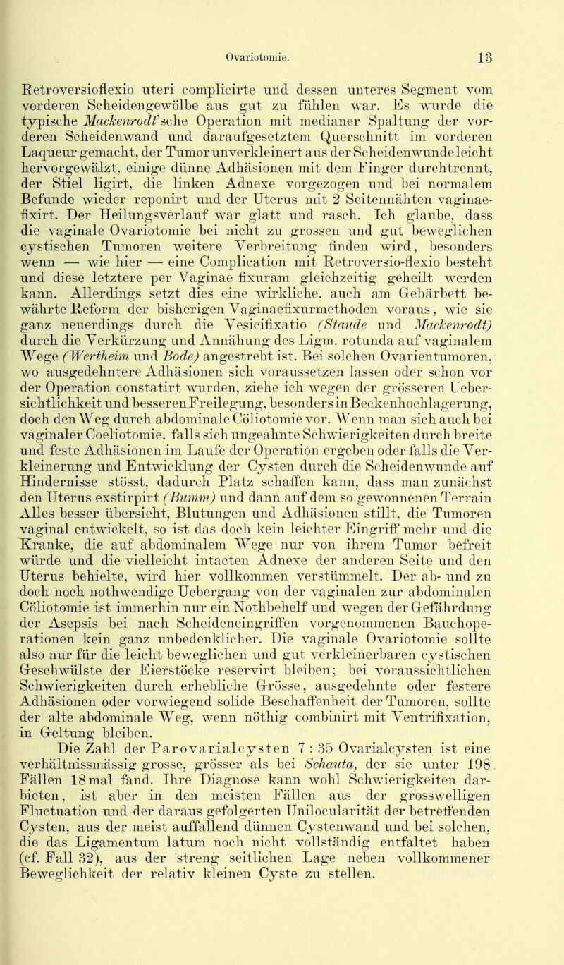 Retroversioflexio uteri complicirte und dessen unteres Segment vom vorderen Scheidengewölbe aus gut zu fühlen war. Es wurde die typische Mackenrodf sehe Operation mit medianer Spaltung der vor- deren Scheidenwand und daraufgesetztem Querschnitt im vorderen Laqueur gemacht, der Tumor unverkleinert aus der Scheidenwundeleicht hervorgewälzt, einige dünne Adhäsionen mit dem Finger durchtrennt, der Stiel ligirt, die linken Adnexe vorgezogen und bei normalem Befunde wieder reponirt und der Uterus mit 2 Seitennähten vaginae- fixirt. Der Heilungsverlauf war glatt und rasch. Ich glaube, dass die vaginale Ovariotomie bei nicht zu grossen und gut beweglichen cystischen Tumoren weitere Verbreitung finden wird, besonders wenn — wie hier — eine Complication mit Retroversio-flexio besteht und diese letztere per Yaginae fixuram gleichzeitig geheilt werden kann. Allerdings setzt dies eine wirkliche, auch am Grebärbett be- währte Reform der bisherigen Yaginaefixurmethoden voraus, wie sie ganz neuerdings durch die Vesicifixatio (Staude und Mackenrodt) durch die Verkürzung und Annähung des Ligm. rotunda auf vaginalem Wege (Wertheim und Bode) angestrebt ist. Bei solchen Ovarientumoren, wo ausgedehntere Adhäsionen sich voraussetzen lassen oder schon vor der Operation constatirt wurden, ziehe ich wegen der grösseren Ueber- sichtlichkeit und besseren Freilegung, besonders in Beckenhochlagerung, doch den Weg durch abdominale Cöliotomie vor. AVenn man sich auch bei vaginaler Coeliotomie, falls sich ungeahnte Schwierigkeiten durch breite und feste Adhäsionen im Laufe der Operation ergeben oder falls die Ver- kleinerung und Entwicklung der Cysten durch die Scheidenwunde auf Hindernisse stösst, dadurch Platz schaffen kann, dass man zunächst den Uterus exstirpirt (Bmnm) und dann auf dem so gewonnenen Terrain Alles besser übersieht, Blutungen und Adhäsionen stillt, die Tumoren vaginal entwickelt, so ist das doch kein leichter Eingriff mehr und die Kranke, die auf abdominalem Wege nur von ihrem Tumor befreit würde und die vielleicht intacten Adnexe der anderen Seite und den Uterus behielte, wird hier vollkommen verstümmelt. Der ab- und zu doch noch nothwendige Uebergang von der vaginalen zur abdominalen Cöliotomie ist immerhin nur ein Nothbehelf und wegen der Gefährdung der Asepsis bei nach Scheideneingriffen vorgenommenen Bauchope- rationen kein ganz unbedenklicher. Die vaginale Ovariotomie sollte also nur für die leicht beweglichen und gut verkleinerbaren cystischen Geschwülste der Eierstöcke reservirt bleiben; bei voraussichtlichen Schwierigkeiten durch erhebliche Grösse, ausgedehnte oder festere Adhäsionen oder vorwiegend solide Beschaffenheit der Tumoren, sollte der alte abdominale Weg, wenn nöthig combinirt mit Ventrifixation, in Geltung bleiben. Die Zahl der ParovarialCysten 7: 35 Ovarialcysten ist eine verhältnissmässig grosse, grösser als bei Schauta, der sie unter 198. Fällen 18 mal fand. Hire Diagnose kann wohl Schwierigkeiten dar- bieten , ist aber in den meisten Fällen aus der grosswelligen Fluctuation und der daraus gefolgerten Unilocularität der betreffenden Cysten, aus der meist auffallend dünnen Cystenwand und bei solchen, die das Ligamentum latum noch nicht vollständig entfaltet haben (cf. Fall 32), aus der streng seitlichen Lage neben vollkommener Beweglichkeit der relativ kleinen Cyste zu stellen.