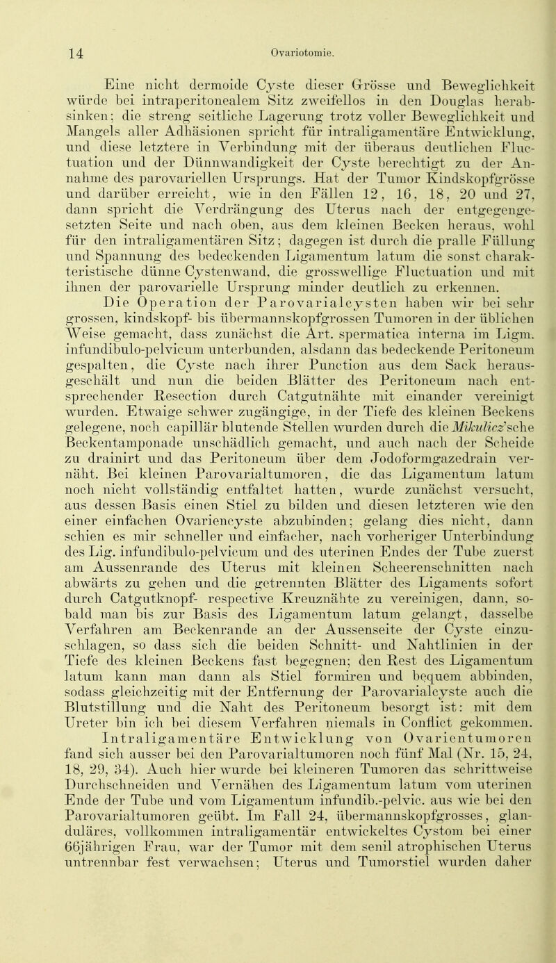 Eine niclit dermoide Cyste dieser Grrösse und Beweglichkeit würde bei intraperitonealem Sitz zweifellos in den Douglas herab- sinken; die streng seitliche Lagerung trotz voller Beweglichkeit und Mangels aller Adhäsionen spricht flir intraligamentäre Entwicklung, und diese letztere in Verbindung mit der überaus deutlichen Fluc- tuation und der Dünnwandigkeit der Cyste berechtigt zu der An- nahme des parovariellen Ursprungs. Hat der Tumor Kindskopfgrösse und darüber erreicht, wie in den Fällen 12, 16, 18, 20 und 27, dann spricht die Verdrängung des Uterus nach der entgegenge- setzten Seite und nach oben, aus dem kleinen Becken heraus, wohl für den intraligamentären Sitz; dagegen ist durch die pralle Füllung und Spannung des bedeckenden Ligamentum latum die sonst charak- teristische dünne Cystenwand, die grosswellige Fluctuation und mit ihnen der parovarielle Ursprung minder deutlich zu erkennen. Die Operation der Parovarialcysten haben Avir bei sehr grossen, kindskopf- bis übermannskopfgrossen Tumoren in der üblichen Weise gemacht, dass zunächst die Art. spermatica interna im Ligm. infundibulo-pelvicum u.nterbunden, alsdann das bedeckende Peritoneum gespalten, die Cyste nach ihrer Function aus dem Sack heraus- geschält und nun die beiden Blätter des Peritoneum nach ent- sprechender Resection durch Catgutnähte mit einander vereinigt wurden. Etwaige schwer zugängige, in der Tiefe des kleinen Beckens gelegene, noch capillär blutende Stellen wurden durch die Mikulicz^sehe Beckentamponade unschädlich gemacht, und auch nach der Scheide zu drainirt und das Peritoneum über dem Jodoformgazedrain ver- näht. Bei kleinen Parovarialtumoren, die das Ligamentum latum noch nicht vollständig entfaltet hatten, wurde zunächst versucht, aus dessen Basis einen Stiel zu bilden und diesen letzteren wie den einer einfachen Ovariencyste abzubinden; gelang dies nicht, dann schien es mir schneller und einfacher, nach vorheriger Unterbindung des Lig. infundibulo-pelvicum und des uterinen Endes der Tube zuerst am Aussenrande des Uterus mit kleinen Scheerenschnitten nach abwärts zu gehen und die getrennten Blätter des Ligaments sofort durch Catgutknopf- respective Kreuznähte zu vereinigen, dann, so- bald man bis zur Basis des Ligamentum latum gelangt, dasselbe Verfahren am Beckenrande an der Aussenseite der Cyste einzu- schlagen, so dass sich die beiden Schnitt- und Nahtlinien in der Tiefe des kleinen Beckens fast begegnen; den Rest des Ligamentum latum kann man dann als Stiel formiren und bequem abbinden, sodass gleichzeitig mit der Entfernung der Parovarialcyste auch die Blutstillung und die Naht des Peritoneum besorgt ist: mit dem Ureter bin ich bei diesem Verfahren niemals in Conilict gekommen. Intraligamentäre Entwicklung von 0varientumoren fand sich ausser bei den Parovarialtumoren noch fünf Mal (Nr. 15, 24, 18, 29, 34). Auch hier wurde bei kleineren Tumoren das schrittweise Durchschneiden und Vernähen des Ligamentum latum vom uterinen Ende der Tube und vom Ligamentum infundib.-pelvic. aus wie bei den Parovarialtumoren geübt. Im Fall 24, übermannskopfgrosses, glan- duläres, vollkommen intraligamentär entwickeltes Cystom bei einer 66jährigen Frau, war der Tumor mit dem senil atrophischen Uterus untrennbar fest verwachsen; Uterus und Tumorstiel wurden daher