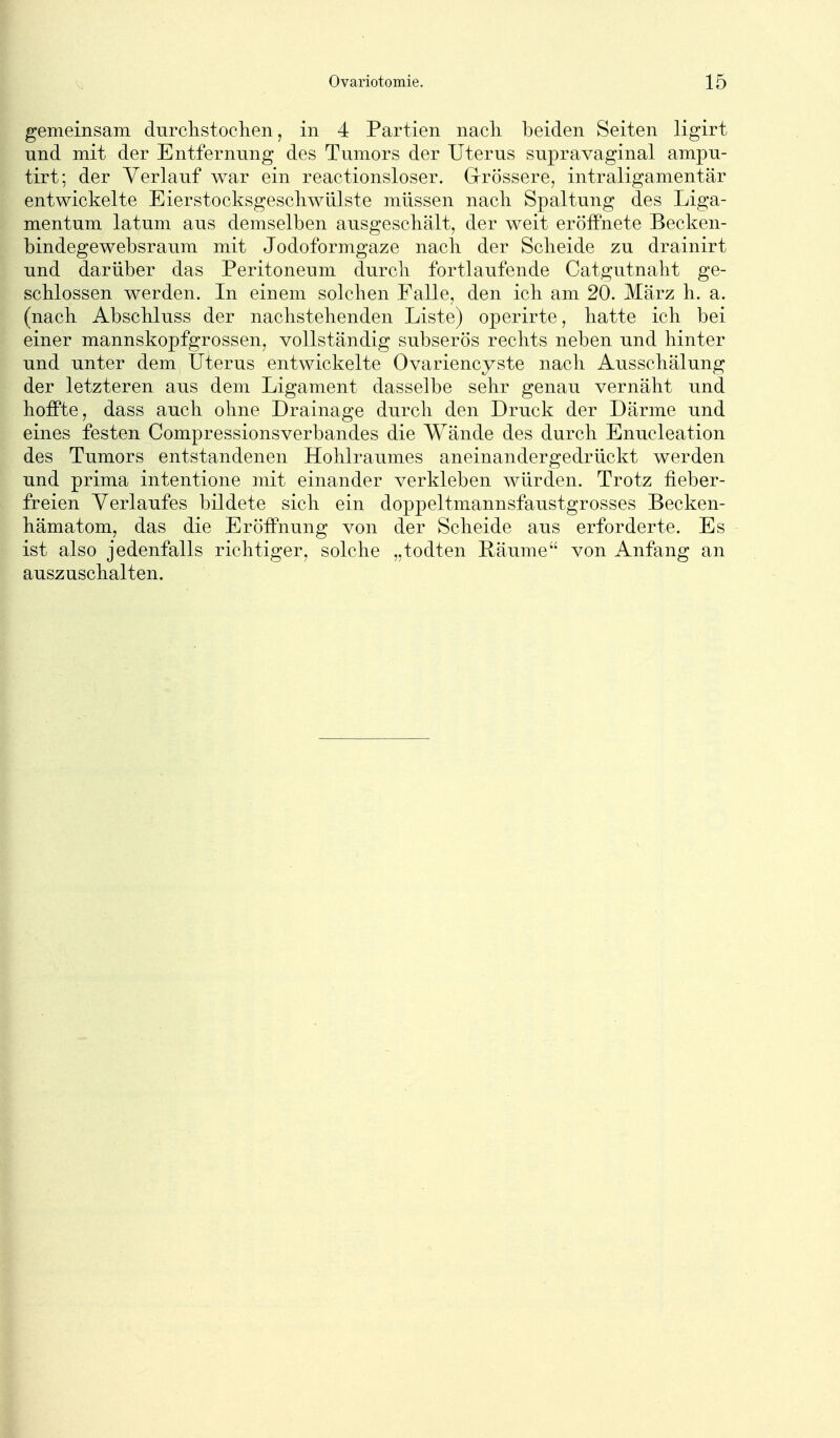 gemeinsam durchstoclien, in 4 Partien nacli beiden Seiten ligirt und mit der Entfernung des Tumors der Uterus supravaginal ampu- tirt; der Verlauf war ein reactionsloser. Grrössere, intraligamentär entwickelte Eierstocksgescliwlüste müssen nach Spaltung des Liga- mentum latum aus demselben ausgesclitält, der weit eröffnete Becken- bindegewebsraum mit Jodoformgaze nacli der Scheide zu drainirt und darüber das Peritoneum durch fortlaufende Catgutnaht ge- schlossen werden. In einem solchen Falle, den ich am 20. Marz h. a. (nach Abschluss der nachstehenden Liste) operirte, hatte ich bei einer mannskopfgrossen, vollständig subserös rechts neben und hinter und unter dem Uterus entwickelte Ovariencyste nach Ausschälung der letzteren aus dem Ligament dasselbe sehr genau vernäht und hoffte, dass auch ohne Drainage durch den Druck der Därme und eines festen Compressionsverbandes die Wände des durch Enucleation des Tumors entstandenen Hohlraumes aneinandergedrückt werden und prima intentione mit einander verkleben würden. Trotz fieber- freien Verlaufes bildete sich ein doppeltmannsfaustgrosses Becken- hämatom, das die Eröffnung von der Scheide aus erforderte. Es ist also jedenfalls richtiger, solche „todten Räume von Anfang an auszuschalten.