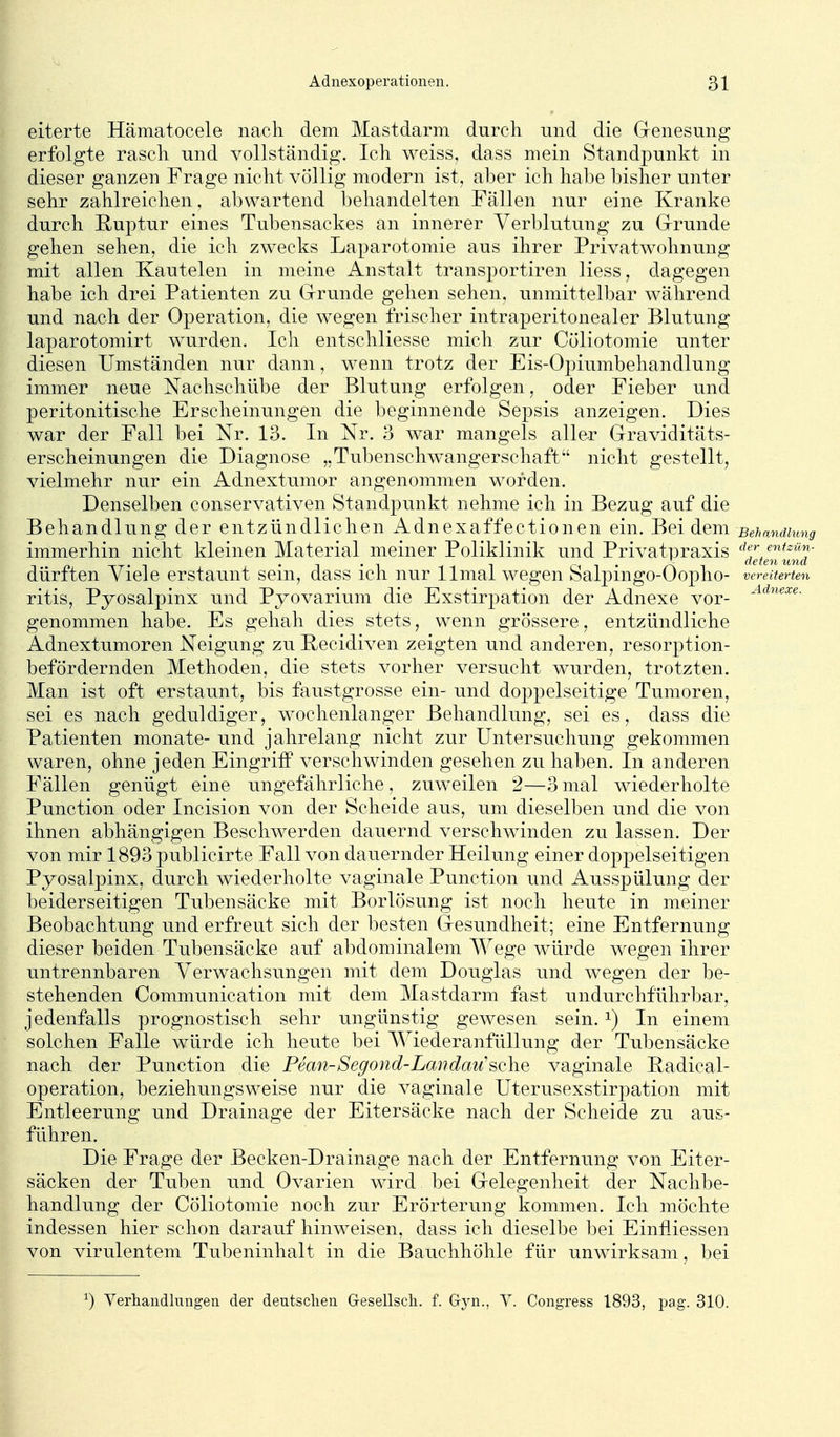 eiterte Hämatocele nach dem Mastdarm durch und die G-enesung erfolgte rasch und vollständig. Ich weiss, dass mein Standpunkt in dieser ganzen Frage nicht völlig modern ist, aber ich habe bisher unter sehr zahlreichen, abwartend behandelten Fällen nur eine Kranke durch Ruptur eines Tubensackes an innerer Verblutung zu Grrunde gehen sehen, die ich zwecks Laparotomie aus ihrer Privatwohnung mit allen Kanteten in meine Anstalt transportiren Hess, dagegen habe ich drei Patienten zu Grrunde gehen sehen, unmittelbar während und nach der Operation, die wegen frischer intraperitonealer Blutung laparotomirt wurden. Ich entschliesse mich zur Cöliotomie unter diesen Umständen nur dann, wenn trotz der Eis-Opiumbehandlung immer neue Nachschübe der Blutung erfolgen, oder Fieber und peritonitische Erscheinungen die beginnende Sepsis anzeigen. Dies war der Fall bei Nr. 13. In Nr. 3 war mangels aller Graviditäts- erscheinungen die Diagnose „Tubenschwangerschaft nicht gestellt, vielmehr nur ein Adnextumor angenommen worden. Denselben conservativen Standpunkt nehme ich in Bezug auf die Behandlung der entzündlichen Adnexaffectionen ein. Bei dem Behandhmg immerhin nicht kleinen Material meiner Poliklinik und Privatpraxis ^^j^/«'-«^- oT-i • -\ • ^ ^ i ^ ' r\ -i aeten und dürften viele erstaunt sem, dass ich nur llmal wegen balpmgo-Oopho- vereiterten ritis, Pyosalpinx und Pyovarium die Exstirpation der Adnexe vor- genommen habe. Es gehah dies stets, wenn grössere, entzündliche Adnextumoren Neigung zu Recidiven zeigten und anderen, resorption- befördernden Methoden, die stets vorher versucht wurden, trotzten. Man ist oft erstaunt, bis faustgrosse ein- und doppelseitige Tumoren, sei es nach geduldiger, wochenlanger Behandlung, sei es, dass die Patienten monate- und jahrelang nicht zur Untersuchung gekommen waren, ohne jeden Eingriff verschwinden gesehen zu haben. In anderen Fällen genügt eine ungefährliche, zuweilen 2—3mal wiederholte Function oder Incision von der Scheide aus, um dieselben und die von ihnen abhängigen Beschwerden dauernd verschwinden zu lassen. Der von mir 1893 publicirte Fall von dauernder Heilung einer doppelseitigen Pyosalpinx, durch wiederholte vaginale Punction und Ausspülung der beiderseitigen Tubensäcke mit Borlösung ist noch heute in meiner Beobachtung und erfreut sich der besten Gesundheit; eine Entfernung dieser beiden Tubensäcke auf abdominalem Wege würde wegen ihrer untrennbaren Verwachsungen mit dem Douglas und wegen der be- stehenden Communication mit dem Mastdarm fast undurchführbar, jedenfalls prognostisch sehr ungünstig gewesen sein. ^) In einem solchen Falle würde ich heute bei AViederanfüUung der Tubensäcke nach der Punction die Pean-Segond-Landau'sclie vaginale Radical- operation, beziehungsweise nur die vaginale Uterusexstirpation mit Entleerung und Drainage der Eitersäcke nach der Scheide zu aus- führen. Die Frage der Becken-Drainage nach der Entfernung von Eiter- säcken der Tuben und Ovarien wird bei Grelegenheit der Nachbe- handlung der Cöliotomie noch zur Erörterung kommen. Ich möchte indessen hier schon darauf hinweisen, dass ich dieselbe bei Einfiiessen von virulentem Tubeninhalt in die Bauchhöhle für unwirksam, bei ^) Verhandlungen der deutschen Gesellsch. f. Gyn., Y. Congress 1893, pag. 310.