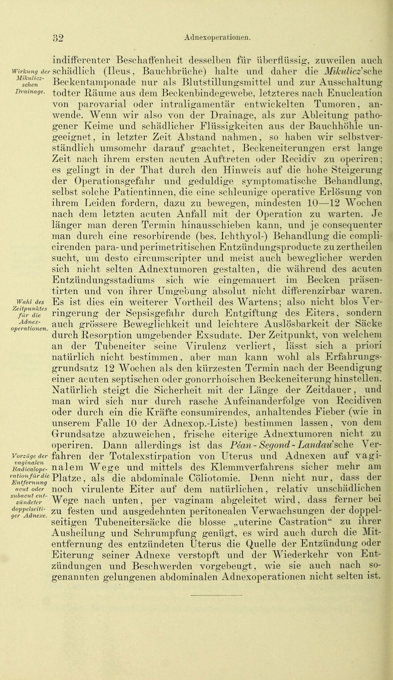 indifferenter BeschaiFenlieit desselben für überflüssig, zuweilen ancli Wirkung der scliädlich (Ileus, Bauchbrüche) halte und daher die ^ßkuIicz'sQhe ^^tchen' Beckentamponade mir als Blutstillungsmittel und zur Ausschaltung Drainage, todter B;äume aus dem Beckenbindegewebe, letzteres nach Enucleation von parovarial oder intraligamentär entwickelten Tumoren, an- wende. Wenn wir also von der Drainage, als zur Ableitung patho- gener Keime und schädlicher Flüssigkeiten aus der Bauchhöhle un- geeignet, in letzter Zeit Abstand nahmen, so haben wir selbstver- ständlich umsomehr darauf geachtet, Beckeneiterungen erst lange Zeit nach ihrem ersten acuten Auftreten oder Becidiv zu operiren; es gelingt in der That durch den Hinweis auf die hohe Steigerung der Operationsgefahr und geduldige symptomatische Behandlung, selbst solche Patientinnen, die eine schleunige operative Erlösung von ihrem Leiden fordern, dazu zu bewegen, mindesten 10—-12 Wochen nach dem letzten acuten Anfall mit der Operation zu warten. Je länger man deren Termin hinausschieben kann, und je consequenter man durch eine resorbirende (bes. Ichthyol-) Behandlung die compli- cirenden para-und perimetritischen Entzündungsproducte zuzertheilen sucht, um desto circumscripter und meist auch beweglicher werden sich nicht selten Adnextumoren gestalten, die während des acuten Entzündungsstadiums sich wie eingemauert im Becken präsen- tirten und von ihrer Umgebung absolut nicht difPerenzirbar waren. Wahl des Es ist dics ein weiterer Yortheil des Wartens; also nicht blos Yer- ^^fir'dil''^ ringerung der Sepsisgefahr durch Entgiftung des Eiters, sondern opt-ttionen ^^^h grösscrc Beweglichkeit und leichtere Auslösbarkeit der Säcke durch Resorption umgebender Exsudate. Der Zeitpunkt, von Avelcheni an der Tubeneiter seine Virulenz verliert, lässt sich a priori natürlich nicht bestimmen, aber man kann wohl als Erfahrungs- grundsatz 12 Wochen als den kürzesten Termin nach der Beendigung einer acuten septischen oder gonorrhoischen Beckeneiterung hinstellen. Natürlich steigt die Sicherheit mit der Länge der Zeitdauer, und man wird sich nur durch rasche Aufeinanderfolge von Becidiven oder durch ein die Kräfte consumirendes, anhaltendes Fieber (wie in unserem Falle 10 der Adnexop.-Liste) bestimmen lassen, von dem Grrundsatze abzuweichen, frische eiterige Adnextumoren nicht zu operiren. Dann allerdings ist das Pean- Segond- Landau'sehe Yer- vorzüge der {Q}iTeu der Totalexstirpatlou von Uterus und Adnexen auf vagi- RaZaiope- ualcm Wege und mittels des Klemmverfahrens sicher mehr am 'EntMnLng^^^^^^y als dlc abdomluale Cöliotomie. Denn nicht nur, dass der acut oder noch virulcute Eiter auf dem natürlichen, relativ unschädlichen ^'iSe^er Wege uach unten, per vaginam abgeleitet wird, dass ferner bei tef^Adnexe festeu uud ausgcdehuten peritonealen Verwachsungen der doppel- seitigen Tubeneitersäcke die blosse „uterine Castration zu ihrer Ausheilung und Schrumpfung genügt, es wird auch durch die Mit- entfernung des entzündeten Uterus die Quelle der Entzündung oder Eiterung seiner Adnexe verstopft und der Wiederkehr von Ent- zündungen und Beschwerden vorgebeugt, wie sie auch nach so- genannten gelungenen abdominalen Adnexoperationeu nicht selten ist.