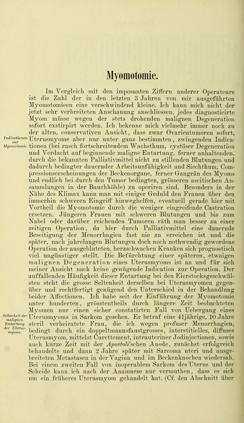 Myomotomie. Im Yergleicli mit den imposanten Ziffern anderer Operateure ist die Zahl der in den letzten 3 Jahren von mir ausgeführten Myomotomieen eine verschwindend kleine. Ich kann mich nicht der jetzt sehr verbreiteten Anschauung anschliessen, jedes diagnosticirte Myom müsse wegen der stets drohenden malignen Degeneration sofort exstirpirt werden. Ich bekenne mich vielmehr immer noch zu der alten, conservativen Ansicht, dass zwar Ovarientumoren sofort, indicauonen Utcrusmyomc aber nur unter ganz bestimmten, zwingenden Indica- Myomotomie. tloucn (bei rasch fortschreitendem Wachsthum, cystöser Degeneration und Verdacht auf beginnende maligne Entartung, ferner anhaltenden, durch die bekannten Palliativmittel nicht zu stillenden Blutungen und dadurch bedingter dauernder Arbeitsunfähigkeit und Siechthum, Com- pressionserscheinungen der Beckenorgane, ferner Gangrän des Myoms und endlich bei durch den Tumor bedingten, grösseren ascitischen An- sammlungen in der Bauchhöhle) zu operiren sind. Besonders in der Nähe des Klimax kann man mit einiger Greduld den Frauen über den immerhin schweren Eingriff hinweghelfen, eventuell gerade hier mit Yortheil die Myomotomie durch die weniger eingreifende Castration ersetzen. Jüngeren Erauen mit schweren Blutungen und bis zum Nabel oder darüber reichenden Tumoren räth man besser zu einer zeitigen Operation, da hier durch Palliativmittel eine dauernde Beseitigung der Menorrhagien fast nie zu erreichen ist und die später, nach jahrelangen Blutungen doch noch nothwendig gewordene Operation der ausgebluteten, herzschwachen Kranken sich prognostisch viel ungünstiger stellt. Die Befürchtung einer späteren, etwaigen malignen Degeneration eines Uterusmyoms ist an und für sich meiner Ansicht nach keine genügende Indication zur Operation. Der auffallenden Häufigkeit dieser Entartung bei den Eierstocksgeschwül- sten steht die grosse Seltenheit derselben bei Uterusmyomen gegen- über und rechtfertigt genügend den Unterschied in der Behandlung beider Affectionen. Ich habe seit der Einführung der Myomotomie unter hu.nderten, grösstentheils durch längere Zeit beobachteten Myomen nur einen sicher constatirten Eall von Uebergang eines Seltenheit der jjlQj.^^j^yQ^Q iu Sarkom ffcschen. Er betraf eine 41i ährige, 10 Jahre Entartung stcril Verheiratete Frau, die ich wegen profuser Menorrhagien, ^^myome^^' bedingt durch ein doppeltmannsfaustgrosses, interstitielles, diffuses Uterusmyom, mittelst Curettement, intrauteriner Jodinjectionen, sowie auch kurze Zeit mit der ^_po5^o/^'schen Anode, zunächst erfolgreich behandelte und dann 2 Jahre später mit Sarcoma uteri und ausge- breiteten Metastasen in der Vagina und im Beckenknochen wiedersah. Bei einem zweiten Fall von inoperablem Sarkom des Uterus und der Scheide kann ich nach der Anamnese nur vermuthen, dass es sich um ein früheres Uterusmyom gehandelt hat. (Cf. den Abschnitt über