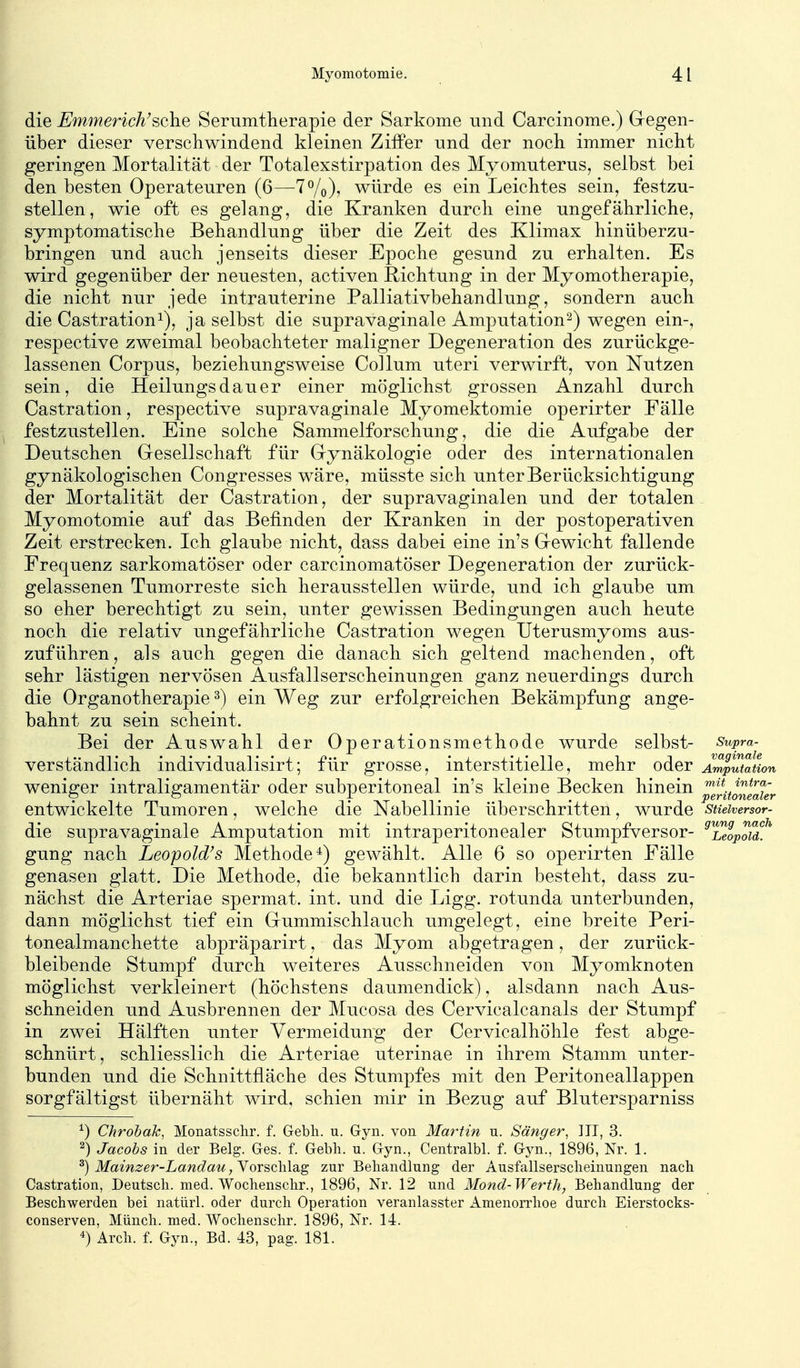 die Emmerich'sehe Serumtlierapie der Sarkome mid Carcinome.) Gregen- über dieser verschwindend kleinen Ziffer und der noch immer nicht geringen Mortalität der Totalexstirpation des Myomuterus, selbst bei den besten Operateuren (6—T^/o), würde es ein Leichtes sein, festzu- stellen, wie oft es gelang, die Kranken durch eine ungefährliche, symptomatische Behandlung über die Zeit des Klimax hinüberzu- bringen und auch jenseits dieser Epoche gesund zu erhalten. Es wird gegenüber der neuesten, activen Richtung in der Myomotherapie, die nicht nur jede intrauterine Palliativbehandlung, sondern auch die Castration^), ja selbst die supravaginale Amputation^) wegen ein-, respective zweimal beobachteter maligner Degeneration des zurückge- lassenen Corpus, beziehungsweise Collum uteri verwirft, von Nutzen sein, die Heilungsdauer einer möglichst grossen Anzahl durch Castration, respective supravaginale Myomektomie operirter Fälle festzustellen. Eine solche Sammelforschung, die die Aufgabe der Deutschen Gresellschaft für Grynäkologie oder des internationalen gynäkologischen Congresses wäre, müsste sich unter Berücksichtigung der Mortalität der Castration, der supravaginalen und der totalen Myomotomie auf das Befinden der Kranken in der postoperativen Zeit erstrecken. Ich glaube nicht, dass dabei eine in's G-ewicht fallende Frequenz sarkomatöser oder carcinomatöser Degeneration der zurück- gelassenen Tumorreste sich herausstellen würde, und ich glaube um so eher berechtigt zu sein, unter gewissen Bedingungen auch heute noch die relativ ungefährliche Castration wegen Uterusmyoms aus- zuführen, als auch gegen die danach sich geltend machenden, oft sehr lästigen nervösen Ausfallserscheinungen ganz neuerdings durch die Organotherapie ^) ein Weg zur erfolgreichen Bekämpfung ange- bahnt zu sein scheint. Bei der Auswahl der Operationsmethode wurde selbst- stipra- verständlich individualisirt; für grosse, interstitielle, mehr oder Ai^utauon weniger intraligamentär oder subperitoneal in's kleine Becken hinein ^g^^^jJg^fgV entwickelte Tumoren, welche die Nabellinie überschritten, wurde sueiversor- die supravaginale Amputation mit intraperitonealer Stumpfversor- ^^elpou!'' gung nach Leopold's Methode*) gewählt. Alle 6 so operirten Fälle genasen glatt. Die Methode, die bekanntlich darin besteht, dass zu- nächst die Arteriae spermat. int. und die Ligg. rotunda unterbunden, dann möglichst tief ein Grummischlauch umgelegt, eine breite Peri- tonealmanchette abpräparirt, das Myom abgetragen, der zurück- bleibende Stumpf durch weiteres Ausschneiden von Myomknoten möglichst verkleinert (höchstens daumendick), alsdann nach Aus- schneiden und Ausbrennen der Mucosa des Cervicalcanals der Stumpf in zwei Hälften unter Vermeidung der Cervicalhöhle fest abge- schnürt, schliesslich die Arteriae uterinae in ihrem Stamm unter- bunden und die Schnittfläche des Stumpfes mit den Peritoneallappen sorgfältigst übernäht wird, schien mir in Bezug auf Blutersparniss ^) ChrobaJc, Monatssclir. f. Gebli. u. Gyn. von Ma?^tin u. Sänger, III, 3. 2) Jacobs in der Belg. Ges. f. Gebli. u. Gyn., Centralbl. f. Gyn., 1896, Nr. 1. ^) Mainzer-Landau, Vorschlag zur Behandlung der Ausfallserscheinungen nach Castration, Deutsch, med. Wochenschr., 1896, Nr. 12 und Mond-Werth, Behandlung der Beschwerden bei natürl. oder durch Operation veranlasster Amenorrhoe durch Eierstocks- conserven, Münch, med. Wochenschr. 1896, Nr. 14. 4) Arch. f. Gyn., Bd. 43, pag. 181.