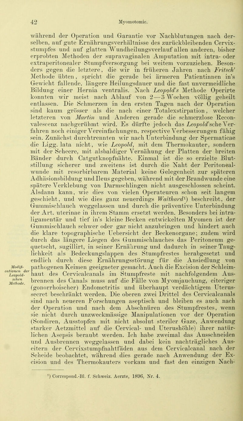 während der Operation und Garantie vor Xaclibkitungen nacli der- selben, auf gute Ernährungsverhältnisse des zurückbleibenden Cervix- stnmpfes und auf glatten Wundheilungsverlauf allen anderen, bisher erprobten Methoden der supravaginalen Amputation mit intra- oder extraperitonealer Stumpfversorgung bei weitem vorzuziehen. Beson- ders gegen die letztere, die wir in früheren Jahren nach Fritsch' Methode übten, spricht die gerade bei ärmeren Patientinnen in's Gewicht fallende, längere Heilungsdauer und die fast unvermeidliche Bildung einer Hernia ventralis. Nach LeopoMs Methode Operirte konnten wir meist nach Ablauf von 2 — 3 Wochen völlig geheilt entlassen. Die Schmerzen in den ersten Tagen nach der Operation sind kaum grösser als die nach einer Totalexstirpation, welcher letzteren von Martin und Anderen gerade die schmerzlose Recon- valescenz nachgerühmt wird. Es dürfte jedoch das 7>eo7Jo/(i'sche Ver- fahren noch einiger Vereinfachungen, respective Verbesserungen fähig sein. Zunächst durchtrennten wir nach Unterbindung der Spermaticae die Ligg. lata nicht, wie Leopold, mit dem Thermokauter, sondern mit der Scheere, mit alsbaldiger Vernähung der Platten der breiten Bänder durch Catgutknopfnähte. Einmal ist die so erzielte Blut- stillung sicherer und zweitens ist durch die Naht der Peritoneal- wunde mit resorbirbarem Material keine Gelegenheit zur späteren Adhäsionsbildung und Ileus gegeben, während mit der Brandwunde eine spätere Verklebung von Darmschlingen nicht ausgeschlossen scheint. Alsdann kann, wie dies von vielen Operateuren schon seit langem geschieht, und wie dies ganz neuerdings WaJthard^) beschreibt, der Gummischlauch weggelassen und durch die präventive Unterbindung der Art. uterinae in ihrem Stamm ersetzt werden. Besonders bei intra- ligamentär und tief in's kleine Becken entwickelten Myomen ist der Gummischlauch schwer oder gar nicht anzubringen und hindert auch die klare topographische Uebersicht der Beckenorgane; zudem wird durch das längere Liegen des Gummischlauches das Peritoneum ge- quetscht, sugillirt, in seiner Ernährung und dadurch in seiner Taug- lichkeit als Bedeckungslappen des Stumpfrestes herabgesetzt und endlich durch diese Ernährungsstörung für die Ansiedlung von Modifi- pathogenen Keimen geeigneter gemacht. Auch die Excision der Schleim- 'Leopoid-^^^diut des Cervicalcanals im Stumpfreste mit nachfolgendem Aus- Methode brennen des Canals muss auf die Fälle von Myomjauchung, eiteriger (gonorrhoischer) Endometritis und überhaupt verdächtigem Uterus- secret beschränkt werden. Die oberen zwei Drittel des Cervicalcanals sind nach neueren Forschungen aseptisch und bleiben es auch nach der Operation und nach dem Abschnüren des Stumpfrestes, wenn sie nicht durch unzweckmässige Manipulationen vor der Operation (Sondiren, Ausstopfen mit nicht absolut steriler Gaze, Anwendung starker Aetzmittel auf die Cervical- und Uterushöhle) ihrer natür- lichen Asepsis beraubt werden. Ich habe zweimal das Ausschneiden und Ausbrennen weggelassen und dabei kein nachträgliches Aus- eitern der Cervixstumpfnahtfäden aus dem Cervicalcanal nach der Scheide beobachtet, während dies gerade nach Anwendung der Ex- cision und des Thermokauters vorkam und fast den einzigen Nach- 0 Correspond.-Bl. f. Schweiz. Aerzte, 1896, Nr. 4.