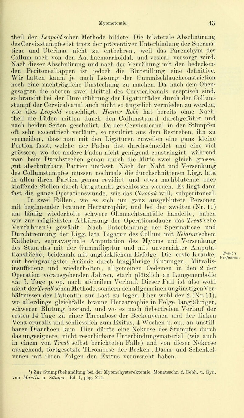 theil der LeojJoId'sehen Methode bildete. Die bilaterale Abschnürung des Cervixstumpfes ist trotz der präventiven Unterbindung der Sperma- ticae und Uterinae nicht zu entbehren, weil das Parenchym des Collum noch von den Aa. haemorrhoidal. und vesical. versorgt wird. Nach dieser Abschniirung und nach der Vernähung mit den bedecken- den Peritoneallappen ist jedoch die Blutstillung eine definitive. Wir hatten kaum je nach Lösung der Gummischlauchconstriction noch eine nachträgliche Umstechung zu machen. Da nach dem Oben- gesagten die oberen zwei Drittel des Cervicalcanals aseptisch sind, so braucht bei der Durchführung der Ligaturfäden durch den Collum- stumpf der Cervicalcanal auch nicht so ängstlich vermieden zu werden, wie dies Leopold vorschlägt. Hunter Robb hat bereits ohne Nach- theil die Fäden mitten durch den Collumstumpf durchgeführt und nach beiden Seiten geschnürt. Da der Cervicalcanal in den Stümpfen oft sehr excentrisch verläuft, so resultirt aus dem Bestreben, ihn zu vermeiden, dass man mit den Ligaturen zuweilen eine ganz kleine Portion fasst, welche der Faden fast durchschneidet und eine viel grössere, wo der andere Faden nicht genügend constringirt, wahrend man beim Durchstechen genau durch die Mitte zwei gleich grosse, gut abschnürbare Partien umfasst. Nach der Naht und Versenkung des CoUumstumpfes müssen nochmals die durchschnittenen Ligg. lata in allen ihren Partien genau revidirt und etwa nachblutende oder klaflPende Stellen durch Catgutnaht geschlossen werden. Es liegt dann fast die ganze Operationswunde, wie das Chrobak will, subperitoneal. In zwei Fällen, wo es sich um ganz ausgeblutete Personen mit beginnender brauner Herzatrophie, und bei der zweiten (Nr. 11) um häufig wiederholte schwere Ohnmachtsanfälle handelte, haben wir zur möglichsten Abkürzung der Operationsdauer das Treub'sche Verfahren^) gewählt: Nach Unterbindung der Spermaticae und Durchtrennung der Ligg. lata Ligatur des Collum mit Ämaton'schem Katheter, supravaginale Amputation des Myoms und Versenkung des Stumpfes mit der Gummiligatur und mit unvernähter Amputa- tionsfläche; beidemale mit unglücklichem Erfolge. Die erste Kranke, mit hochgradigster Anämie durch langjährige Blutungen, Mitralis- insufficienz und wiederholten, allgemeinen Oedemen in den 2 der Operation vorausgehenden Jahren, starb plötzlich an Lungenembolie ^^.ra 7. Tage p. op. nach afebrilem Verlauf. Dieser Fall ist also wohl nicht der Tre^^^'schen Methode, sondern den allgemeinen ungünstigenVer- hältnissen der Patientin zur Last zu legen. Eher wohl der 2. (Nr. 11), wo allerdings gleichfalls braune Herzatrophie in Folge langjähriger, schwerer Blutung bestand, und wo es nach fieberfreiem Verlauf der ersten 14 Tage zu einer Thrombose der Beckenvenen und der linken Vena cruralis und schliesslich zum Exitus, 4 Wochen p. op., an unstill- baren Diarrhoen kam. Hier dürfte eine Nekrose des Stumpfes durch das ungeeignete, nicht resorbirbare Unterbindungsmaterial (wie auch in einem von Treub selbst berichteten Falle) und von dieser Nekrose ausgehend, fortgesetzte Thrombose der Becken-, Darm- und Schenkel- venen mit ihren Folgen den Exitus verursacht haben. ^) Zur Stampf beliandlung bei der Myomoliysterektomie. Monatsschr. f. Gebh. u. G-yn. von Martin u. Sänger. Bd. I, pag. 214.