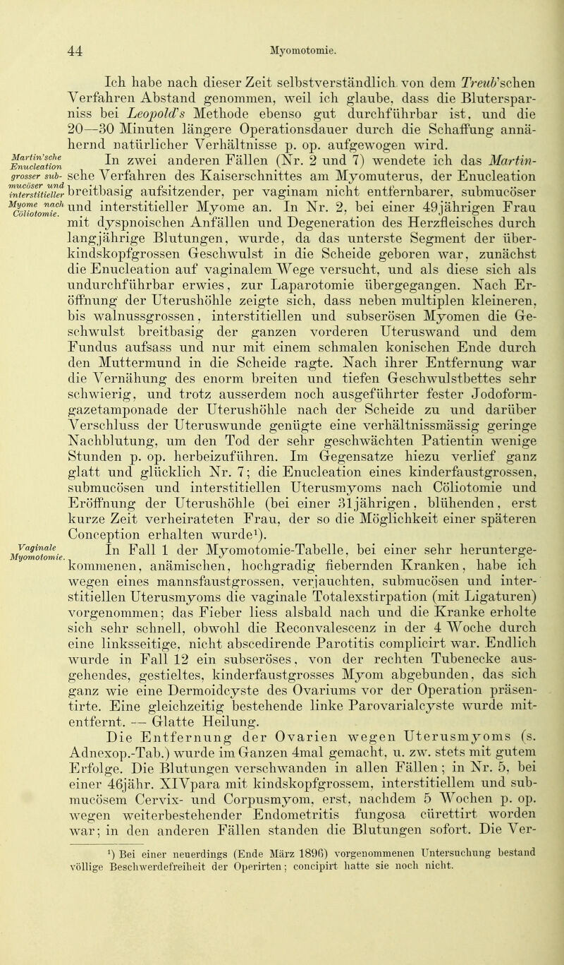 Ich habe nach dieser Zeit selbstverständlich von dem Treub^schen Verfahren Abstand genommen, weil ich glaube, dass die Bluterspar- niss bei Leopold^s Methode ebenso gut durchführbar ist, und die 20—30 Minuten längere Operationsdauer durch die Schaffung annä- hernd natürlicher Verhältnisse p. op. aufgewogen wird. Martin'sche jj^ 2wei anderen Fällen (Nr. 2 und 7) wendete ich das Martin- grosser sub- schc Verfahren des Kaiserschnittes am Myomuterus, der Enucleation ^^eSSiSr breitbasig aufsitzender, per vaginam nicht entfernbarer, submucöser ^cöiMomif'^^^ interstitieller Myome an. In Nr. 2, bei einer 49jährigen Fraa mit dyspnoischen Anfällen und Degeneration des Herzfleisches durch langjährige Blutungen, wurde, da das unterste Segment der über- kindskopfgrossen Greschwulst in die Scheide geboren war, zunächst die Enucleation auf vaginalem Wege versucht, und als diese sich als undurchführbar erwies, zur Laparotomie übergegangen. Nach Er- öffnung der Uterushöhle zeigte sich, dass neben multiplen kleineren, bis walnussgrossen, interstitiellen und subserösen Myomen die Gre- schwulst breitbasig der ganzen vorderen Uteruswand und dem Fundus aufsass und nur mit einem schmalen konischen Ende durch den Muttermund in die Scheide ragte. Nach ihrer Entfernung war die Vernähung des enorm breiten und tiefen Geschwulstbettes sehr schwierig, und trotz ausserdem noch ausgeführter fester Jodoform- gazetamponade der Uterushöhle nach der Scheide zu und darüber Verschluss der Uteruswunde genügte eine verhältnissmässig geringe Nachblutung, um den Tod der sehr geschwächten Patientin wenige Stunden p. op. herbeizuführen. Im Gegensatze hiezu verlief ganz glatt und glücklich Nr. 7; die Enucleation eines kinderfaustgrossen, submucösen und interstitiellen Uterusmyoms nach Cöliotomie und Eröffnung der Uterushöhle (bei einer 31jährigen, blühenden, erst kurze Zeit verheirateten Frau, der so die Möglichkeit einer späteren Conception erhalten wurde^). Vaginale Ysbll 1 dcr Mvomotomie-Tabelle, bei einer sehr herunterge- kommenen, anämischen, hochgradig fiebernden Kranken, habe ich wegen eines mannsfaustgrossen, verjauchten, submucösen und inter- stitiellen Uterusmyoms die vaginale Totalexstirpation (mit Ligaturen) vorgenommen; das Fieber Hess alsbald nach und die Kranke erholte sich sehr schnell, obwohl die Reconvalescenz in der 4 Woche durch eine linksseitige, nicht abscedirende Parotitis complicirt war. Endlich wurde in Fall 12 ein subseröses, von der rechten Tubenecke aus- gehendes, gestieltes, kinderfaustgrosses Myom abgebunden, das sich ganz wie eine Dermoidcyste des Ovariums vor der Operation präsen- tirte. Eine gleichzeitig bestehende linke Parovarialcyste wurde mit- entfernt. — Glatte Heilung. Die Entfernung der Ovarien wegen Uterusmyoms (s. Adnexop.-Tab.) wurde im Ganzen 4mal gemacht, u. zw. stets mit gutem Erfolge. Die Blutungen verschwanden in allen Fällen; in Nr. 5, bei einer 46jähr. XIVpara mit kindskopfgrossem, interstitiellem und sub- mucösem Cervix- und Corpusmyom, erst, nachdem 5 Wochen p. op. wegen weiterbestehender Endometritis fungosa cürettirt worden war; in den anderen Fällen standen die Blutungen sofort. Die Ver- ^) Bei einer neuerdings (Ende März 1896) vorgenommenen Untersuclmng bestand völlige Besch Werdefreiheit der Operirten; concipirt hatte sie noch nicht.