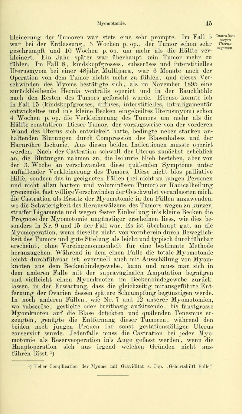 kleinerung der Tumoren war stets eine sehr j)rompte. Im Fall 5 ^'^^Iggl^' war bei der Entlassung, 3 Wochen p. op., der Tumor schon sehr utems- geschrumpft und 10 Wochen p. op. um mehr als die Hälfte ver- ^y'^'^^''^- kleinert. Ein Jahr später war überhaupt kein Tumor mehr zu fühlen. Im Fall 8, kindskopfgrosses, subseröses und interstitielles Uterusmyom bei einer 48jähr. Multipara, war 6 Monate nach der Operation von dem Tumor nichts mehr zu fühlen, und dieses Ver- schwinden des Myoms bestätigte sich, als im November 1895 eine zurückbleibende Hernia ventralis operirt und in der Bauchhöhle nach den Resten des Tumors geforscht wurde. Ebenso konnte ich in Fall 15 (kindskopfgrosses, diffuses, interstitielles, intraligamentär entwickeltes und in's kleine Becken eingekeiltes Uterusmyom) schon 4 Wochen p. op. die Verkleinerung des Tumors um mehr als die Hälfte constatiren. Dieser Tumor, der vorzugsweise von der vorderen Wand des Uterus sich entwickelt hatte, bedingte neben starken an- haltenden Blutungen durch Compression des Blasenhalses und der Harnröhre Ischurie. Aus diesen beiden Indicationen musste operirt werden. Nach der Castration schwoll der Uterus zunächst erheblich an, die Blutungen nahmen zu, die Ischurie blieb bestehen, aber von der 3. Woche an verschwanden diese quälenden Symptome unter auffallender Verkleinerung des Tumors. Diese nicht blos palliative Hilfe, sondern das in geeigneten Fällen (bei nicht zu jungen Personen und nicht allzu hartem und voluminösem Tumor) an ßadicalheilung grenzende, fast völlige Verschwinden der G-eschwulst veranlassten mich, die Castration als Ersatz der Myomotomie in den Fällen anzuwenden, wo die Schwierigkeit des Herauswälzens des Tumors wegen zu kurzer, straffer Ligamente und wegen fester Einkeilung in's kleine Becken die Prognose der Myomotomie ungünstiger erscheinen Hess, wie dies be- sonders in Nr. 9 und 15 der Fall war. Es ist überhaupt gut, an die Myomoperation, wenn dieselbe nicht von vornherein durch Beweglich- keit des Tumors und gute Stielung als leicht und typisch durchführbar erscheint, ohne Voreingenommenheit für eine bestimmte Methode heranzugehen. Während in dem einen Falle die totale Myomotomie leicht durchführbar ist, eventuell auch mit Ausschälung von Myom- knoten aus dem Beckenbindegewebe, kann und muss man sich in dem anderen Falle mit der supravaginalen Amputation begnügen und vielleicht einen Myomknoten im Beckenbindegewebe zurück- lassen, in der Erwartung, dass die gleichzeitig mitausgeführte Ent- fernung der Ovarien dessen spätere Schrumpfung begünstigen werde. In noch anderen Fällen, wie Nr. 7 und 12 unserer Myomotomien, wo subseröse, gestielte oder breitbasig aufsitzende, bis faustgrosse Myomknoten auf die Blase drückten und quälenden Tenesmus er- zeugten , genügte die Entfernung dieser Tumoren, während den beiden noch jungen Frauen ihr sonst gestationsfähiger Uterus conservirt wurde. Jedenfalls muss die Castration bei jeder Myo- motomie als Beserveoperation in's Auge gefasst werden, wenn die Haupt Operation sich aus irgend welchen Grründen nicht aus- führen lässt. ^) ^) TJeber Complication der Myome mit Gravidität s. Cap. „Geburtshüfl. Fälle.