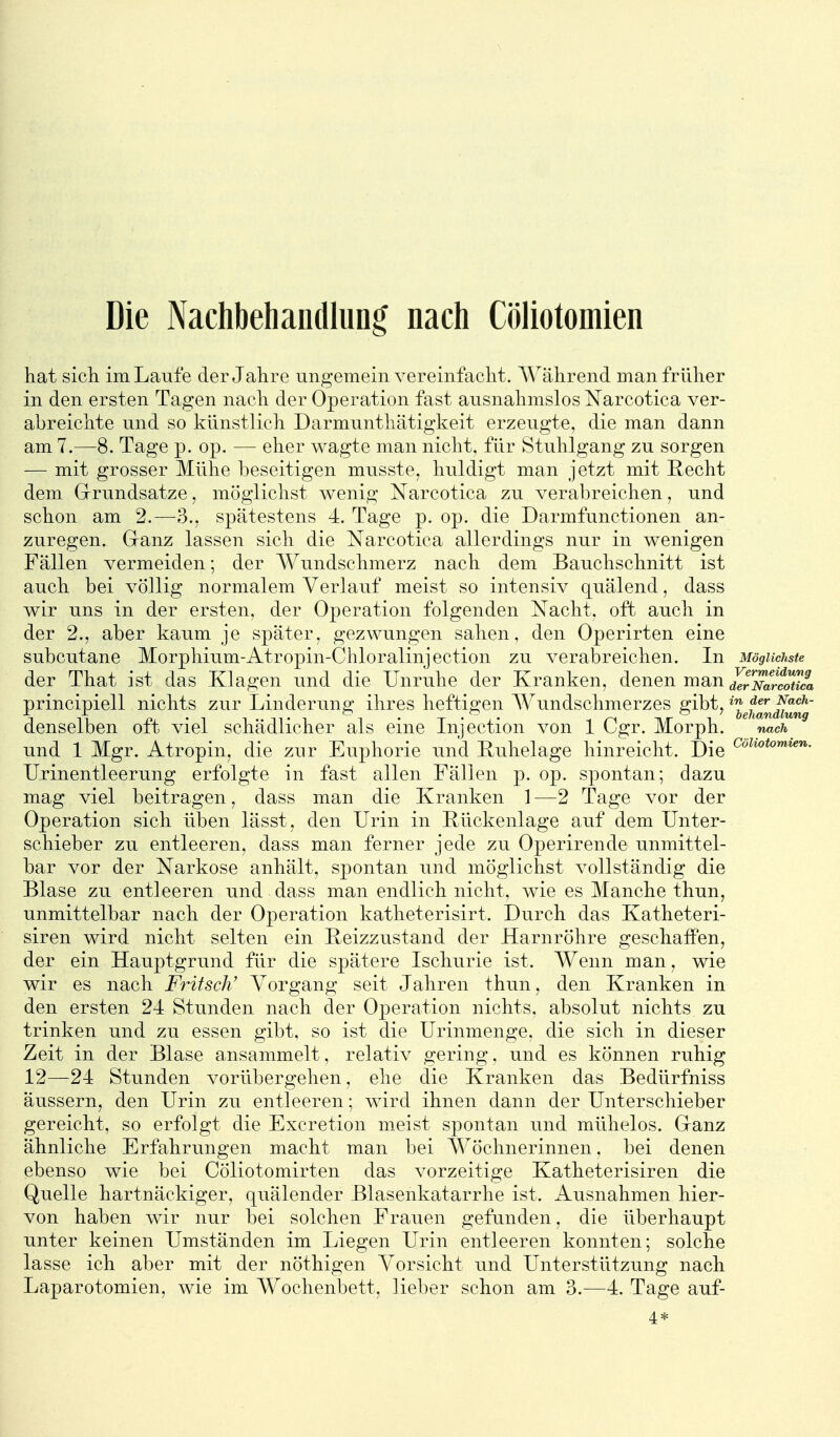 Die Nachbehandlung nach Cöliotomien hat sich im Laufe der Jahre ungemein vereinfacht. Während man früher in den ersten Tagen nach der Operation fast ausnahmslos Narcotica ver- abreichte und so künstlich Darmunthätigkeit erzeugte, die man dann am 7.—8. Tage p. op. — eher wagte man nicht, für Stuhlgang zu sorgen — mit grosser Mühe beseitigen musste, huldigt man jetzt mit Recht dem Grrundsatze, möglichst wenig Narcotica zu verabreichen, und schon am 2.—3., spätestens 4. Tage p. op. die Darmfunctionen an- zuregen. Ganz lassen sich die Narcotica allerdings nur in wenigen Fällen vermeiden; der Wundschmerz nach dem Bauchschnitt ist auch bei völlig normalem Verlauf meist so intensiv quälend, dass wir uns in der ersten, der Operation folgenden Nacht, oft auch in der 2., aber kaum je später, gezwungen sahen, den Operirten eine subcutane Morphium-Atropin-Chloralinjection zu verabreichen. In Möglichste der That ist das Klagen und die Unruhe der Kranken, denen man ^^^XrcoS principiell nichts zur Linderung ihres heftigen Wundschmerzes gibt, 'j^f^J^jJ^^^' denselben oft viel schädlicher als eine Injection von 1 Cgr. Morph. nach und 1 Mgr. Atropin, die zur Euphorie und Ruhelage hinreicht. Die Urinentleerung erfolgte in fast allen Fällen p. op. spontan; dazu mag viel beitragen, dass man die Kranken ] —2 Tage vor der Operation sich üben lässt, den Urin in Rückenlage auf dem Unter- schieber zu entleeren, dass man ferner jede zu Operiren de unmittel- bar vor der Narkose anhält, spontan und möglichst vollständig die Blase zu entleeren und dass man endlich nicht, wie es Manche thun, unmittelbar nach der Operation katheterisirt. Durch das Katheteri- siren wird nicht selten ein Reizzustand der Harnröhre geschaffen, der ein Hauptgrund für die spätere Ischurie ist. Wenn man, wie wir es nach Fritsch' Vorgang seit Jahren thun, den Kranken in den ersten 24 Stunden nach der Operation nichts, absolut nichts zu trinken und zu essen gibt, so ist die Urinmenge, die sich in dieser Zeit in der Blase ansammelt, relativ gering, und es können ruhig 12—24 Stunden vorübergehen, ehe die Kranken das Bedürfniss äussern, den Urin zu entleeren; wird ihnen dann der Unterschieber gereicht, so erfolgt die Excretion meist spontan und mühelos. Cranz ähnliche Erfahrungen macht man bei Wöchnerinnen, bei denen ebenso wie bei Cöliotomirten das vorzeitige Katheterisiren die Quelle hartnäckiger, quälender Blasenkatarrhe ist. Ausnahmen hier- von haben wir nur bei solchen Frauen gefunden, die überhaupt unter keinen Umständen im Liegen Urin entleeren konnten; solche lasse ich aber mit der nöthigen Vorsicht und Unterstützung nach Laparotomien, wie im Wochenbett, lieber schon am 3.—4. Tage auf- 4*