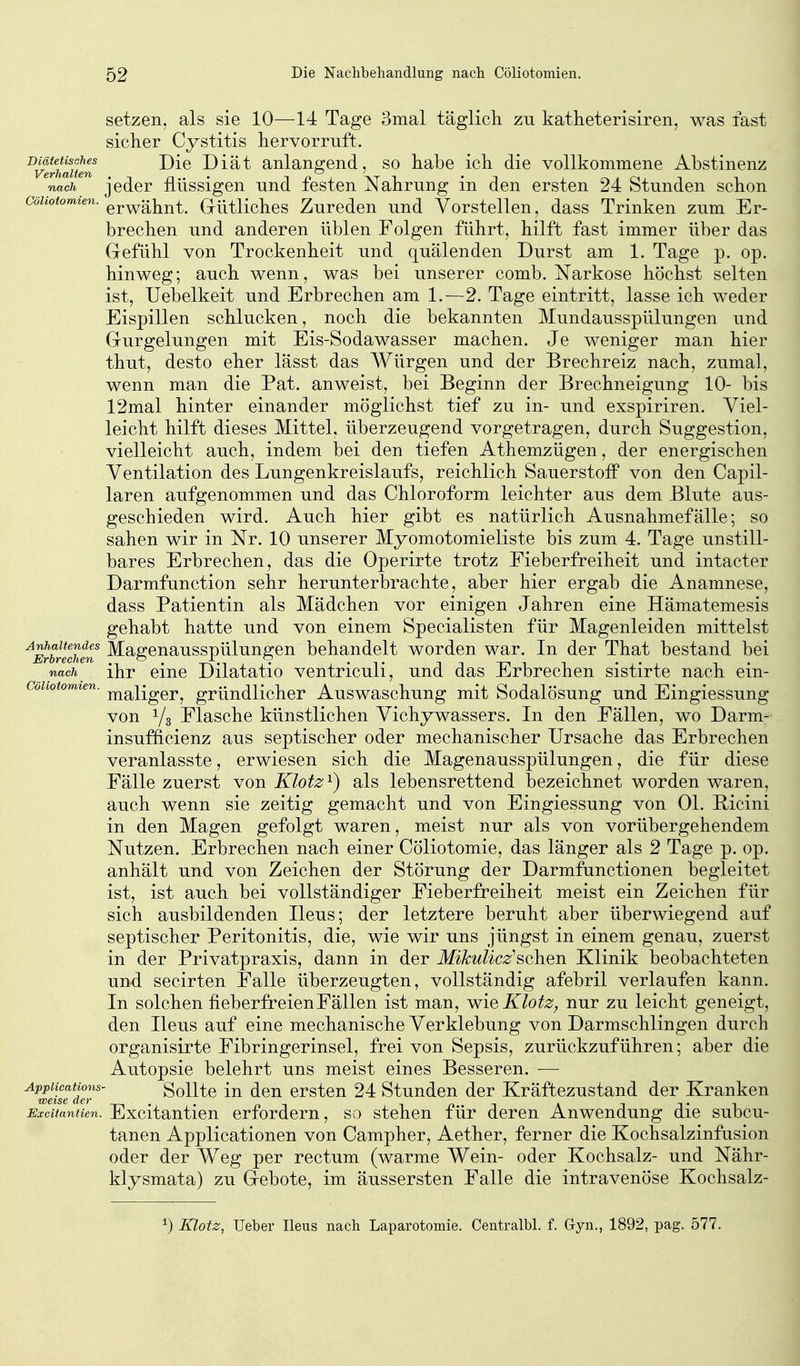 setzen, als sie 10—14 Tage 3mal täglich zu katheterisiren, was fast siclier Cystitis hervorruft. ^v^rimiun Diät anlangend, so habe ich die vollkommene Abstinenz nach jeder flüssigen und festen Nahrung in den ersten 24 Stunden schon Cöliotomien. dütliches Zurcdcu und Vorstellen, dass Trinken zum Er- brechen und anderen üblen Folgen führt, hilft fast immer über das Gefühl von Trockenheit und quälenden Durst am 1. Tage p. op. hinweg; auch wenn, was bei unserer comb. Narkose höchst selten ist, Uebelkeit und Erbrechen am 1.—2. Tage eintritt, lasse ich weder Eispillen schlucken, noch die bekannten Mundausspülungen und Gurgelungen mit Eis-Sodawasser machen. Je weniger man hier thut, desto eher lässt das AVürgen und der Brechreiz nach, zumal, wenn man die Pat. anweist, bei Beginn der Brechneigung 10- bis 12mal hinter einander möglichst tief zu in- und exspiriren. Viel- leicht hilft dieses Mittel, überzeugend vorgetragen, durch Suggestion, vielleicht auch, indem bei den tiefen Athemzügen, der energischen Ventilation des Lungenkreislaufs, reichlich Sauerstoff von den Capil- laren aufgenommen und das Chloroform leichter aus dem Blute aus- geschieden wird. Auch hier gibt es natürlich Ausnahmefälle; so sahen wir in Nr. 10 unserer Myomotomieliste bis zum 4. Tage unstill- bares Erbrechen, das die Operirte trotz Fieberfreiheit und intacter Darmfunction sehr herunterbrachte, aber hier ergab die Anamnese, dass Patientin als Mädchen vor einigen Jahren eine Hämatemesis gehabt hatte und von einem Specialisten für Magenleiden mittelst ^SblSn Slagenausspülungen behandelt worden war. In der That bestand bei nacJi ihr eine Dilatatio ventriculi, und das Erbrechen sistirte nach ein- coUotomien. ^^^^^^^^ gründlicher Auswaschung mit Sodalösung und Eingiessung von Yg Flasche künstlichen Vichywassers. In den Fällen, wo Darm- insufficienz aus septischer oder mechanischer Ursache das Erbrechen veranlasste, erwiesen sich die Magenausspülungen, die für diese Fälle zuerst von Klotz^) als lebensrettend bezeichnet worden waren, auch wenn sie zeitig gemacht und von Eingiessung von Ol. Picini in den Magen gefolgt waren, meist nur als von vorübergehendem Nutzen. Erbrechen nach einer Cöliotomie, das länger als 2 Tage p. op. anhält und von Zeichen der Störung der Darmfunctionen begleitet ist, ist auch bei vollständiger Fieberfreiheit meist ein Zeichen für sich ausbildenden Ileus; der letztere beruht aber überwiegend auf septischer Peritonitis, die, wie wir uns jüngst in einem genau, zuerst in der Privatpraxis, dann in der Mikulicz^sehen Klinik beobachteten und secirten Falle überzeugten, vollständig afebril verlaufen kann. In solchen fieberfreien Fällen ist man, wie Klotz, nur zu leicht geneigt, den Ileus auf eine mechanische Verklebung von Darmschlingen durch organisirte Fibringerinsel, frei von Sepsis, zurückzuführen; aber die Autopsie belehrt uns meist eines Besseren. — ^^weüeder'' SoUtc Iii dcu crstcu 24 Stundcu der Kräftezustand der Kranken Excitantien. Excitauticn crfordcm, so stehen für deren Anwendung die subcu- tanen Applicationen von Campher, Aether, ferner die Kochsalzinfusion oder der Weg per rectum (warme Wein- oder Kochsalz- und Nähr- klysmata) zu Gebote, im äussersten Falle die intravenöse Kochsalz- ^) Klotz, Ueber Ileus nach Laparotomie. Centralbl. f. Gyn,, 1892, pag. 577.