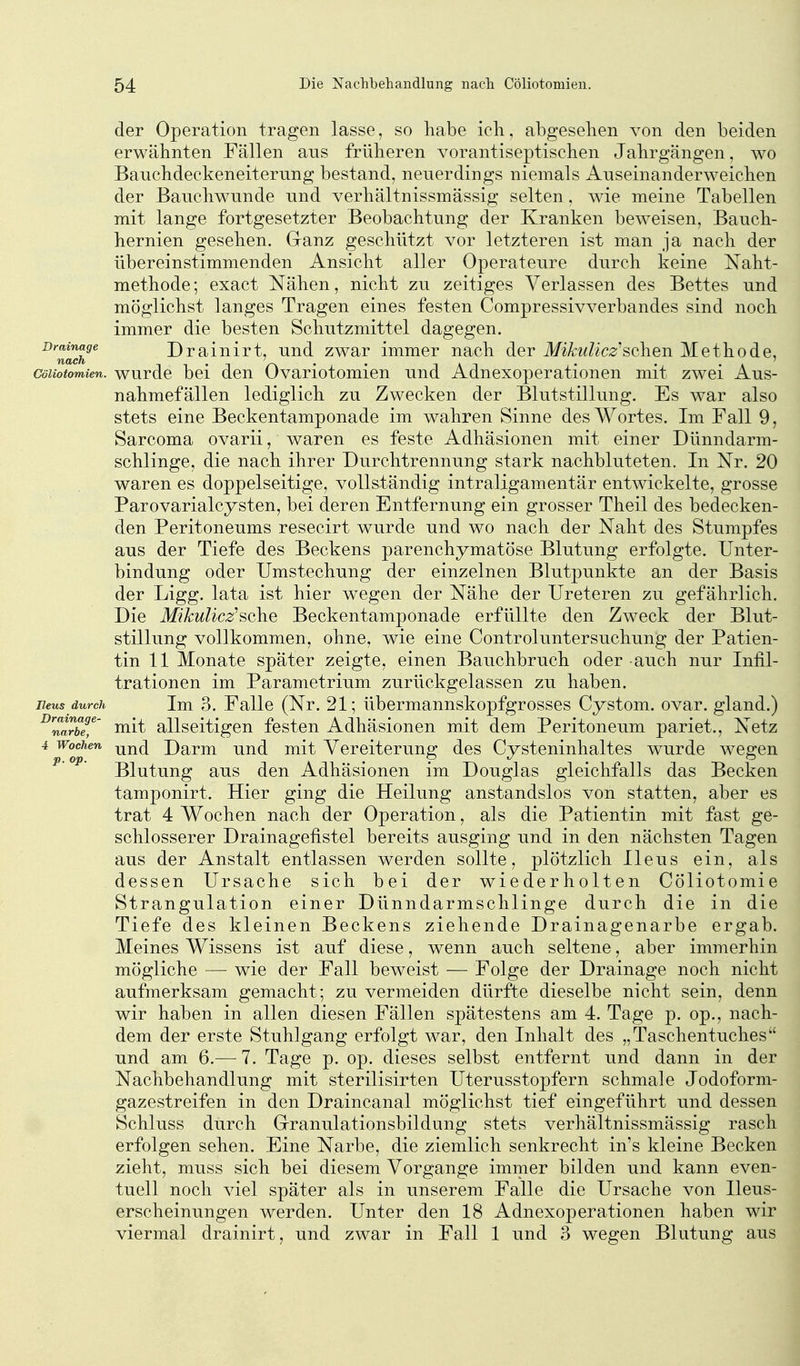 der Operation tragen lasse, so habe ich, abgesehen von den beiden erwähnten Fällen ans früheren vorantiseptischen Jahrgängen, wo Banchdeckeneiterung bestand, neuerdings niemals Anseinanderweichen der Banchwnnde und verhältnissmässig selten. wie meine Tabellen mit lange fortgesetzter Beobachtung der Kranken beweisen, Bauch- hernien gesehen. Cranz geschützt vor letzteren ist man ja nach der übereinstimmenden Ansicht aller Operateure durch keine Naht- methode; exact Nähen, nicht zu zeitiges Verlassen des Bettes und möglichst langes Tragen eines festen Compressivverbandes sind noch immer die besten Schutzmittel dagegen. ^'^nadf^ Drainirt, und zwar immer nach der Mikulicz'sehen Methode, Cöliotomien. wurdc bei den Ovariotomien und Adnexoperationen mit zwei Aus- nahmefällen lediglich zu Zwecken der Blutstillung. Es war also stets eine Beckentamponade im wahren Sinne des Wortes. Im Fall 9, Sarcoma ovarii, waren es feste Adhäsionen mit einer Dünndarm- schlinge, die nach ihrer Durchtrennung stark nachbluteten. In Nr. 20 waren es doppelseitige, vollständig intraligamentär entwickelte, grosse Parovarialcysten, bei deren Entfernung ein grosser Theil des bedecken- den Peritoneums resecirt wurde und wo nach der Naht des Stumpfes aus der Tiefe des Beckens parenchymatöse Blutung erfolgte. Unter- bindung oder Umstechung der einzelnen Blutpunkte an der Basis der Ligg. lata ist hier wegen der Nähe der Ureteren zu gefährlich. Die Mikulicz'schQ Beckentamponade erfüllte den Zweck der Blut- stillung vollkommen, ohne, wie eine Controluntersuchung der Patien- tin 11 Monate später zeigte, einen Bauchbruch oder auch nur Infil- trationen im Parametrium zurückgelassen zu haben. Ileus durch Im 3. Falle (Nr. 21; übermannskopfgrosses Cystom. ovar. gland.) ^narbeT' Hiit allscitigcn fcstcu Adhäsionen mit dem Peritoneum pariet., Netz 4 Wochen -jjj^^^ Darm und mit Vereiterung des Cysteninhaltes wurde wegen Blutung aus den Adhäsionen im Douglas gleichfalls das Becken tamponirt. Hier ging die Heilung anstandslos von statten, aber es trat 4 Wochen nach der Operation, als die Patientin mit fast ge- schlosserer Drainagefistel bereits ausging und in den nächsten Tagen aus der Anstalt entlassen werden sollte, plötzlich Ileus ein, als dessen Ursache sich bei der wiederholten Cöliotomie Strangulation einer Dünndarmschlinge durch die in die Tiefe des kleinen Beckens ziehende Drainagenarbe ergab. Meines Wissens ist auf diese, wenn auch seltene, aber immerhin mögliche —• wie der Fall beweist — Folge der Drainage noch nicht aufmerksam gemacht; zu vermeiden dürfte dieselbe nicht sein, denn wir haben in allen diesen Fällen spätestens am 4. Tage p. op., nach- dem der erste Stuhlgang erfolgt war, den Inhalt des „Taschentuches und am 6.—-1. Tage p. op. dieses selbst entfernt und dann in der Nachbehandlung mit sterilisirten Uterusstopfern schmale Jodoform- gazestreifen in den Draincanal möglichst tief eingeführt und dessen Schluss durch Grranulationsbildung stets verhältnissmässig rasch erfolgen sehen. Eine Narbe, die ziemlich senkrecht in's kleine Becken zieht, muss sich bei diesem Vorgange immer bilden und kann even- tuell noch viel später als in unserem Falle die Ursache von Ileus- erscheinungen werden. Unter den 18 Adnexoperationen haben wir viermal drainirt, und zwar in Fall 1 und 3 wegen Blutung aus