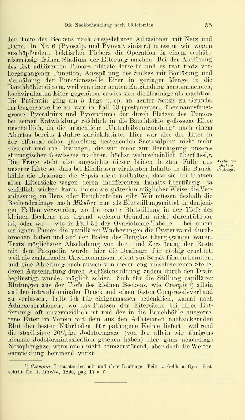 der Tiefe des Beckens nach ausgedelinten Adhäsionen mit Netz und Darm. In Nr. 6 (Pyosalp. nnd Pyovar. sinistr.) mussten wir wegen erschöpfenden, hektischen Fiebers die Operation in einem verhält- nissmässig frühen Stadium der Eiterung machen. Bei der Auslösung des fest adhärenten Tumors platzte derselbe und es trat trotz vor- hergegangener Punction, Ausspülung des Sackes mit Borlösung und Vernähung der Punctionsstelle Eiter in geringer Menge in die Bauchhöhle; diesem, weil von einer acuten Entzündung herstammenden, hochvirulenten Eiter gegenüber erwies sich die Drainage als machtlos. Die Patientin ging am 3. Tage p. op. an acuter Sepsis zu Grrunde. Im Gregensatze hierzu war in Eall 10 (postpuerper., übermannsfaust- grosse Pyosalpinx und Pyovarium) der durch Platzen des Tumors bei seiner Entwicklung reichlich in die Bauchhöhle geflossene Eiter unschädlich, da die ursächliche „Unterleibsentzündung*' nach einem Abortus bereits 4 Jahre zurückdatirte. Hier war also der Eiter in der offenbar schon jahrelang bestehenden Sactosalpinx nicht mehr virulent und die Drainage, die wir mehr zur Beruhigung unseres chirurgischen Gewissens machten, höchst wahrscheinlich überflüssig. Die Frage steht also angesichts dieser beiden letzten Fälle aus ^^ifj^J^^ unserer Liste so, dass bei Einfliessen virulenten Inhalts in die Bauch- drainage. höhle die Drainage die Sepsis nicht aufhalten, dass sie bei Platzen alter Eitersäcke wegen deren indifferenten Inhalts überflüssig, ja schädlich wirken kann, indem sie späterhin möglicherweise die Ver- anlassung zu Ileus oder Bauchbrüchen gibt. Wir müssen deshalb die Beckendrainage nach Mikulicz nur als Blutstillungsmittel in denjeni- gen Fällen verwenden, wo die exacte Blutstillung in der Tiefe des kleinen Beckens aus irgend welchen Gründen nicht durchführbar ist, oder wo — wie in Fall 34 der Ovariotomie-Tabelle — bei einem malignen Tumor die papillären Wucherungen die Cystenwand durch- brochen haben und auf den Boden des Douglas übergegangen waren. Trotz möglichster Abschabung von dort und Zerstörung der Heste mit dem Pacquelin wurde hier die Drainage für nöthig erachtet, weil die zerfallenden Carcinommassen leicht zur Sepsis führen konnten, und eine Ableitung nach aussen von dieser eng umschriebenen Stelle, deren Ausschaltung durch Adhäsionsbildung zudem durch den Drain begünstigt wurde, möglich schien. Sich für die Stillung capillärer Blutungen aus der Tiefe des kleinen Beckens, wie Czempin ^ allein auf den intraabdominalen Druck und einen festen Compressivverband zu verlassen, halte ich für einigermassen bedenklich, zumal nach Adnexoperationen, wo das Platzen der Eitersäcke bei ihrer Ent- fernung oft unvermeidlich ist und der in die Bauchhöhle ausgetre- tene Eiter im Verein mit dem aus den Adhäsionen nachsickernden Blut den besten Nährboden für pathogene Keime liefert- während die sterilisirte 20% ige Jodoformgaze (von der allein wir übrigens niemals Jodoformintoxication gesehen haben) oder ganz neuerdings Nosophengaze. wenn auch nicht keimzerstörend, aber doch die Weiter- entwicklung hemmend wirkt. ^) Czempin^ Laparotomien mit und ohne Di ainage. Beitr. z. Gebh. u. Gyn. Fest- schrift für Ä. Martin, 1895, pag. 17 u. f.