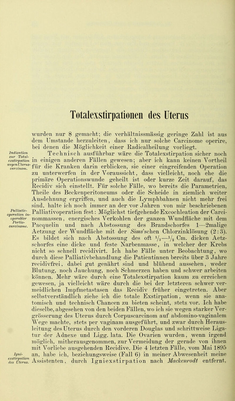 Totalexstirpationen des Uterus wurden nur 8 gemaclit; die verhältnissmässig geringe Zahl ist aus dem Umstände herzuleiten, dass ich. nur solche Carcinome operire, bei denen die Möglichkeit einer Radicalheilung vorliegt. iZt%otai Technisch ausführbar wäre die Totalexstirpation sicher noch exstirpation in einigen anderen Fällen gewesen; aber ich kann keinen Yortheil ^ZaZhlom.^''^^^^ die Kranken darin erblicken, sie einer eingreifenden Operation zu unterwerfen in der Voraussicht, dass vielleicht, noch ehe die primäre Operationswunde geheilt ist oder kurze Zeit darauf, das Recidiv sich einstellt. Für solche Fälle, wo bereits die Parametrien, Theile des Beckenperitoneums oder die Scheide in ziemlich weiter Ausdehnung ergrifPen, und auch die Lymphbahnen nicht mehr frei sind, halte ich noch immer an der vor Jahren von mir beschriebenen operauon 'in- -Palliativopcration fest: Möglichst tiefgehende Excochleation der Carci- operabier nommasscu, cnergischcs Verkohlen der ganzen Wundfläche mit dem carcmome. Pacquclin uud uach Abstossung des Brandschorfes 1—2malige Aetzung der Wundfläche mit der /Sims'schen Chlorzinklösung (2:3). Es bildet sich nach Abstossung des oft 1/3—1/2 Cm. dicken Aetz- schorfes eine dicke und feste Narbenmasse, in welcher der Krebs nicht so schnell recidivirt. Ich habe Fälle unter Beobachtung, wo durch diese Palliativbehandlung die Patientinnen bereits über 3 Jahre recidivfrei, dabei gut genährt sind und blühend aussehen, weder Blutung, noch Jauchung, noch Schmerzen haben und schwer arbeiten können. Mehr wäre durch eine Totalexstirpation kaum zu erreichen gewesen, ja vielleicht wäre durch die bei der letzteren schwer ver- meidlichen Impfmetastasen das Recidiv früher eingetreten. Aber selbstverständlich ziehe ich die totale Exstirpation, wenn sie ana- tomisch und technisch Chancen zu bieten scheint, stets vor. Ich habe dieselbe, abgesehen von den beiden Fällen, wo ich sie wegen starker Ver- grösserung des Uterus durch Corpuscarcinom auf abdomino-vaginalem Wege machte, stets per vaginam ausgeführt, und zwar durch Heraus- leitung des Uterus durch den vorderen Douglas und schrittweise Liga- tur der Adnexe und Ligg. lata. Die Ovarien wurden, wenn irgend möglich, mitherausgenommen, zur Vermeidung der gerade von ihnen mit Vorliebe ausgehenden Pecidive. Die 4 letzten Fälle, vom Mai 1895 igni- an, habe ich, beziehungsweise (Fall 6) in meiner Abwesenheit meine Assistenten, durch Igniexstirpation nach Mackenrodt entfernt,