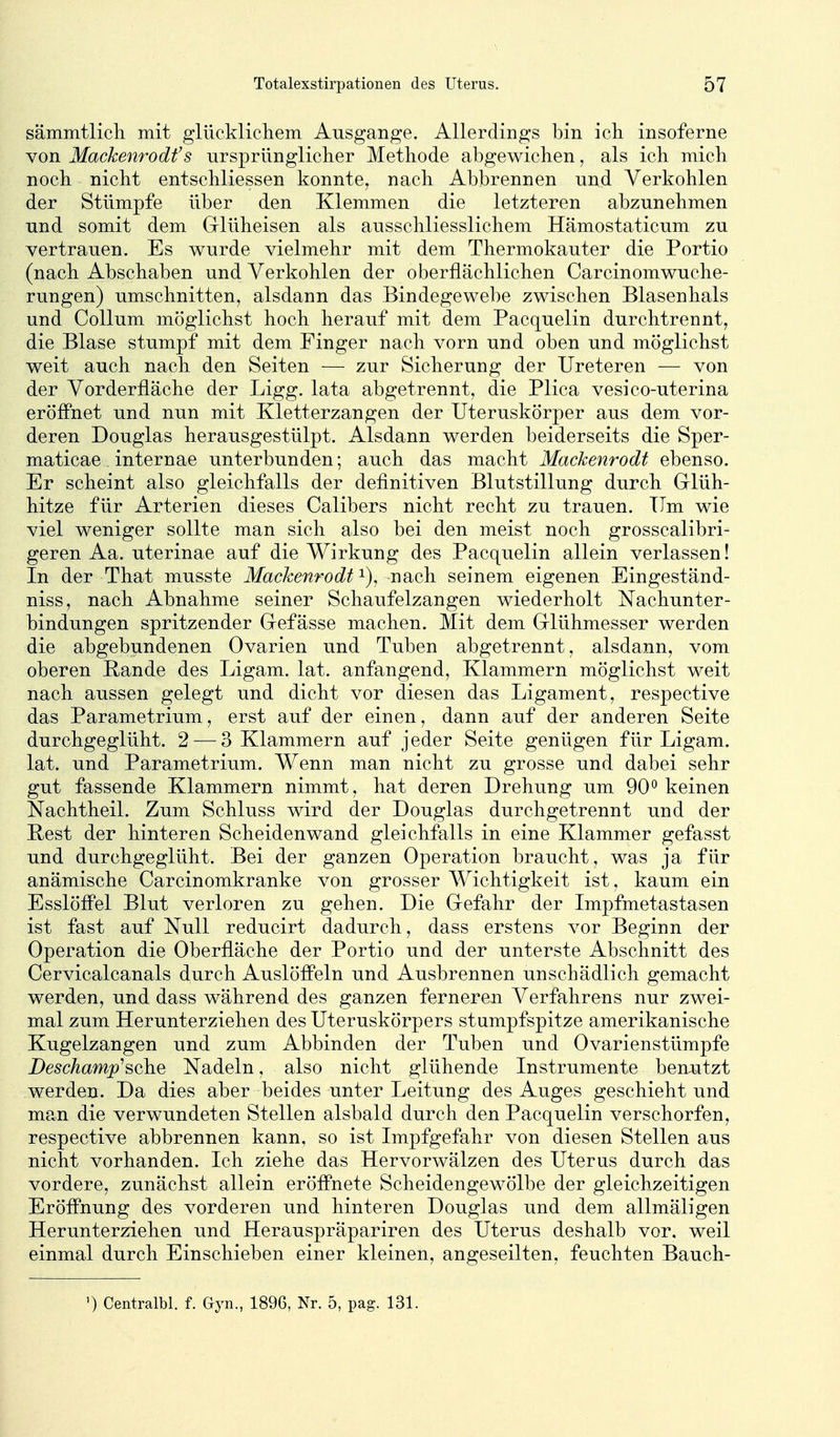 sämmtlicli mit glücklicliem Ausgange. Allerdings bin icli insoferne von Mackenrodt's ursprünglicher Methode abgewichen ^ als ich mich noch nicht entschliessen konnte, nach Abbrennen und Verkohlen der Stümpfe über den Klemmen die letzteren abzunehmen und somit dem Glüheisen als ausschliesslichem Hämostaticum zu vertrauen. Es wurde vielmehr mit dem Thermokauter die Portio (nach Abschaben und Verkohlen der oberflächlichen Carcinomwuche- rungen) umschnitten, alsdann das Bindegewebe zwischen Blasenhals und Collum möglichst hoch herauf mit dem Pacquelin durchtrennt, die Blase stumpf mit dem Finger nach vorn und oben und möglichst weit auch nach den Seiten — zur Sicherung der Ureteren — von der Vorderfläche der Ligg. lata abgetrennt, die Plica vesico-uterina eröffnet und nun mit Kletterzangen der Uteruskörper aus dem vor- deren Douglas herausgestülpt. Alsdann werden beiderseits die Sper- ma ticae internae unterbunden; auch das macht Mackenrodt ebenso. Er scheint also gleichfalls der definitiven Blutstillung durch Glüh- hitze für Arterien dieses Calibers nicht recht zu trauen. Tim wie viel weniger sollte man sich also bei den meist noch grosscalibri- geren Aa. uterinae auf die Wirkung des Pacquelin allein verlassen! In der That musste Machenrodt i), nach seinem eigenen Eingeständ- niss, nach Abnahme seiner Schaufelzangen wiederholt Nachunter- bindungen spritzender Gefässe machen. Mit dem Glühmesser werden die abgebundenen Ovarien und Tuben abgetrennt, alsdann, vom oberen Rande des Ligam. lat. anfangend, Klammern möglichst weit nach aussen gelegt und dicht vor diesen das Ligament, respective das Parametrium, erst auf der einen, dann auf der anderen Seite durchgeglüht. 2 — 3 Klammern auf jeder Seite genügen für Ligam. lat. und Parametrium. Wenn man nicht zu grosse und dabei sehr gut fassende Klammern nimmt, hat deren Drehung um 90° keinen Nachtheil. Zum Schluss wird der Douglas durchgetrennt und der Pest der hinteren Scheidenwand gleichfalls in eine Klammer gefasst und durchgeglüht. Bei der ganzen Operation braucht, was ja für anämische Carcinomkranke von grosser Wichtigkeit ist, kaum ein Esslöffel Blut verloren zu gehen. Die Gefahr der Impfmetastasen ist fast auf Null reducirt dadurch, dass erstens vor Beginn der Operation die Oberfläche der Portio und der unterste Abschnitt des Cervicalcanals durch Auslöffeln und Ausbrennen unschädlich gemacht werden, und dass während des ganzen ferneren Verfahrens nur zwei- mal zum Herunterziehen des Uteruskörpers stumpfspitze amerikanische Kugelzangen und zum Abbinden der Tuben und Ovarienstümpfe Deschamp^sche Nadeln, also nicht glühende Instrumente benjitzt werden. Da dies aber beides unter Leitung des Auges geschieht und ma.n die verwundeten Stellen alsbald durch den Pacquelin verschorfen, respective abbrennen kann, so ist Impfgefahr von diesen Stellen aus nicht vorhanden. Ich ziehe das Hervorwälzen des Uterus durch das vordere, zunächst allein eröffnete Scheidengewölbe der gleichzeitigen Eröffnung des vorderen und hinteren Douglas und dem allmaligen Herunterziehen und Herauspräpariren des Uterus deshalb vor. weil einmal durch Einschieben einer kleinen, angeseilten, feuchten Bauch- ) Centralbl. f. Gyn., 1896, Nr. 5, pag. 131.