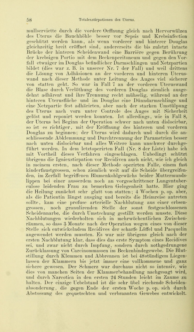 mullserviette durch, die vordere OefFnung gleich nach Hervorwälzen des Uterus die Bauchhöhle besser vor Sepsis und Krebsinfection geschützt werden kann, als wenn vorderer und hinterer Douglas gleichzeitig breit eröffnet sind, andererseits die bis zuletzt intacte Brücke der hinteren Scheidenwand eine Barriere gegen Berührung der krebsigen Portio mit dem Beckenperitoneum und gegen den Vor- fall etwaiger im Douglas befindlicher Darmschlingen und Netzpartien bildet (dies war z. B. in unserer Nr. 7 der Fall) und weil drittens die Lösung von Adhäsionen an der vorderen und hinteren Uterus- wand nach dieser Methode unter Leitung des Auges viel sicherer von statten geht. So war in Fall 7 an der vorderen Uteruswand die Blase durch Yerlöthung des vorderen Douglas ziemlich ausge- dehnt adhärent und ihre Trennung recht mühselig, während an der hinteren Uterusfläche und im Douglas eine Dünndarmschlinge und eine Netzpartie fest adhärirten, aber nach der starken Umstülpung des Uterus nach vorn unter Controle des Auges mit Sicherheit gelöst und reponirt w^erden konnten. Ist allerdings, wie in Fall 8, der Uterus bei Beginn der Operation schwer nach unten dislocirbar, so ist es richtiger, mit der Eröffnung des hinteren und vorderen Douglas zu beginnen; der Uterus wird dadurch und durch die an- schliessende Abklemmung und Durchtrennung der Parametrien besser nach unten dislocirbar und alles Weitere kann unschwer durchge- führt werden. In dem letztoperirten Fall (Nr. 8 der Liste) habe ich mit Vortheil dieses Verfahren eingeschlagen. Unbedingt schützt übrigens die Igniexstirpation vor Recidiven auch nicht, wie ich gleich in meinem ersten, nach dieser Methode operirten Falle, einem fast kinderfaustgrossen, schon ziemlich weit auf die Scheide übergreifen- den, im Zerfall begriffenen Blumenkohlgewächs beider Muttermunds- lippen bei einer ausserdem noch an vorgeschrittener Lungentuber- culose leidenden Frau zu bemerken Grelegenheit hatte. Hier ging die Heilung zunächst sehr glatt von statten; 4 Wochen p. op. aber, als die Patientin längst ausging und bereits die Heimreise antreten sollte, kam eine profuse arterielle Nachblutung aus einer erbsen- grossen, noch granulirenden Stelle der sonst festgeschlossenen Scheidennarbe, die durch Umstechung gestillt werden musste. Diese Nachblutungen wiederholten sich in mehrwöchentlichen Zwischen- räumen, so dass 3 Monate nach der Operation wegen eines von dieser Stelle sich entwickelndem Recidives der scharfe Löffel und Pacquelin angewendet werden mussten. Es war mir übrigens gleich nach der ersten Nachblutung klar, dass dies das erste Symptom eines Recidives sei, und zwar nicht durch Impfung, sondern durch nothgedrungene Zurücklassung von Carcinommassen im Beckenbindegewebe. Die Blut- stillung durch Klemmen und Abbrennen ist bei 48 stündigem Liegen- lassen der Klammern bis jetzt immer eine vollkommene und ganz sichere gewesen. Der Schmerz war durchaus nicht so intensiv, wie dies von manchen Seiten der Klammerhehandlung nachgesagt wird, und durch Narcotica in den ersten 24 Stunden leicht im Zaume zu halten. Der einzige Uebelstand ist die sehr übel riechende Scheiden- absonderung , die gegen Ende der ersten Woche p. op. sich durch Abstossung des gequetschten und verbrannten Gewebes entwickelt.
