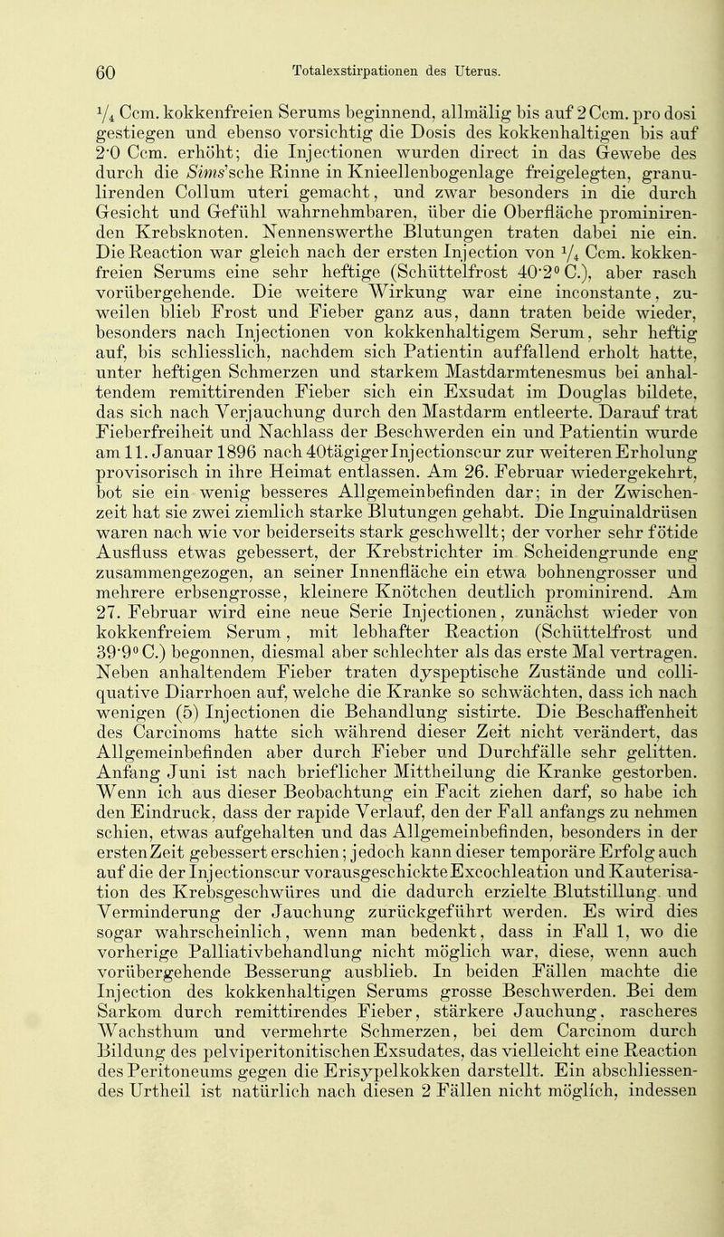 1/4 Com. kokkenfreien Serums beginnend, allmalig bis auf 2 Ccm. pro dosi gestiegen und ebenso vorsichtig die Dosis des kokkenhaltigen bis auf 2*0 Ccm. erhöbt; die Injectionen wurden direct in das Gewebe des durch die Sims'sche Rinne in Knieellenbogenlage freigelegten, granu- lirenden Collum uteri gemacht, und zwar besonders in die durch Gesicht und Gefühl wahrnehmbaren, über die Oberfläche prominiren- den Krebsknoten. Nennenswerthe Blutungen traten dabei nie ein. DieReaction war gleich nach der ersten Injection von 1/4 Ccm. kokken- freien Serums eine sehr heftige (Schüttelfrost 40'2° C), aber rasch vorübergehende. Die weitere Wirkung war eine inconstante, zu- weilen blieb Frost und Fieber ganz aus, dann traten beide wieder, besonders nach Injectionen von kokkenhaltigem Serum, sehr heftig auf, bis schliesslich, nachdem sich Patientin auffallend erholt hatte, unter heftigen Schmerzen und starkem Mastdarmtenesmus bei anhal- tendem remittirenden Fieber sich ein Exsudat im Douglas bildete, das sich nach Verjauchung durch den Mastdarm entleerte. Darauf trat Fieberfreiheit und Nachlass der Beschwerden ein und Patientin wurde am 11. Januar 1896 nach 40tägiger Injectionscur zur weiteren Erholung provisorisch in ihre Heimat entlassen. Am 26. Februar wiedergekehrt, bot sie ein wenig besseres Allgemeinbefinden dar; in der Zwischen- zeit hat sie zwei ziemlich starke Blutungen gehabt. Die Inguinaldrüsen waren nach wie vor beiderseits stark geschwellt; der vorher sehr fötide Ausfluss etwas gebessert, der Krebstrichter im Scheidengrunde eng zusammengezogen, an seiner Innenfläche ein etwa bohnengrosser und mehrere erbsengrosse, kleinere Knötchen deutlich prominirend. Am 27. Februar wird eine neue Serie Injectionen, zunächst wieder von kokkenfreiem Serum, mit lebhafter Reaction (Schüttelfrost und 39*90 C.) begonnen, diesmal aber schlechter als das erste Mal vertragen. Neben anhaltendem Fieber traten dyspeptische Zustände und colli- quative Diarrhoen auf, welche die Kranke so schwächten, dass ich nach wenigen (5) Injectionen die Behandlung sistirte. Die Beschaffenheit des Carcinoms hatte sich während dieser Zeit nicht verändert, das Allgemeinbefinden aber durch Fieber und Durchfälle sehr gelitten. Anfang Juni ist nach brieflicher Mittheilung die Kranke gestorben. Wenn ich aus dieser Beobachtung ein Facit ziehen darf, so habe ich den Eindruck, dass der rapide Verlauf, den der Fall anfangs zu nehmen schien, etwas aufgehalten und das Allgemeinbefinden, besonders in der ersten Zeit gebessert erschien; jedoch kann dieser temporäre Erfolg auch auf die der Inj ectionscur vorausgeschickte Excochleation und Kauterisa- tion des Krebsgeschwüres und die dadurch erzielte Blutstillung, und Verminderung der Jauchung zurückgeführt werden. Es wird dies sogar wahrscheinlich, wenn man bedenkt, dass in Fall 1, wo die vorherige Palliativbehandlung nicht möglich war, diese, wenn auch vorübergehende Besserung ausblieb. In beiden Fällen machte die Injection des kokkenlialtigen Serums grosse Beschwerden. Bei dem Sarkom durch remittirendes Fieber, stärkere Jauchung, rascheres Wachsthum und vermehrte Schmerzen, bei dem Carcinom durch Bildung des pelviperitonitischen Exsudates, das vielleicht eine Heaction des Peritoneums gegen die Erisypelkokken darstellt. Ein abschliessen- des Urtheil ist natürlich nach diesen 2 Fällen nicht möglich, indessen