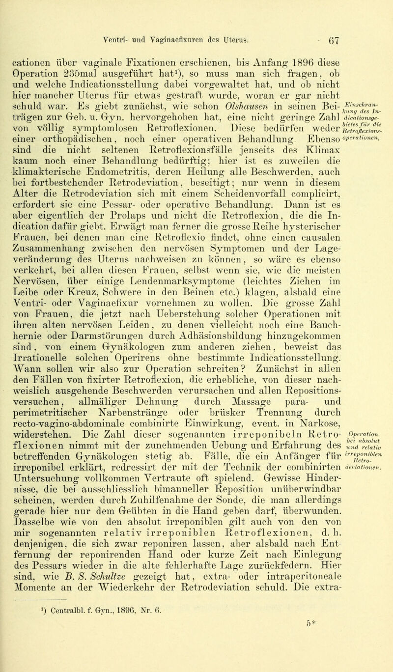 cationen über vaginale Fixationen erschienen, bis Anfang 1896 diese Operation 235mal ausgeführt hat^), so muss man sich fragen, ob und welche Indicationsstellung dabei vorgewaltet hat, und ob nicht hier mancher Uterus für etwas gestraft wurde, woran er gar nicht schuld war. Es ffiebt zunächst, wie schon Olshausen in seinen Bei- /-''sc/'»-««- r\ ^ i ii i • ' ^ • rr ^ ^ loi'iuj des In- trägen zur (reb. u. (ryn. hervorgehoben hat, eine nicht geringe Zahl dicntionsge- von völlig symptomlosen Retroflexionen. Diese bedürfen weder'iiliZflZifvs- einer orthopädischen, noch einer operativen Behandlung. Ebenso sind die nicht seltenen Retroflexionsfälle jenseits des Klimax kaum noch einer Behandlung bedürftig; hier ist es zuweilen die klimakterische Endometritis, deren Heilung alle Beschwerden, auch bei fortbestehender Retrodeviation, beseitigt; nur wenn in diesem Alter die Retrodeviation sich mit einem Scheidenvorfall complicirt, erfordert sie eine Pessar- oder operative Behandlung. Dann ist es aber eigentlich der Prolaps und nicht die Retroflexion, die die In- dication dafür giebt. Erwägt man ferner die grosse Reihe hysterischer Frauen, bei denen man eine Betroflexio findet, ohne einen causalen Zusammenhang zwischen den nervösen Symptomen und der Lage- veränderung des Uterus nachweisen zu können, so wäre es ebenso verkehrt, bei allen diesen Frauen, selbst wenn sie, wie die meisten Nervösen, über einige Lendenmarksymptome (leichtes Ziehen im Leibe oder Kreuz, Schwere in den Beinen etc.) klagen, alsbald eine Yentri- oder Yaginaefixur vornehmen zu wollen. Die grosse Zahl von Frauen, die jetzt nach Ueberstehung solcher Operationen mit ihren alten nervösen Leiden, zu denen vielleicht noch eine Bauch- hernie oder Darmstörungen durch Adhäsionsbildung hinzugekommen sind, von einem Grynäkologen zum anderen ziehen, beweist das Irrationelle solchen Operirens ohne bestimmte Indicationsstellung. AYann sollen wir also zur Operation schreiten? Zunächst in allen den Fällen von fixirter Betroflexion, die erhebliche, von dieser nach- weislich ausgehende Beschwerden verursachen und allen Bepositions- versuchen, allmäliger Dehnung durch Massage para- und perimetritischer Narbenstränge oder brüsker Trennung durch recto-vagino-abdominale combinirte Einwirkung, event. in Narkose, widerstehen. Die Zahl dieser sogenannten irreponibeln Retro- Operation flexionen nimmt mit der zunehmenden Uebung und Erfahrung des und relativ betreffenden Grynäkologen stetig ab. Fälle, die ein Anfänger für '''''^p^nmen irreponibel erklärt, redressirt der mit der Technik der combinirten deviationen. Untersuchung vollkommen Yertraute oft spielend. Gewisse Hinder- nisse, die bei ausschliesslich bimanueller Reposition unüberwindbar scheinen, werden durch Zuhilfenahme der Sonde, die man allerdings gerade hier nur dem Geübten in die Hand geben darf, überwunden. Dasselbe wie von den absolut irreponiblen gilt auch von den von mir sogenannten relativ irreponiblen Betroflexionen, d. h. denjenigen, die sich zwar reponiren lassen, aber alsbald nach Ent- fernung der reponirenden Hand oder kurze Zeit nach Einlegung des Pessars wieder in die alte fehlerhafte Lage zurückfedern. Hier sind, wie B. S. Schnitze gezeigt hat, extra- oder intraperitoneale Momente an der Wiederkehr der Retrodeviation schuld. Die extra- Centralbl. f. Gyn., 1896, Nr. 6. 5*