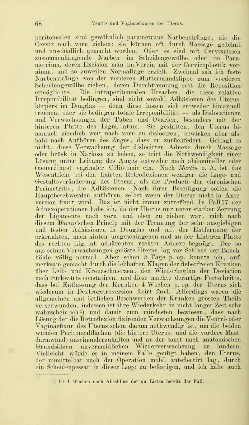 peritonealen sind gewöhnlicli parametrane Narbenstränge. die die Cervix nach vorn ziehen; sie können oft durch Massage gedehnt und unschädlich gemacht werden. Oder es sind mit Cervixrissen zusammenhängende Narben im Scheidengewölbe oder im Para- metrium, deren Excision man im Verein mit der Cervicoplastik vor- nimmt und so zuweilen Normallage erzielt. Zweimal sah ich feste Narbenstränge von der vorderen Muttermundslippe zum vorderen Scheidengewölbe ziehen, deren Durchtrennung erst die Reposition ermöglichte. Die intraperitonealen Ursachen, die diese relative Irreponibilität bedingen, sind nicht sowohl Adhäsionen des üterus- körpers im Douglas — denn diese lassen sich entweder bimanuell trennen, oder sie bedingen totale Irreponibilität — als Dislocationen und Verwachsungen der Tuben und Ovarien, besonders mit der hinteren Platte des Ligm. latum. Sie gestatten, den Uterus bi- manuell ziemlich weit nach vorn zu dislociren, bewirken aber als- bald nach Aufhören des Zuges, dass er zurückfedert. Gelingt es nicht, diese Verwachsung der dislocirten Adnexe durch Massage oder brüsk in Narkose zu heben, so tritt die Nothwendigkeit einer Lösung unter Leitung des Auges entweder nach abdomineller oder (neuerdings) vaginaler Cöliotomie ein. Nach Martin u. A. ist das Wesentliche bei den fixirten Retroflexionen weniger die Lage- und Gestaltsveränderung des Uterus, als die Producte der chronischen Perimetritis, die Adhäsionen. Nach ihrer Beseitigung sollen die Hauptbeschwerden aufhören, selbst wenn der Uterus nicht in Ante- version fixirt wird. Das ist nicht immer zutrefPend. In Fall 17 der Adnexoperationen habe ich, da der Uterus nur unter starker Zerrung der Ligamente nach vorn und oben zu ziehen war, mich nach diesem itfar^w^schen Princip mit der Trennung der sehr ausgiebigen und festen Adhäsionen in Douglas und mit der Entfernung der erkrankten, nach hinten umgeschlagenen und an der hinteren Platte des rechten Lig. lat. adhärenten rechten Adnexe begnügt. Der so aus seinen Verwachsungen gelöste Uterus lag vor Schluss der Bauch- höhle völlig normal. Aber schon 5 Tage p. op. konnte ich, auf- merksam gemacht durch die lebhaften Klagen der fieberfreien Kranken über Leib- und Kreuzschmerzen, den Wiederbeginn der Deviation nach rückwärts constatiren, und diese machte derartige Fortschritte, dass bei Entlassung der Kranken 4 Wochen p. op. der Uterus sich wiederum in Dextroretroversion fixirt fand. Allerdings waren die allgemeinen und örtlichen Beschwerden der Kranken grossen Theils verschwunden, indessen ist ihre Wiederkehr in nicht langer Zeit sehr wahrscheinlich ^) und damit zum mindesten bewiesen, dass nach Lösung der die Retroflexion fixirenden Verwachsungen die Ventri- oder Vaginaefixur des Uterus schon darum nothwendig ist, um die beiden wunden Peritonealflächen (die hintere Uterus- und die vordere Mast- darmwand) auseinanderzuhalten und an der sonst nach anatomischen Grundsätzen unvermeidlichen Wiederverwachsung zu hindern. Vielleicht würde es in meinem Falle genügt haben, den Uterus, der unmittelbar nach der Operation mobil anteflectirt lag, durch ein Scheidenpessar in dieser Lage zu befestigen, und ich habe auch ^) Ist 4 Wochen nach Abschluss der qu. Listen bereits der Fall.