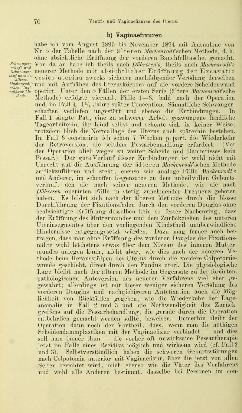 b) Vaginaefixuren habe ich vom August 1893 bis November 1894 mit Ausnahme von Nr. 5 der Tabelle nach der älteren Mackenrodt'sehen Methode, d. h. ohne absichtliche Eröffnung der vorderen Bauchfelltasche, gemacht. Sm/AS Von da an habe ich theils nach Dührssen^s, theils nach Mackenrodfs Geburtsver- ncucrcr Mcthode mit absichtlicher Eröffnung der Excavatio ^'*%7?re'n^^'^vesie0-uterina zwecks sicherer nachfolgender Verödung derselben ^Ichfn'^vagi' Aufnähcu dcs Utcruskörpcrs auf die vordere Scheidenwand nalfixur-Me- operirt. Unter den 5 Fällen der ersten Serie (ältere Mackenrodt'sehe thode. Methode) erfolgte viermal, Fälle 1—3, bald nach der Operation und, im Fall 4, 1^4 Jahre später Conception. Sämmtliche Schwanger- schaften verliefen ungestört und ebenso die Entbindungen. In Fall 1 säugte Pat., eine zu schwerer Arbeit gezwungene ländliche Tagearbeiterin, ihr Kind selbst und schonte sich in keiner Weise; trotzdem blieb die Normallage des Uterus auch späterhin bestehen. Im Fall 3 constatirte ich schon 7 Wochen p. part. die Wiederkehr der Retroversion, die seitdem Pessarbehandlung erfordert. (Vor der Operation blieb wegen zu weiter Scheide und Dammrisses kein Pessar.) Der gute Verlauf dieser Entbindungen ist wohl nicht mit Unrecht auf die Ausführung der älteren Mackenrodt'sehen Methode zurückzuführen und steht, ebenso wie analoge Fälle Mackenrodfs und Anderer, im schroffen Gregensatze zu dem unheilvollen Greburts- verlauf, den die nach seiner neueren Methode, wie die nach Dührssen operirten Fälle in stetig zunehmender Frequenz geboten haben. Es bildet sich nach der älteren Methode durch die blosse Durchführung der Fixationsfäden durch den vorderen Douglas ohne beabsichtigte Eröffnung desselben kein so fester Narbenring, dass der Eröffnung des Muttermundes und dem Zurückziehen des unteren Uterinsegmentes über den vorliegenden Kindstheil unüberwindliche Hindernisse entgegengesetzt würden. Dazu mag ferner auch bei- tragen, dass man ohne Eröffnung des vorderen Douglas die Fixations- nähte wohl höchstens etwas über dem Niveau des inneren Mutter- mundes anlegen kann, nicht aber, wie dies nach der neueren Me- thode beim Her ausstülpen des Uterus durch die vordere Colpotomie- wunde geschieht, direct durch den Fundus uteri. Die physiologische Lage bleibt nach der älteren Methode im Gegensatz zu der forcirten, pathologischen Anteversion des neueren Verfahrens viel eher ge- gewahrt; allerdings ist mit dieser weniger sicheren Verödung des vorderen Douglas und nachgiebigeren Antefixation auch die Mög- lichkeit von Eückfällen gegeben, wie die Wiederkehr der Lage- anomalie in Fall 2 und 3 und die Nothwendigkeit des Zurück- greifens auf die Pessarbehandlung, die gerade durch die Operation entbehrlich gemacht werden sollte, beweisen. Immerhin bleibt der Operation dann noch der Vortheil, dass, wenn man die nÖthigen Scheidendammplastiken mit der Vaginaefixur verbindet — und dies soll man immer thun — die vorher oft unwirksame Pessartherapie jetzt im Falle eines Eecidivs möglich und wirksam wird (cf. Fall 2 und 3). Selbstverständlich haben die schweren Geburtsstörungen nach Colpotomia anterior mit Vaginaefixur, über die jetzt von allen Seiten berichtet wird, mich ebenso wie die Väter des Verfahrens und wohl alle Anderen bestimmt, dasselbe bei Personen im con-