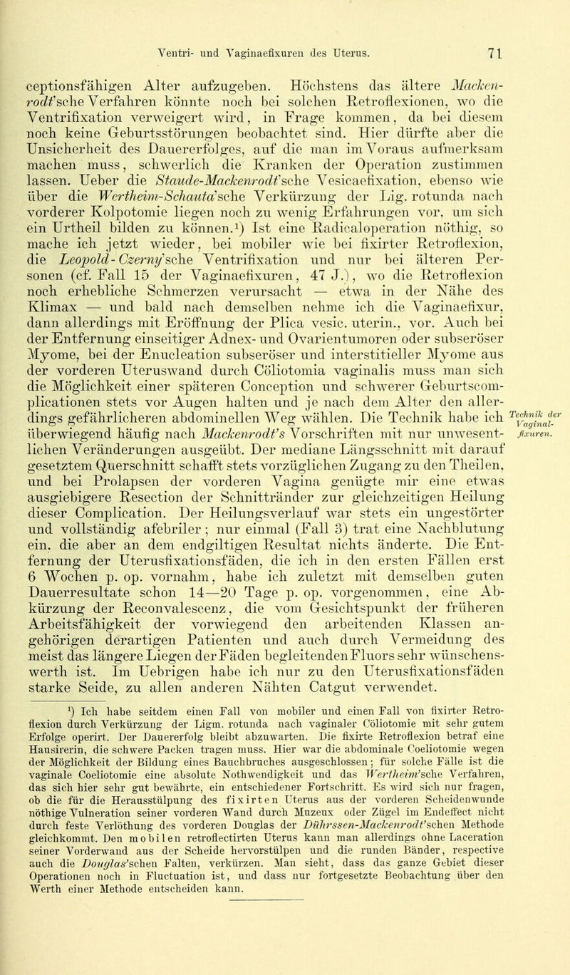 ceptionsfähigen Alter aufzugeben. Höchstens das ältere Macken- ro(if sehe Verfahren könnte noch bei solchen Retroflexionen, wo die Ventrifixation verweigert wird, in Frage kommen, da bei diesem noch keine Geburtsstörungen beobachtet sind. Hier dürfte aber die Unsicherheit des Dauererfolges, auf die man im Voraus aufmerksam machen muss, schwerlich die Kranken der Operation zustimmen lassen. lieber die Staude-Mackenrodfsehe Vesicaetixation, ebenso wie über die Wertheim-Schauta'sehe Verkürzung der Lig. rotunda nach vorderer Kolpotomie liegen noch zu wenig Erfahrungen vor, um sich ein Urtheil bilden zu können, i) Ist eine Radicaloperation nöthig, so mache ich jetzt wieder, bei mobiler wie bei fixirter Rctrofiexion, die Leopold-Czerny''sehe Ventrifixation und nur bei älteren Per- sonen (cf. Fall 15 der Vaginaefixuren, 47 J.), wo die Eetroflexion noch erhebliche Schmerzen veriirsacht — etwa in der Nähe des Klimax — und bald nach demselben nehme ich die Vaginaefixur, dann allerdings mit Eröfi'nung der Plica vesic. uterin., vor. Auch bei der Entfernung einseitiger Adnex- und Ovarientumoren oder subseröser Myome, bei der Enucleation subseröser und interstitieller Myome aus der vorderen Uteruswand durch Cöliotomia vaginalis muss man sich die Möglichkeit einer späteren Conception und schwerer Greburtscom- plicationen stets vor Augen halten und je nach dem Alter den aller- dings gefährlicheren abdominellen Weg wählen. Die Technik habe ich ^^^J^^^'J.' überwiegend häufig nach Mackenrodfs Vorschriften mit nur unwesent- flxuren. liehen Veränderungen ausgeübt. Der mediane Längsschnitt mit darauf gesetztem Querschnitt schafft stets vorzüglichen Zugang zu den Theilen, und bei Prolapsen der vorderen Vagina genügte mir eine etwas ausgiebigere Resection der Schnittränder zur gleichzeitigen Heilung dieser Complication. Der Heilungsverlauf war stets ein ungestörter und vollständig afebriler ; nur einmal (Fall 3) trat eine Nachblutung ein. die aber an dem endgiltigen Resultat nichts änderte. Die Ent- fernung der Uterusfixationsfäden, die ich in den ersten Fällen erst 6 Wochen p. op. vornahm, habe ich zuletzt mit demselben guten Dauerresultate schon 14—20 Tage p. op. vorgenommen, eine Ab- kürzung der Reconvalescenz, die vom Gresichtspunkt der früheren Arbeitsfähigkeit der vorwiegend den arbeitenden Klassen an- gehörigen derartigen Patienten und auch durch Vermeidung des meist das längere Liegen der Fäden begleitenden Fluors sehr wünschens- werth ist. Im Uebrigen habe ich nur zu den Uterusfixationsfäden starke Seide, zu allen anderen Nähten Catgut verwendet. ^) Ich habe seitdem einen Fall von mobiler und einen Fall von fixirter Retro- ilexion durch Verkürzung der Ligm. rotunda nach vaginaler Cöliotomie mit sehr gutem Erfolge operirt. Der Dauererfolg bleibt abzuwarten. Die fixirte Eetroflexion betraf eine Hausirerin, die schwere Packen tragen muss. Hier war die abdominale Coeliotomie wegen der Möglichkeit der Bildung eines Bauchbruches ausgeschlossen; für solche Fälle ist die vaginale Coeliotomie eine absolute Nothwendigkeit und das Wertlieim'soXie Verfahren, das sich hier sehr gut bewährte, ein entschiedener Fortschritt. Es wird sich nur fragen, ob die für die Herausstülpung des fixirten Uterus aus der vorderen Scheidenwunde nöthige Vulneration seiner vorderen Wand durch Muzeux oder Zügel im Endetfect nicht durch feste Verlöthung des vorderen Douglas der Biihrssen-Mackenrodt'schen. Methode gleichkommt. Den mobilen retroflectirten Uterus kann man allerdings ohne Laceration seiner Vorderwand aus der Scheide hervorstülpen und die runden Bänder, respective auch die Bouglas'schen Falten, verkürzen. Man sieht, dass das ganze Gebiet dieser Operationen noch in Fluctuation ist, und dass nur fortgesetzte Beobachtung über den Werth einer Methode entscheiden kann.