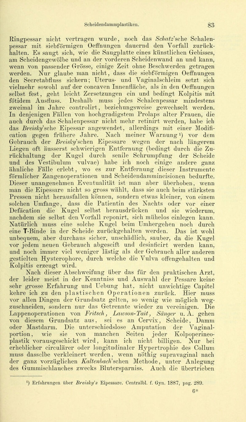 Ringpessar nicht vertragen wurde, noch das Schatz'sclae Schalen- pessar mit siebförmigen OefFnnngen dauernd den Vorfall zurück- halten. Es saugt sich, wie die Saugplatte eines künstlichen Gebisses, am Scheidengewölbe und an der vorderen Scheidenwand an und kann, wenn von passender Grösse, einige Zeit ohne Beschwerden getragen werden. Nur glaube man nicht, dass die siebförmigen OefFnungen den Secretabfluss sichern; Uterus- und Yaginalschleim setzt sich vielmehr sowohl auf der concaven Innenfläche, als in den Oeffnungen selbst fest, geht leicht Zersetzungen ein und bedingt Kolpitis mit fötidem Ausfluss. Deshalb muss jedes Schalenpessar mindestens zweimal im Jahre controlirt, beziehungsweise gewechselt werden. In denjenigen Fällen von hochgradigstem Prolaps alter Frauen, die auch durch das Schalenpessar nicht mehr retinirt werden, habe ich das Breiski/'sche Eipessar angewendet, allerdings mit einer Modifi- cation gegen frühere Jahre. Nach meiner Warnung i) vor dem Gebrauch der Breisk^^sehen Eipessare wegen der nach längerem Liegen oft äusserst schwierigen Entfernung (bedingt durch die Zu- rückhaltung der Kugel durch senile Schrumpfung der Scheide und des Yestibulum vulvae) habe ich noch einige andere ganz ähnliche Fälle erlebt, wo es zur Entfernung dieser Instrumente förmlicher Zangenoperationen und Scheidendammincisionen bedurfte. Dieser unangenehmen Eventualität ist man aber überhoben, wenn man die Eipessare nicht so gross wählt, dass sie auch beim stärksten Pressen nicht herausfallen können, sondern etwas kleiner, von einem solchen Umfange, dass die Patientin des Nachts oder vor einer Defäcation die Kugel selbst herausdrücken und sie wiederum, nachdem sie selbst den Vorfall reponirt, sich mühelos einlegen kann. Natürlich muss eine solche Kugel beim Umhergehen noch durch eine T-Binde in der Scheide zurückgehalten werden. Das ist wohl unbequem, aber durchaus sicher, unschädlich, sauber, da die Kugel vor jedem neuen Gebrauch abgeseift und desinficirt werden kann, und noch immer viel weniger lästig als der Gebrauch aller anderen gestielten Hysterophore, durch welche die Vulva offengehalten und Kolpitis erzeugt wird. Nach dieser Abschweifung über das für den praktischen Arzt, der leider meist in der Kenntniss und Auswahl der Pessare keine sehr grosse Erfahrung und Uebung hat, nicht unwichtige Capitel kehre ich zu den plastischen Operationen zurück. Hier muss vor allen Dingen der Grundsatz gelten, so wenig wie möglich weg- zuschneiden, sondern nur das Getrennte wieder zu vereinigen. Die Lappenoperationen von Fritsch, Lawson-Tait, Sänger u. A. gehen von diesem Grundsatz aus, sei es an Cervix, Scheide, Damm oder Mastdarm. Die unterschiedslose Amputation der Vaginal- portion, wie sie von manchen Seiten jeder Kolpoperineo- plastik vorausgeschickt wird, kann ich nicht billigen. Nur bei erheblicher circulärer oder longitudinaler Hypertrophie des Collum muss dasselbe verkleinert werden, wenn nöthig supravaginal nach der ganz vorzüglichen Kaltenbach'sehen Methode, unter Anlegung des Gummischlauches zwecks Blutersparniss. Auch die übertrieben ^) Erfahrungen über Breishy's Eipessare. Centralbl. f. G-yn. 1887, pag. 289. 6*