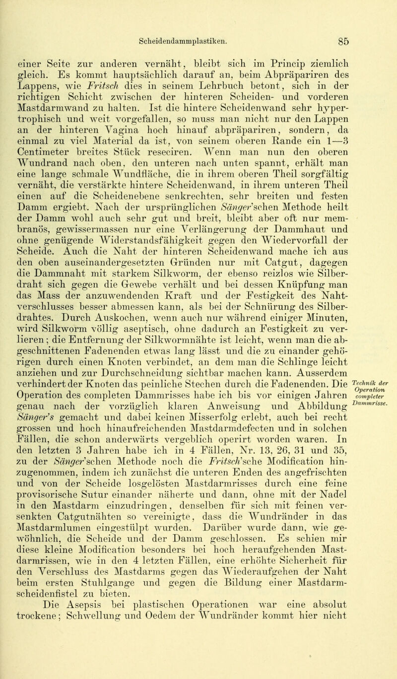 einer Seite zur anderen vernäht, bleibt sieb im Princip ziemlich gleich. Es kommt hauptsächlich darauf an, beim Abpräpariren des Lappens, wie Fritsch dies in seinem Lehrbuch betont, sich in der richtigen Schicht zwischen der hinteren Scheiden- und vorderen Mastdarmwand zu halten. Ist die hintere Scheidenwand sehr hyper- trophisch und weit vorgefallen, so muss man nicht nur den Lappen an der hinteren Vagina hoch hinauf abpräpariren, sondern, da einmal zu viel Material da ist, von seinem oberen Rande ein 1—3 Centimeter breites Stück reseciren. Wenn man nun den oberen Wundrand nach oben, den unteren nach unten spannt, erhält man eine lange schmale Wundfläche, die in ihrem oberen Theil sorgfältig vernäht, die verstärkte hintere Scheidenwand, in ihrem unteren Theil einen auf die Scheidenebene senkrechten, sehr breiten und festen Damm ergiebt. Nach der ursprünglichen Sänger^^oh^w Methode heilt der Damm wohl auch sehr gut und breit, bleibt aber oft nur mem- branös, gewissermassen nur eine Verlängerung der Dammhaut und ohne genügende Widerstandsfähigkeit gegen den Wiedervorfall der Scheide. Auch die Naht der hinteren Scheidenwand mache ich aus den oben auseinandergesetzten Grründen nur mit Catgut, dagegen die Dammnaht mit starkem Silkworm, der ebenso reizlos wie Silber- draht sich gegen die Gewebe verhält und bei dessen Knüpfung man das Mass der anzuwendenden Kraft und der Festigkeit des Naht- verschlusses besser abmessen kann, als bei der Schnürung des Silber- drahtes. Durch Auskochen, wenn auch nur während einiger Minuten, wird Silkworm völlig aseptisch, ohne dadurch an Festigkeit zu ver- lieren ; die Entfernung der Silkwormnähte ist leicht, wenn man die ab- geschnittenen Fadenenden etwas lang lässt und die zu einander gehö- rigen durch einen Knoten verbindet, an dem man die Schlinge leicht anziehen und zur Durchschneidung sichtbar machen kann. Ausserdem verhindert der Knoten das peinliche Stechen durch die Fadenenden. Die '^q^^^^^^!^ Operation des completen Dammrisses habe ich bis vor einigen Jahren completer genau nach der vorzüglich klaren Anweisung und Abbildung ■^«^™'*««»«- Sänger^s gemacht und dabei keinen Misserfolg erlebt, auch bei recht grossen und hoch hinaufreichenden Mastdarmdefecten und in solchen Fällen, die schon anderwärts vergeblich operirt worden waren. In den letzten 3 Jahren habe ich in 4 Fällen, Nr. 13, 26, 31 und 35, zu der Sänger'sehen Methode noch die Fritsch'sclie Modification hin- zugenommen, indem ich zunächst die unteren Enden des angefrischten und von der Scheide losgelösten Mastdarmrisses durch eine feine provisorische Sutur einander näherte und dann, ohne mit der Nadel in den Mastdarm einzudringen, denselben für sich mit feinen ver- senkten Catgutnähten so vereinigte, dass die Wundränder in das Mastdarmlumen eingestülpt wurden. Darüber wurde dann, wie ge- wöhnlich, die Scheide und der Damm geschlossen. Es schien mir diese kleine Modification besonders bei hoch heraufgehenden Mast- darmrissen, wie in den 4 letzten Fällen, eine erhöhte Sicherheit für den Verschluss des Mastdarms gegen das Wiederaufgehen der Naht beim ersten Stuhlgange und gegen die Bildung einer Mastdarm- scheidenfistel zu bieten. Die Asepsis bei plastischen Operationen war eine absolut trockene; Schwellung und Oedem der Wundränder kommt hier nicht