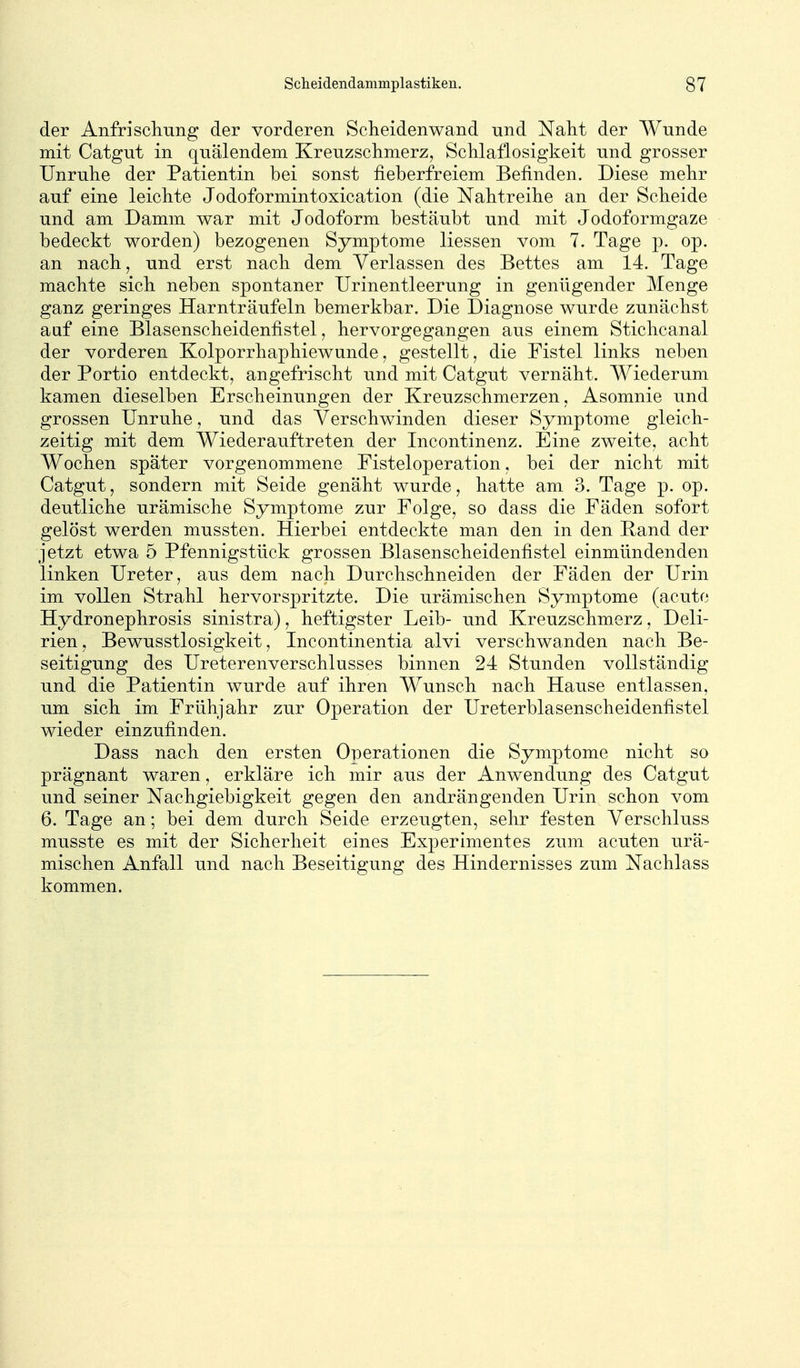 der Anfriscliung der vorderen Scheidenwand und Naht der Wunde mit Catgut in quälendem Kreuzsclimerz, Schlaflosigkeit und grosser Unruhe der Patientin bei sonst fieberfreiem Befinden. Diese mehr auf eine leichte Jodoformintoxication (die Nahtreihe an der Scheide und am Damm war mit Jodoform bestäubt und mit Jodoformgaze bedeckt worden) bezogenen Symptome Hessen vom 7. Tage p. op. an nach, und erst nach dem Verlassen des Bettes am 14. Tage machte sich neben spontaner Urinentleerung in genügender Menge ganz geringes Harnträufeln bemerkbar. Die Diagnose wurde zunächst auf eine Blasenscheidenfistel, hervorgegangen aus einem Stichcanal der vorderen Kolporrhaphiewunde, gestellt, die Fistel links neben der Portio entdeckt, angefrischt und mit Catgut vernäht. Wiederum kamen dieselben Erscheinungen der Kreuzschmerzen, Asomnie und grossen Unruhe, und das Verschwinden dieser Symptome gleich- zeitig mit dem Wiederauftreten der Incontinenz. Eine zweite, acht Wochen später vorgenommene Eisteloperation, bei der nicht mit Catgut, sondern mit Seide genäht wurde, hatte am 3. Tage p. op. deutliche urämische Symptome zur Folge, so dass die Fäden sofort gelöst werden mussten. Hierbei entdeckte man den in den Band der jetzt etwa 5 Pfennigstück grossen Blasenscheidenfistel einmündenden linken Ureter, aus dem nach Durchschneiden der Fäden der Urin im vollen Strahl hervorspritzte. Die urämischen Symptome (acute Hydronephrosis sinistra), heftigster Leib- und Kreuzschmerz, Deli- rien, Bewusstlosigkeit, Incontinentia alvi verschwanden nach Be- seitigung des Ureterenverschlusses binnen 24 Stunden vollständig und die Patientin wurde auf ihren Wunsch nach Hause entlassen, um sich im Frühjahr zur Operation der Ureterblasenscheidenfistel wieder einzufinden. Dass nach den ersten Operationen die Symptome nicht so prägnant waren, erkläre ich mir aus der Anwendung des Catgut und seiner Nachgiebigkeit gegen den andrängenden Urin schon vom 6. Tage an; bei dem durch Seide erzeugten, sehr festen Verschluss musste es mit der Sicherheit eines Experimentes zum acuten urä- mischen Anfall und nach Beseitigung des Hindernisses zum Nachlass kommen.
