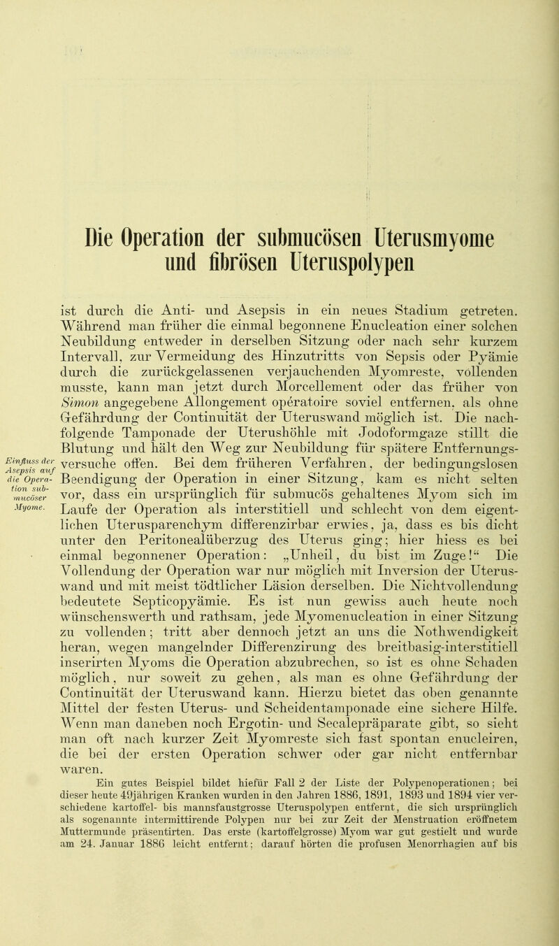Die Operation der submucösen Uterusmyome und fibrösen Uteruspolypen ist durcli die Anti- und Asepsis in ein neues Stadium getreten. Während man früher die einmal begonnene Enucleation einer solclien Neubildung entweder in derselben Sitzung oder nacli sehr kurzem Intervall, zur Vermeidung des Hinzutritts von Sepsis oder Pyamie durch die zurückgelassenen verjauchenden Myomreste, vollenden musste, kann man jetzt durch Morcellement oder das früher von Simon angegebene AUongement operatoire soviel entfernen, als ohne Gefährdung der Continuität der Uteruswand möglich ist. Die nach- folgende Tamponade der Uterushöhle mit Jodoformgaze stillt die Blutung und hält den Weg zur Neubildung für spätere Entfernungs- Einfluss der yersuchc offcu. Bei dem früheren Verfahren, der bedine-uns-slosen Asepsis aiif . . . ^. ' p o die Opera- Beendigung der Operation m einer bitzung, kam es nicht selten ^muJser vor, dass clu ursprünglich für submucös gehaltenes Myom sich im Myome. Laufc dcr Operation als interstitiell und schlecht von dem eigent- lichen Uterusparenchym differenzirbar erwies, ja, dass es bis dicht unter den Peritonealüberzug des Uterus ging; hier hiess es bei einmal begonnener Operation: „Unheil, du bist im Zuge! Die Vollendung der Operation war nur möglich mit Inversion der Uterus- wand und mit meist tödtlicher Läsion derselben. Die Nichtvollendung bedeutete Septicopyämie. Es ist nun gewiss auch heute noch wünschenswerth und rathsam, jede Myomenucleation in einer Sitzung zu vollenden; tritt aber dennoch jetzt an uns die Nothwendigkeit heran, wegen mangelnder Differenzirung des breitbasig-interstitiell inserirten Myoms die Operation abzubrechen, so ist es ohne Schaden möglich, nur soweit zu gehen, als man es ohne Gefährdung der Continuität der Uteruswand kann. Hierzu bietet das oben genannte Mittel der festen Uterus- und Scheidentamponade eine sichere Hilfe. Wenn man daneben noch Ergotin- und Seealepräparate gibt, so sieht man oft nach kurzer Zeit Myomreste sich fast spontan enucleiren, die bei der ersten Operation schwer oder gar nicht entfernbar waren. Ein gutes Beispiel bildet hiefür Fall 2 der Liste der Polypenoperatiouen; bei dieser beute 49jäbrigen Kranken wurden in den Jabren 1886, 1891, 1893 und 1894 vier ver- scbiedene kartoffel- bis mannsfaustgrosse Uteruspolypen entfernt, die sich ursprünglicli als sogenannte intermittirende Polypen nur bei zur Zeit der Menstruation eröffnetem Muttermunde präsentirten. Das erste (kartoffelgrosse) Myom war gut gestielt und wurde am 24. Januar 1886 leicbt entfernt; darauf borten die profusen Menorrbagien auf bis