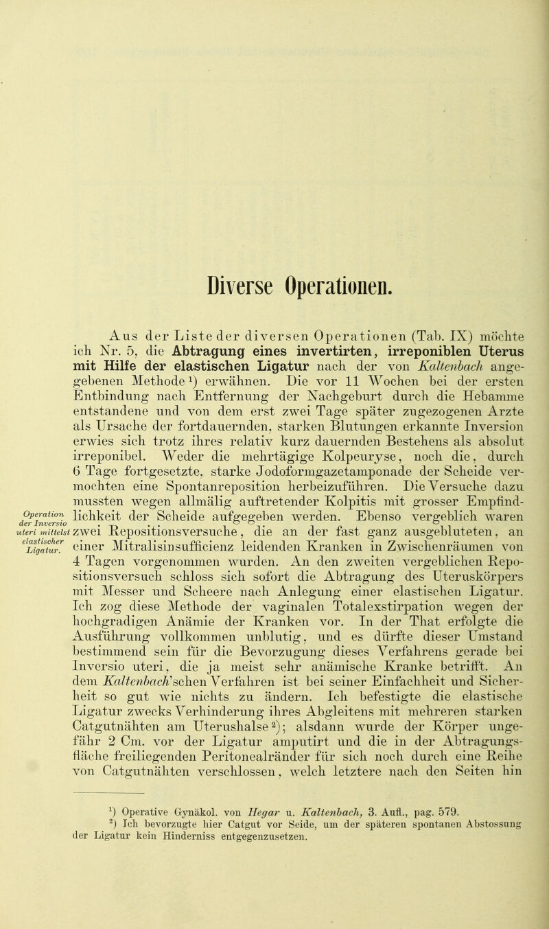 Diverse Operationen. Aus der Liste der diversen Operationen (Tab. IX) möclite ich Nr. 5, die Abtragung eines invertirten, irreponiblen Uterus mit Hilfe der elastischen Ligatur nach der von Kaltenbach ange- gebenen Methode 1) erwähnen. Die vor 11 Wochen bei der ersten Entbindung nach Entfernung der Nachgeburt durch die Hebamme entstandene und von dem erst zwei Tage später zugezogenen Arzte als Ursache der fortdauernden, starken Blutungen erkannte Inversion erwies sich trotz ihres relativ kurz dau.ernden Bestehens als absolut irreponibel. Weder die mehrtägige Kolpeuryse, noch die. durch 6 Tage fortgesetzte, starke Jodoformgazetamponade der Scheide ver- mochten eine Spontanreposition herbeizuführen. Die Versuche dazu mussten wegen allmälig auftretender Kolpitis mit grosser Empfind- derinvlr7io ^^^^^^^^ ^^r Sclicide aufgegcbeu werden. Ebenso vergeblich waren uteri mittelst zwci Rcpositionsversuche, die an der fast ganz ausgebluteten, an ^Ligatur^ ciucr Mitralisin sufficicnz leidenden Kranken in Zwischenräumen von 4 Tagen vorgenommen wurden. An den zweiten vergeblichen Repo- sitionsversuch schloss sich sofort die Abtragung des Uteruskörpers mit Messer und Scheere nach Anlegung einer elastischen Ligatur. Ich zog diese Methode der vaginalen Totalexstirpation wegen der hochgradigen Anämie der Kranken vor. In der That erfolgte die Ausführung vollkommen unblutig, und es dürfte dieser Umstand bestimmend sein für die Bevorzugung dieses Verfahrens gerade bei Inversio uteri, die ja meist sehr anämische Kranke betrifft. An dem Kaltenbach'sehen Verfahren ist bei seiner Einfachheit und Sicher- heit so gut wie nichts zu ändern. Ich befestigte die elastische Ligatur zwecks Verhinderung ihres Abgleitens mit mehreren starken Catgutnähten am Uterushalse 2); alsdann wurde der Körper unge- fähr 2 Cm. vor der Ligatur amputirt und die in der Abtragungs- fläche freiliegenden Peritonealränder für sich noch durch eine Reihe von Catgutnähten verschlossen, welch letztere nach den Seiten hin ^) Operative G-ynäkol. von Hegar u. Kaltenbach, 3. Aufl., pag. 579. ^) Ich bevorzugte liier Catgut vor Seide, um der späteren spontanen Abstossung der Ligatur kein Hinderniss entgegenzusetzen.