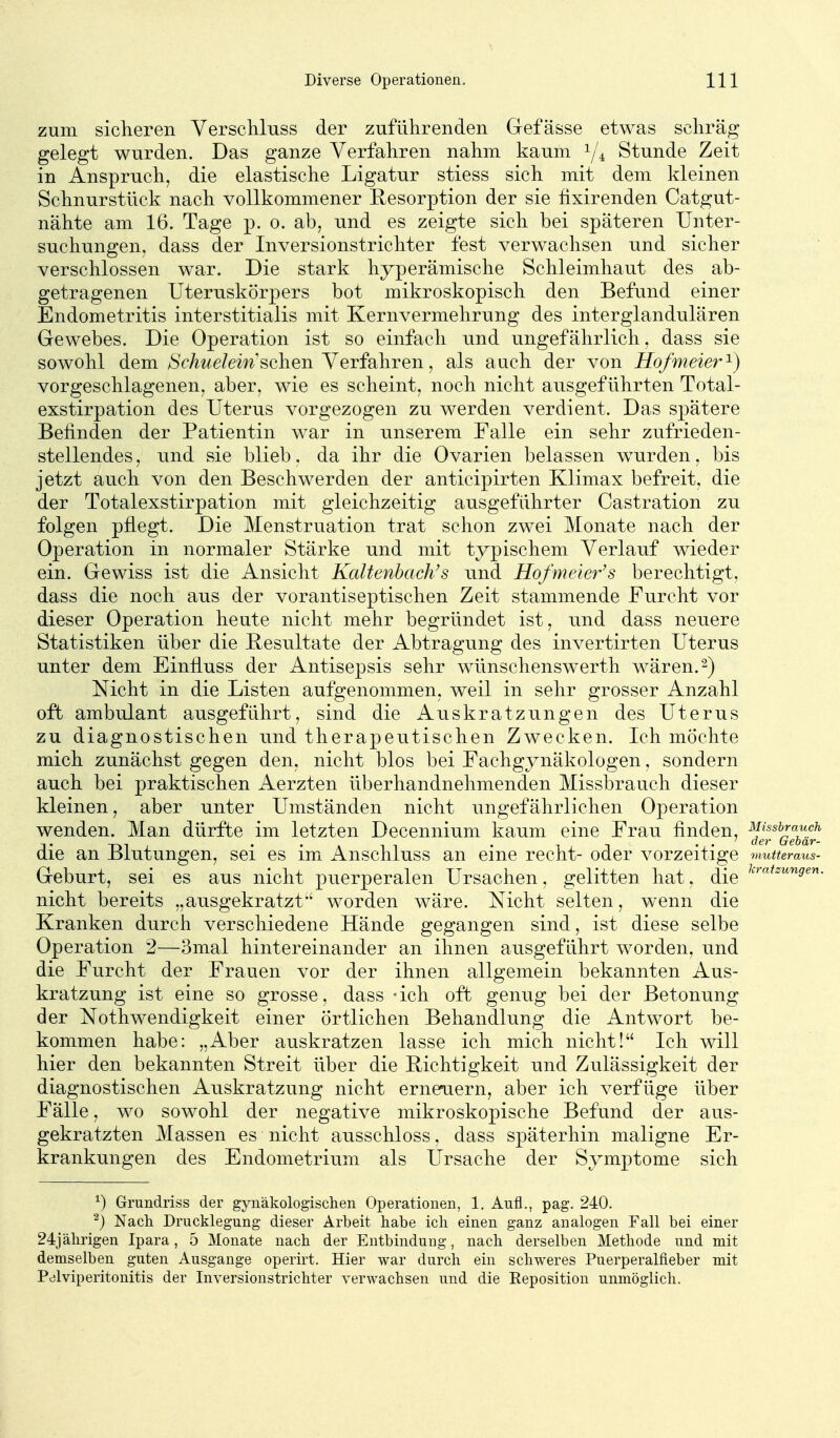 zum sicheren Verschluss der zuführenden Gefässe etwas schräg gelegt wurden. Das ganze Verfahren nahm kaum Y4 Stunde Zeit in Anspruch, die elastische Ligatur stiess sich mit dem kleinen Schnurstück nach vollkommener Resorption der sie fixirenden Catgut- nähte am 16. Tage p. o. ab, und es zeigte sich bei späteren Unter- suchungen, dass der Inversionstrichter fest verwachsen und sicher verschlossen war. Die stark hyperämische Schleimhaut des ab- getragenen üteruskörpers bot mikroskopisch den Befund einer Endometritis interstitialis mit Kernvermehrung des interglandulären Gewebes. Die Operation ist so einfach und ungefährlich, dass sie sowohl dem/SVAwe/em sehen Verfahren, als auch der von Hofmeier ^) vorgeschlagenen, aber, wie es scheint, noch nicht ausgeführten Total- exstirpation des Uterus vorgezogen zu werden verdient. Das spätere Befinden der Patientin war in unserem Falle ein sehr zufrieden- stellendes , und sie blieb. da ihr die Ovarien belassen wurden, bis jetzt auch von den Beschwerden der anticipirten Klimax befreit, die der Totalexstirpation mit gleichzeitig ausgeführter Castration zu folgen pflegt. Die Menstruation trat schon zwei Monate nach der Operation in normaler Stärke und mit typischem Verlauf wieder ein. Gewiss ist die Ansicht KaUenbach's und Hofmeier's berechtigt, dass die noch aus der vorantiseptischen Zeit stammende Furcht vor dieser Operation heute nicht mehr begründet ist, und dass neuere Statistiken über die Resultate der Abtragung des invertirten Uterus unter dem Einfluss der Antisepsis sehr wünschensw^erth wären. 2) Nicht in die Listen aufgenommen, weil in sehr grosser Anzahl oft ambulant ausgeführt, sind die Auskratzungen des Uterus zu diagnostischen und therapeutischen Zwecken. Ich möchte mich zunächst gegen den, nicht blos bei Fachgynäkologen, sondern auch bei praktischen Aerzten überhandnehmenden Missbrauch dieser kleinen, aber unter Umständen nicht ungefährlichen Operation wenden. Man dürfte im letzten Decennium kaum eine Frau finden, ^J^^^^^^^f^ die an Blutungen, sei es im Anschluss an eine recht- oder vorzeitige 7nutteraus- Geburt, sei es aus nicht puerperalen Ursachen, gelitten hat, die nicht bereits „ausgekratztworden wäre. Nicht selten, wenn die Kranken durch verschiedene Hände gegangen sind, ist diese selbe Operation 2—3mal hintereinander an ihnen ausgeführt worden, und die Furcht der Frauen vor der ihnen allgemein bekannten Aus- kratzung ist eine so grosse, dass -ich oft genug bei der Betonung der Nothwendigkeit einer örtlichen Behandlung die Antwort be- kommen habe: „Aber auskratzen lasse ich mich nicht! Ich will hier den bekannten Streit über die Richtigkeit und Zulässigkeit der diagnostischen Auskratzung nicht erneuern, aber ich verfüge über Fälle, wo sowohl der negative mikroskopische Befund der aus- gekratzten Massen es nicht ausschloss, dass späterhin maligne Er- krankungen des Endometrium als Ursache der Symptome sich ^) Grundriss der gynäkologischen Operationen, 1, Aufl., pag. 240. ^) Nach Drucklegung dieser Arbeit habe ich einen ganz analogen Fall bei einer 24jährigen Ipara, 5 Monate nach der Entbindung, nach derselben Methode und mit demselben guten Ausgange operirt. Hier war durch ein schweres Puerperalfieber mit Pdlviperitonitis der Inversionstrichter verwachsen und die Eeposition unmöglich.