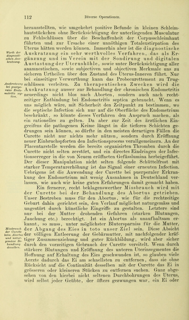 herausstellten, wie uingekelirt positive Befunde in kleinen Schleim- hautstückchen ohne Berücksichtigung der unterliegenden Musculatur zu Fehlschlüssen über die Beschaffenheit der Corpusschleimhaut führten und zur Ursache einer unnöthigen Totalexstirpation des Uterus hätten werden können. Immerhin aber ist die diagnostische ItiagnoTu- ^^^skratzung ein sehr werthvolles Verfahren, das als Er- schenAus- gäuzung uud im Verein mit der Sondirung und digitalen kratzung. ^^^^g^^i^j^g Utcrushöhle, SOwie unter Berücksichtigung aller anamnestischen, sowie subjectiven und objectiven Merkmale uns zu sicheren Urtheilen über den Zustand des Uterus-Inneren führt. Nur bei einseitiger Verwerthung kann das Probecurettement zu Trug- ^^^^fcra^c?ni(/Schlüssen verleiten. Zu therapeutischen Zwecken wird die raUrlSio- Auskratzuug ausser zur Behandlung der chronischen Endometritis ^^^^Tica neuerdings nicht blos nach Aborten, sondern auch nach recht- zeitiger Entbindung bei Endometritis septica gebraucht. Wenn es uns möglich wäre, mit Sicherheit den Zeitpunkt zu bestimmen, wo die septische Infection sich nur auf die Oberfläche des Endometrium beschränkt, so könnte dieses Verfahren den Anspruch machen, als ein rationelles zu gelten. Da aber zur Zeit des ärztlichen Ein- greifens die pathogenen Keime längst in die tieferen Schichten ge- drungen sein können, so dürfte in den meisten derartigen Fällen die Curette nicht nur nichts mehr nützen, sondern durch Eröffnung neuer Einbruchspforten den Infectionsprocess verallgemeinern. An der Placentarstelle w^erden die bereits organisirten Thromben durch die Curette nicht selten zerstört, und ein directes Eindringen der Infec- tionserreger in die von Neuem eröffneten Gefässlumina herbeigeführt. Der dieser Manipulation nicht selten folgende Schüttelfrost mit starker Temperaturerhöhung ist das Signal einer erneuten Infection. Uebrigens ist die Anwendung der Curette bei puerperaler Erkran- kung des Endometrium mit wenig Ausnahmen in Deutschland ver- lassen, wie auch wir keine guten Erfahrungen damit gemacht haben. Ein fernerer, recht beklagenswerther Missbrauch wird mit der Curette bei der Behandlung des Abortus getrieben. Unser Bestreben muss für den Abortus, wie für die rechtzeitige Geburt dahin gerichtet sein, den Verlauf möglichst naturgemäss und ungestört durch künstliche Eingriffe zu gestalten. Letztere sind nur bei der Mutter drohenden Gefahren (starken Blutungen, Jauchung etc.) berechtigt. Ist ein Abortus als unaufhaltsam er- kannt, so muss, unter möglichster Blutersparniss für die Mutter, ^Ifcurette Abgang dcs Eies in toto unser Ziel sein. Diese Absicht heim Abortus der völligen Entleerung der Gebärmutter, mit nachfolgender kräf- gl'mäiTBe- ^gGr Zusammcnzichung und guter Rückbildung, wird aber sicher andhmg durch deu vorzeitigen Gebrauch der Curette vereitelt. Wenn durch stärkere Blutungen und Eröffnung des unteren Uterinsegmentes die Hoffnung auf Erhaltung des Eies geschwunden ist, so glauben viele Aerzte dadurch das Ei am schnellsten zu entfernen, dass sie ohne Rücksicht auf die Continuität desselben mit der Curette das Ei in grösseren oder kleineren Stücken zu entfernen suchen. Ganz abge- sehen von den hierbei nicht seltenen Durchbohrungen des Uterus, wird selbst jeder Geübte, der öfters gezwungen war, ein Ei oder h desselben.