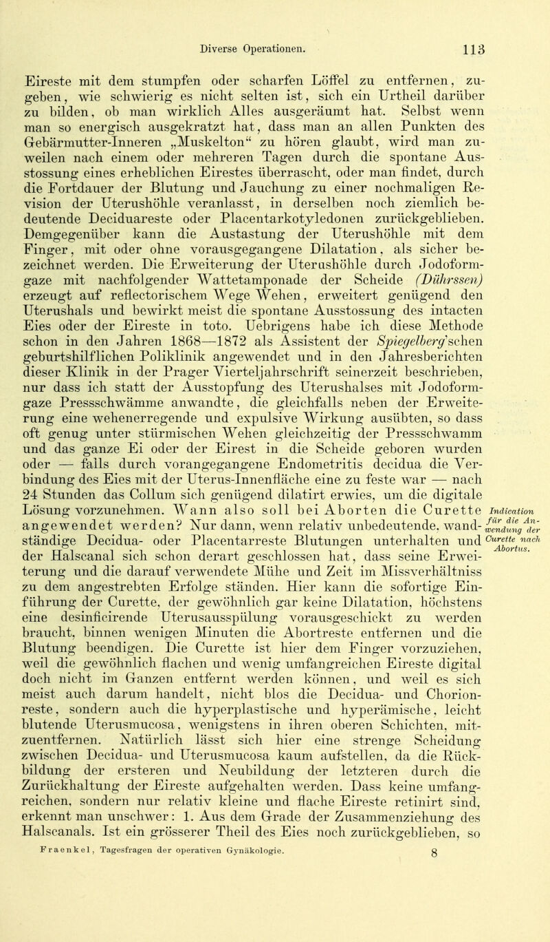 Eireste mit dem stumpfen oder scharfen Löffel zu entfernen, zu- geben , wie schwierig es nicht selten ist, sich ein Urtheil darüber zu bilden, ob man wirklich Alles ausgeräumt hat. Selbst wenn man so energisch ausgekratzt hat, dass man an allen Punkten des Grebärmutter-Inneren „Muskelton zu hören glaubt, wird man zu- weilen nach einem oder mehreren Tagen durch die spontane Aus- stossung eines erheblichen Eirestes überrascht, oder man findet, durch die Fortdauer der Blutung und Jauchung zu einer nochmaligen Re- vision der Uterushöhle veranlasst, in derselben noch ziemlich be- deutende Deciduareste oder Placentarkotyledonen zurückgeblieben. Demgegenüber kann die Austastung der Uterushöhle mit dem Finger, mit oder ohne vorausgegangene Dilatation, als sicher be- zeichnet werden. Die Erweiterung der Uterashöhle durch Jodoform- gaze mit nachfolgender Wattetamponade der Scheide (Dührssen) erzeugt auf reflectorischem Wege Wehen, erweitert genügend den Uterushals und bewirkt meist die spontane Ausstossung des intacten Eies oder der Eireste in toto. Uebrigens habe ich diese Methode schon in den Jahren 1868—1872 als Assistent der Spiegelberg'sehen geburtshilflichen Poliklinik angewendet und in den Jahresberichten dieser Klinik in der Prager Vierteljahrschrift seinerzeit beschrieben, nur dass ich statt der Ausstopfung des Uterushalses mit Jodoform- gaze Pressschwämme anwandte, die gleichfalls neben der Erweite- rung eine wehenerregende und expulsive Wirkung ausübten, so dass oft genug unter stürmischen Wehen gleichzeitig der Pressschwamm und das ganze Ei oder der Eirest in die Scheide geboren wurden oder — falls durch vorangegangene Endometritis decidua die Ver- bindung des Eies mit der Uterus-Innenfläche eine zu feste war — nach 24 Stunden das Collum sich genügend dilatirt erwies, um die digitale Lösung vorzunehmen. Wann also soll bei Aborten die Curette indicatton angewendet werden? Nur dann, wenn relativ unbedeutende, wa^nd-{,gndtng^der ständige Decidua- oder Piacentarreste Blutungen unterhalten und ^2bortns^^^' der Halscanal sich schon derart geschlossen hat, dass seine Erwei- terung und die darauf verwendete Mühe und Zeit im Missverhältniss zu dem angestrebten Erfolge ständen. Hier kann die sofortige Ein- führung der Curette, der gewöhnlich gar keine Dilatation, höchstens eine desinficirende Uterusausspülung vorausgeschickt zu werden braucht, binnen wenigen Minuten die Abortreste entfernen und die Blutung beendigen. Die Curette ist hier dem Finger vorzuziehen, weil die gewöhnlich flachen und wenig umfangreichen Eireste digital doch nicht im Granzen entfernt werden können, und weil es sich meist auch darum handelt, nicht blos die Decidua- und Chorion- reste, sondern auch die hyperplastische und hyperämische, leicht blutende Uterusmucosa, wenigstens in ihren oberen Schichten, mit- zuentfernen. Natürlich lässt sich hier eine strenge Scheidung zwischen Decidua- und Uterusmucosa kaum aufstellen, da die Rück- bildung der ersteren und Neubildung der letzteren durch die Zurückhaltung der Eireste aufgehalten werden. Dass keine umfang- reichen, sondern nur relativ kleine und flache Eireste retinirt sind, erkennt man unschwer: 1. Aus dem Grrade der Zusammenziehung des Halscanals. Ist ein grösserer Theil des Eies noch zurückgeblieben, so Fraenkel, Tagesfragen der operativen Gynäkologie. g