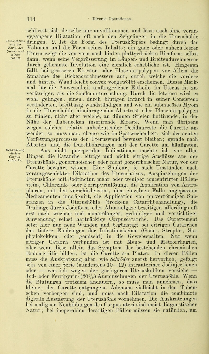 schliesst sich, derselbe nur unvollkommen und lässt aucli oline voran- gegangene Dilatation oft noch den Zeigefinger in die Uterushöhle '^^auTd^^^ dringen. 2. Ist die Form des Uteruskörpers bedingt durch das Form des Volumcn uud die Form seines Inhalts; ein ganz oder nahezu leerer ^^^^neT^ Uterus zeigt die von vorn nach hinten plattgedrückte Birnform selbst Inhalt, dann, wenn seine Vergrösserung im Längen- und Breitendurchmesser durch gehemmte Involution eine ziemlich erhebliche ist. Hingegen fällt bei grösseren Eiresten oder Placentarpolypen vor Allem die Zunahme des Dickendurchmessers auf, durch welche die vordere und hintere Wand leicht convex vorgewölbt erscheinen. Dieses Merk- mal für die Anwesenheit umfangreicher Eitheile im Uterus ist zu- verlässiger, als die Sondenuntersuchung. Durch die letztere wird es wohl gelingen, einen, durch blutigen Infarct in seiner Consistenz veränderten, breitbasig wandständigen und wie ein submucöses Myom in die Uterushöhle hineinragenden Abortrest oder Placentarpolypen zu fühlen, nicht aber weiche, an dünnen Stielen flottirende, in der Nähe der Tubenecken inserirende Eireste. Wenn man übrigens wegen solcher relativ unbedeutender Deciduareste die Curette an- wendet, so muss man, ebenso wie im Spätwochenbett, sich des acuten Verfettungsprocesses der Uteruswand bewusst bleiben; gerade nach Aborten sind die Durchbohrungen mit der Curette am häufigsten. Behandlung ^-Qg nicht puerperalen Indicationen möchte ich vor allen Corpus- Dingen die Catarrhe, eitrige und nicht eitrige Ausflüsse aus der catarrhe. Xltcrushöhlc, gonorrhoischcr oder nicht gonorrhoischer Natur, vor der Curette bewahrt wissen. Eine Spülcur, je nach Umständen nach vorausgeschickter Dilatation des Uterushalses, Auspinselungen der Uterushöhle mit Jodtinctur, mehr oder weniger concentrirter Höllen- stein-, Chlorzink- oder Ferripyrinlösung, die Application von Antro- phoren, mit den verschiedensten, dem einzelnen Falle angepassten Medicamenten imprägnirt, die Application von pul verförmigen Sub- stanzen in die Uterushöhle (trockene Catarrhbehandlung), die Drainage durch Jodoform- oder Alumnolgaze beseitigen allerdings oft erst nach wochen- und monatelanger, geduldiger und vorsichtiger Anwendung selbst hartnäckige Corpuscatarrhe. Das Curettement setzt hier nur neue Wunden und begünstigt bei eitrigen Catarrhen das tiefere Eindringen der Infectionskeime (Gono-, Strepto-, Sta- phylokokken, oder gemischt) in die Grewebsspalten. Nur wenn eitriger Catarrh verbunden ist mit Meno- und Metrorrhagien, oder wenn diese allein das Symptom der bestehenden chronischen Endometritis bilden, ist die Curette am Platze. In diesen Fällen muss die Auskratzung aber, wie Schröder zuerst hervorhob, gefolgt sein von einer Serie (mindestens 10—12) intrauteriner Jodinjectionen oder — was ich wegen der geringeren Uteruskoliken vorziehe — Jod- oder Ferripyrin- (20%) Auspinselungen der Uterushöhle. Wenn die Blutungen trotzdem andauern, so muss man annehmen, dass kleine, der Curette entgangene Adenome vielleicht in den Tuben- ecken verborgen sind, und muss nach Dilatation die combinirte digitale Austastung der Uterushöhle vornehmen. Die Auskratzungen bei malignen Neubildungen des Corpus uteri sind meist diagnostischer Natur; bei inoperablen derartigen Fällen müssen sie natürlich, um