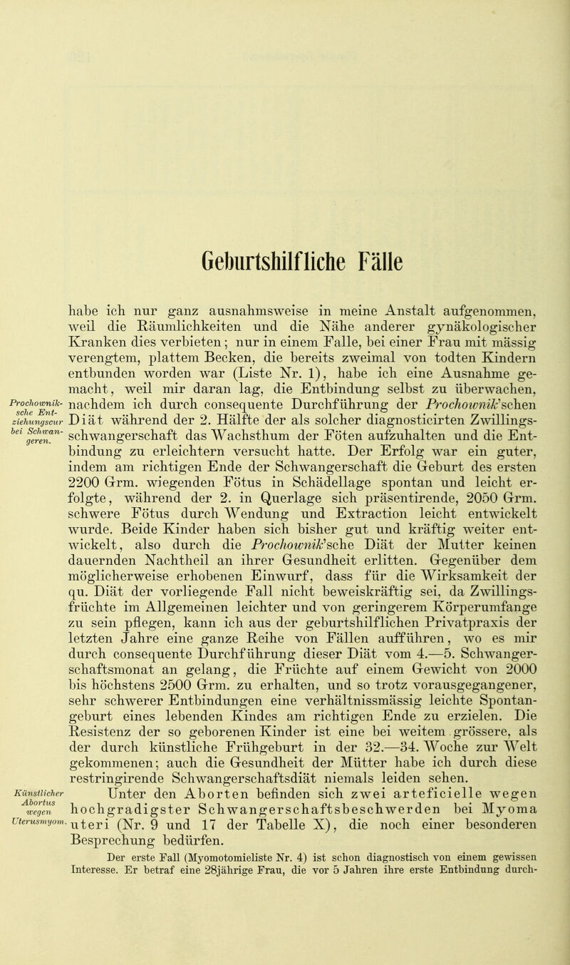 Geburtshilfliche Fälle liabe ich nur ganz ausnalinisweise in meine Anstalt aufgenommen, weil die Räumliclikeiten und die Nähe anderer gynäkologischer Kranken dies verbieten; nur in einem Falle, bei einer Frau mit mässig verengtem, plattem Becken, die bereits zweimal von todten Kindern entbunden worden war (Liste Nr. 1), habe ich eine Ausnahme ge- macht, weil mir daran lag, die Entbindung selbst zu überwachen, '^7che°mü' ^^^^^^^ durch consequente Durchführung der Prochownik^sehen ziehungscur Diät während der 2. Hälfte der als solcher diagnosticirten Zwillings- gereT schwaugcrschaft das Wachsthum der Föten aufzuhalten und die Ent- bindung zu erleichtern versucht hatte. Der Erfolg war ein guter, indem am richtigen Ende der Schwangerschaft die Geburt des ersten 2200 Grm. wiegenden Fötus in Schädellage spontan und leicht er- folgte , während der 2. in Querlage sich präsentirende, 2050 Grrm. schwere Fötus durch Wendung und Extraction leicht entwickelt wurde. Beide Kinder haben sich bisher gut und kräftig weiter ent- wickelt, also durch die Prochownik''sGhe Diät der Mutter keinen dauernden Nachtheil an ihrer Gesundheit erlitten. Gegenüber dem möglicherweise erhobenen Einwurf, dass für die Wirksamkeit der qu. Diät der vorliegende Fall nicht beweiskräftig sei, da Zwillings- früchte im Allgemeinen leichter und von geringerem Körperumfange zu sein pflegen, kann ich aus der geburtshilflichen Privatpraxis der letzten Jahre eine ganze Reihe von Fällen aufführen, wo es mir durch consequente Durchführung dieser Diät vom 4.—5. Schwanger- schaftsmonat an gelang, die Früchte auf einem Gewicht von 2000 bis höchstens 2500 Grm. zu erhalten, und so trotz vorausgegangener, sehr schwerer Entbindungen eine verhältnissmässig leichte Spontan- geburt eines lebenden Kindes am richtigen Ende zu erzielen. Die Resistenz der so geborenen Kinder ist eine bei weitem grössere, als der durch künstliche Frühgeburt in der 32.—34. Woche zur Welt gekommenen; auch die Gesundheit der Mütter habe ich durch diese restringirende Schwangerschaftsdiät niemals leiden sehen. Künstlicher Unter den Aborten befinden sich zwei arteficielle wegen iJ^egen h0chgradlgstCT Schwangerschaftsbeschwerden bei Myoma Uterusmyom. ^j^Qj.^ (Nr. 9 uud 17 dcr Tabelle X), die noch einer besonderen Besprechung bedürfen. Der erste Fall (Myomotomieliste Nr. 4) ist schon diagnostisch von einem gewissen Interesse. Er betraf eine 28jährige Frau, die vor 5 Jahren ihre erste Entbindung durch-