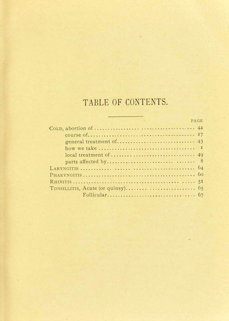 TABLE OF CONTENTS. PAGE Cold, abortion of 44 course of general treatment of 43 how we take i local treatment of 49 parts affected by 8 Laryngitis 64 Pharyngitis 60 Rhinitis 51 Tonsillitis, Acute (or quinsy) 65 Follicular 67