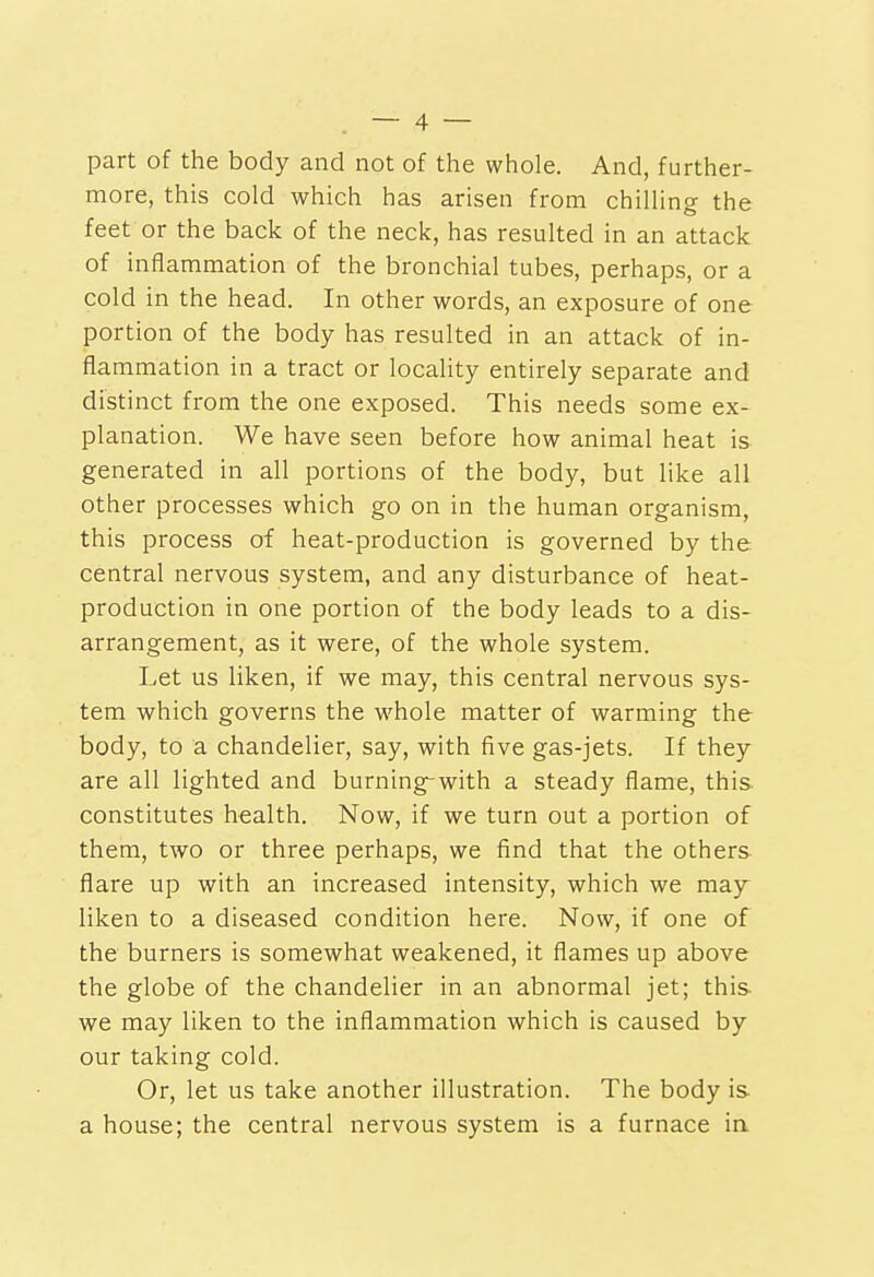 part of the body and not of the whole. And, further- more, this cold which has arisen from chilling the feet or the back of the neck, has resulted in an attack of inflammation of the bronchial tubes, perhaps, or a cold in the head. In other words, an exposure of one portion of the body has resulted in an attack of in- flammation in a tract or locality entirely separate and distinct from the one exposed. This needs some ex- planation. We have seen before how animal heat is generated in all portions of the body, but like all other processes which go on in the human organism, this process of heat-production is governed by the central nervous system, and any disturbance of heat- production in one portion of the body leads to a dis- arrangement, as it were, of the whole system. Let us liken, if we may, this central nervous sys- tem which governs the whole matter of warming the body, to a chandelier, say, with five gas-jets. If they are all lighted and burning-with a steady flame, this constitutes health. Now, if we turn out a portion of them, two or three perhaps, we find that the others flare up with an increased intensity, which we may liken to a diseased condition here. Now, if one of the burners is somewhat weakened, it flames up above the globe of the chandelier in an abnormal jet; this, we may liken to the inflammation which is caused by our taking cold. Or, let us take another illustration. The body is- a house; the central nervous system is a furnace in