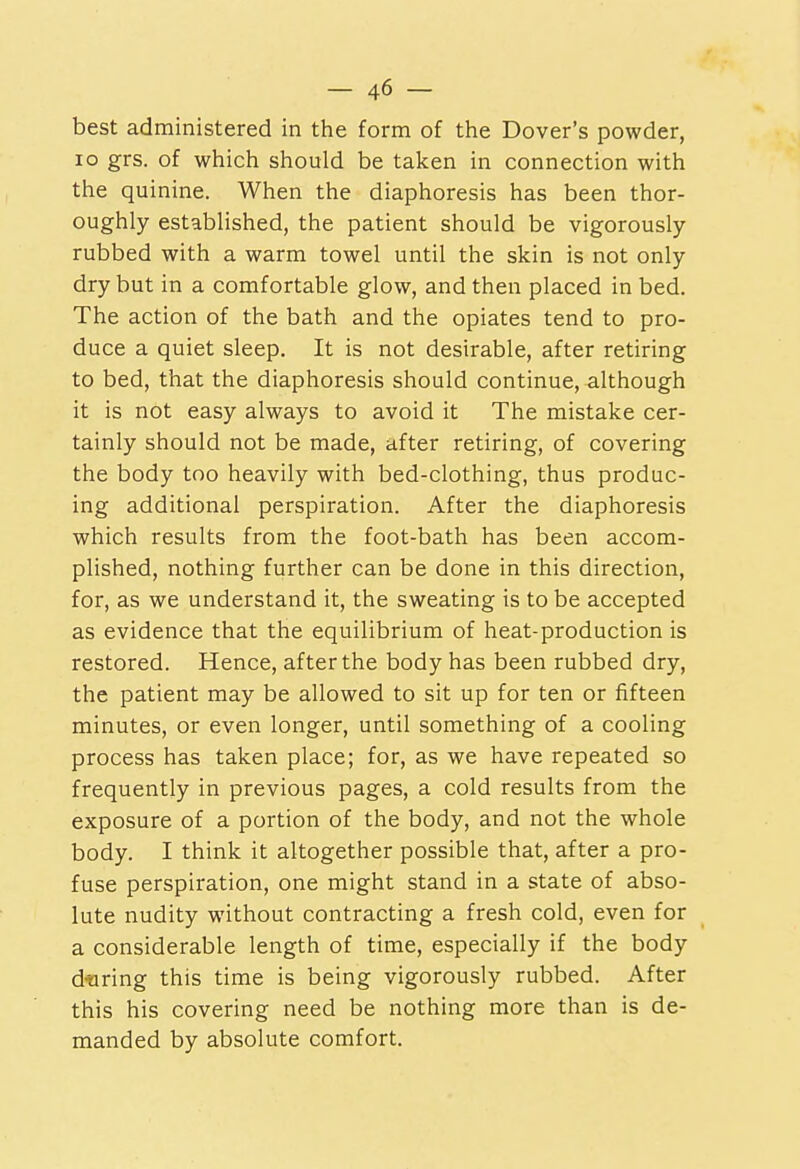 best administered in the form of the Dover's powder, lo grs. of which should be taken in connection with the quinine. When the diaphoresis has been thor- oughly established, the patient should be vigorously- rubbed with a warm towel until the skin is not only dry but in a comfortable glow, and then placed in bed. The action of the bath and the opiates tend to pro- duce a quiet sleep. It is not desirable, after retiring to bed, that the diaphoresis should continue, although it is not easy always to avoid it The mistake cer- tainly should not be made, after retiring, of covering the body too heavily with bed-clothing, thus produc- ing additional perspiration. After the diaphoresis which results from the foot-bath has been accom- plished, nothing further can be done in this direction, for, as we understand it, the sweating is to be accepted as evidence that the equilibrium of heat-production is restored. Hence, after the body has been rubbed dry, the patient may be allowed to sit up for ten or fifteen minutes, or even longer, until something of a cooling process has taken place; for, as we have repeated so frequently in previous pages, a cold results from the exposure of a portion of the body, and not the whole body. I think it altogether possible that, after a pro- fuse perspiration, one might stand in a state of abso- lute nudity without contracting a fresh cold, even for a considerable length of time, especially if the body during this time is being vigorously rubbed. After this his covering need be nothing more than is de- manded by absolute comfort.