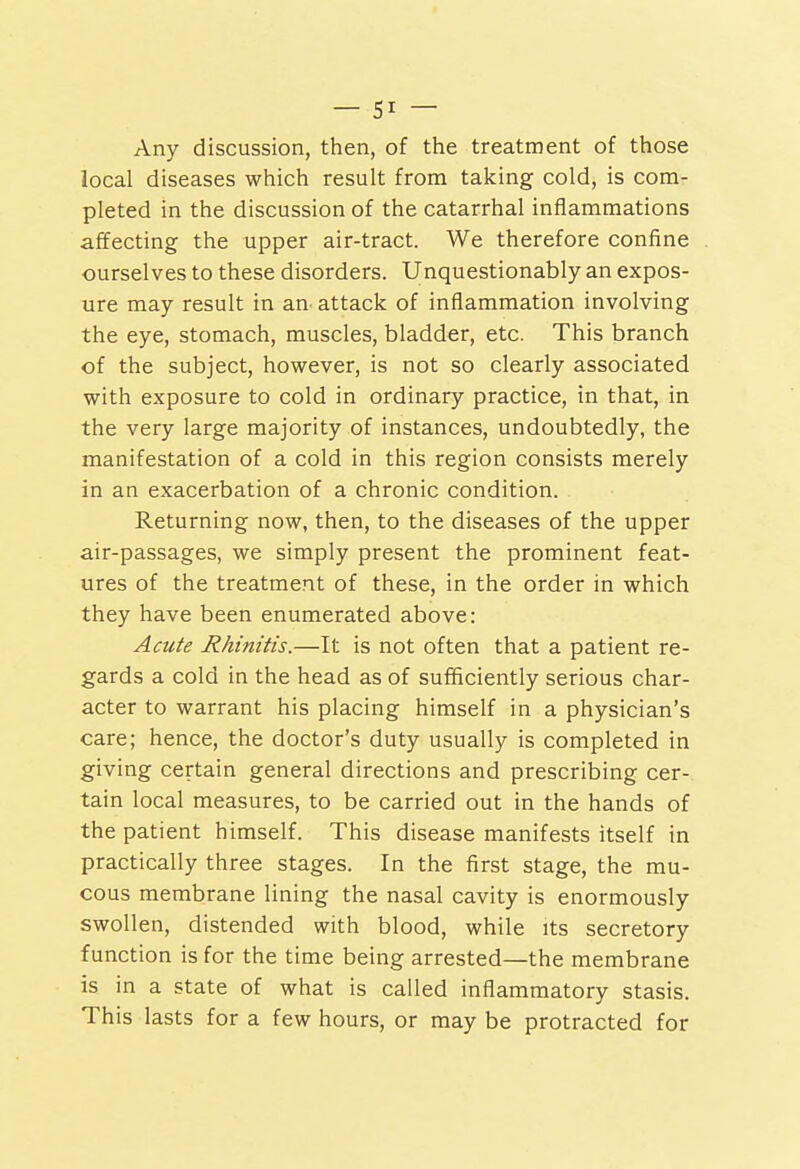 Any discussion, then, of the treatment of those local diseases which result from taking cold, is com- pleted in the discussion of the catarrhal inflammations affecting the upper air-tract. We therefore confine ourselves to these disorders. Unquestionably an expos- ure may result in an attack of inflammation involving the eye, stomach, muscles, bladder, etc. This branch of the subject, however, is not so clearly associated with exposure to cold in ordinary practice, in that, in the very large majority of instances, undoubtedly, the manifestation of a cold in this region consists merely in an exacerbation of a chronic condition. Returning now, then, to the diseases of the upper air-passages, we simply present the prominent feat- ures of the treatment of these, in the order in which they have been enumerated above: Aacte Rhinitis.—It is not often that a patient re- gards a cold in the head as of sufficiently serious char- acter to warrant his placing himself in a physician's care; hence, the doctor's duty usually is completed in giving certain general directions and prescribing cer- tain local measures, to be carried out in the hands of the patient himself. This disease manifests itself in practically three stages. In the first stage, the mu- cous membrane lining the nasal cavity is enormously swollen, distended with blood, while its secretory function is for the time being arrested—the membrane is in a state of what is called inflammatory stasis. This lasts for a few hours, or may be protracted for