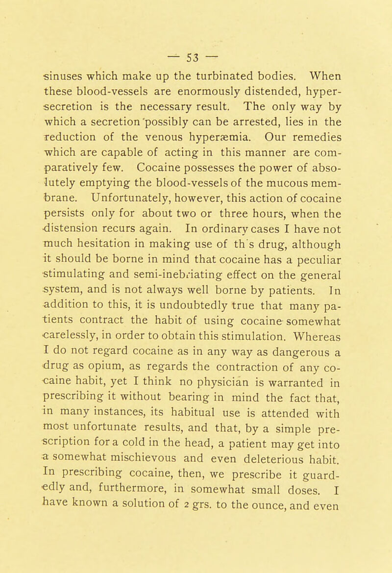 sinuses which make up the turbinated bodies. When these blood-vessels are enormously distended, hyper- secretion is the necessary result. The only way by which a secretion'possibly can be arrested, lies in the reduction of the venous hypersemia. Our remedies which are capable of acting in this manner are com- paratively few. Cocaine possesses the power of abso- lutely emptying the blood-vessels of the mucous mem- brane. Unfortunately, however, this action of cocaine persists only for about two or three hours, when the •distension recurs again. In ordinary cases I have not much hesitation in making use of th's drug, although it should be borne in mind that cocaine has a peculiar stimulating and semi-inebnating effect on the general system, and is not always well borne by patients. In addition to this, it is undoubtedly true that many pa- tients contract the habit of using cocaine somewhat -carelessly, in order to obtain this stimulation. Whereas I do not regard cocaine as in any way as dangerous a drug as opium, as regards the contraction of any co- •caine habit, yet I think no physician is warranted in prescribing it without bearing in mind the fact that, in many instances, its habitual use is attended with most unfortunate results, and that, by a simple pre- scription for a cold in the head, a patient may get into a somewhat mischievous and even deleterious habit. In prescribing cocaine, then, we prescribe it guard- edly and, furthermore, in somewhat small doses. I have known a solution of 2 grs. to the ounce, and even