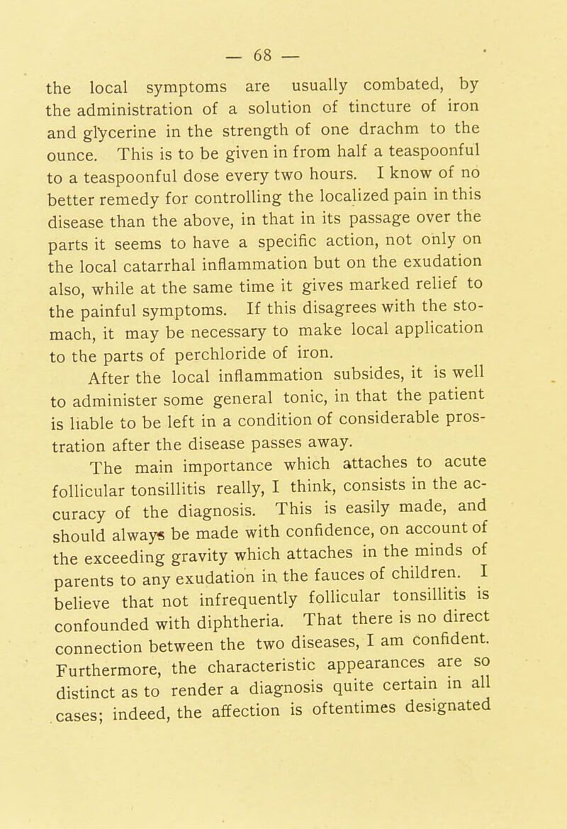 the local symptoms are usually combated, by the administration of a solution of tincture of iron and glycerine in the strength of one drachm to the ounce. This is to be given in from half a teaspoonful to a teaspoonful dose every two hours. I know of no better remedy for controlling the localized pain in this disease than the above, in that in its passage over the parts it seems to have a specific action, not only on the local catarrhal inflammation but on the exudation also, while at the same time it gives marked relief to the painful symptoms. If this disagrees with the sto- mach, it may be necessary to make local application to the parts of perchloride of iron. After the local inflammation subsides, it is well to administer some general tonic, in that the patient is liable to be left in a condition of considerable pros- tration after the disease passes away. The main importance which attaches to acute follicular tonsillitis really, I think, consists in the ac- curacy of the diagnosis. This is easily made, and should always be made with confidence, on account of the exceeding gravity which attaches in the minds of parents to any exudation in the fauces of children. I believe that not infrequently follicular tonsillitis is confounded with diphtheria. That there is no direct connection between the two diseases, I am confident. Furthermore, the characteristic appearances are so distinct as to render a diagnosis quite certain m all cases- indeed, the affection is oftentimes designated